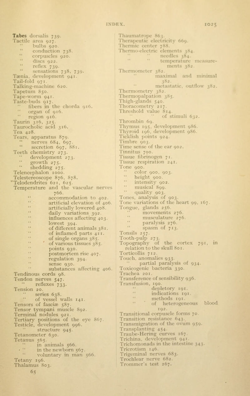 Tabes dorsalis 739. Tactile area 927. bulbs 920.  conduction 7-^8.  corpuscles 920. discs 922. rellcx 739.  sensations 738, 739. Taenia, development 941. Tail-fold 971. Talking-machine 620. Tapetum 850. Tape-worm 941. Taste-buds gi'j. tibers in the chorda 916. organ of 916. region 916. Taurin 316, 325. Taurocholic acid 316. Tea 428. Tears, apparatxis 879.  nerves 684, 697.  secretion 697, 881. Teeth chemistr>' 273. development 273. growth 275. shedding 275. Telencephalon 1000. Telestereoscope 876, 878. Telodendrites 621, 625. Temperature and the vascular nerves 766.  accommodation to 402.  ■ artificial elevation of 406.  artificially lowered 408. daily variations 392.  influences afifecting 403. lowest 394. of different animals 381. of inflamed parts 411. of single organs 385. of various tissues 385. points 930.  postmortem rise 407. regidation 394. sense 930. substances affecting 406. Tendinous cords 98. Tendon nerv-es 547. reflexes 733. Tension 20. series 638. of vessel walls 141. Tensors of fasciae 587. Tensor tympani muscle 892. Terminal nodules 921. Tertiary positions of the eye 867. Testicle, development 996. structure 945. Tetanometer 630. Tetanus 565. in animals 566. •  in the newborn 567. voluntary in man 566. Tetany 196. Thalamus 803. 65 Thaumatrope y>(),i- Therapeutic electricity 669. Thermic center 788. Thermo-electric elements 384. needles 384.   temperature measure- ments 382. Thermometer 382. maximal and minimal 382. metastatic, outflow 382. Thermometry 382. Thermopalpation 385. Thigh-glands 540. Thoracometry 217. Threshold value 814. of stimuli 632. Thrombin 69. Thymus 195, development 986. Thyroid 196, development 986. Ticklish points 924. Timbre 903. Time sense of the ear 902. Tinnitus 700. Tissue fibrinogen 7 i. Tissue respiration 241. Tone 900. color 900, 903. height 900.  intensity 902.  musical 899. quality 903. Tones, analysis of 903. Tone variations of the heart 99. 167. Tongue, glands 256. movements 276. musculature 276. paralysis 276.  spasm of 713. Tonsils 257. Tooth-pulp 273. Topography of the cortex 791, in relation to the skull 801. Torticollis 712. Touch, anomalies 933. partial paralysis of 934. Toxicogenic bacteria 330. Trachea 201. Transference of sensibility 936. Transfusion, 190. depletory 191. indications 191. methods 191.  of heterogeneous blood 192. Transitional corpuscle forms 70. Transition resistance 643. Transmigration of the ovum 959- Transplanting 454. Traube-Hering curves 167. Trichina, development 941. Trichomonads in the intestine 343. Tricrotism 146. Trigeminal nerves 683. Trochlear nerve 682. Trommer's test 267.