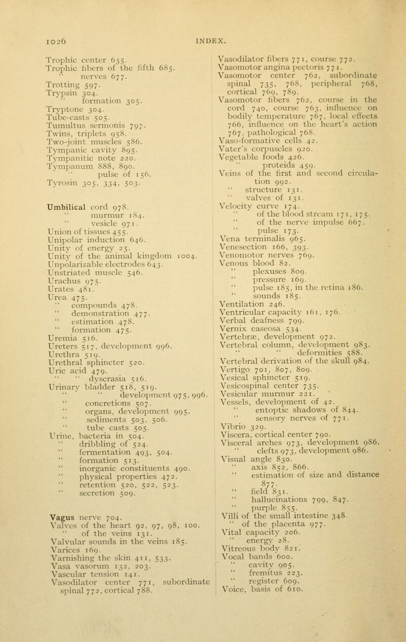 Trophic center 635. Trophic fibers of the lifth 685. nerves 677. Trotting 597. Trypsin 304. formation 305. Tryptone 304. Tube-casts 505. Tumultus sermonis 797. Twins, triplets 95S. Two-joint muscles 586. Tympanic cavity 895. Tympanitic note 220. Tympanum 888, 890. pulse of 156. Tyrosin 305, 334, 503. Umbilical cord 97S. murmur 1S4. vesicle 971. Union of tissues 455. Unipolar induction 646. Unity of energy 25. Unity of the animal kingdom 1004. Unpolarizable electrodes 643. Unstriated mtiscle 546. Urachus 975. Urates 481. Urea 475. compounds 478. demonstration 477.  estimation 478.  formation 475. Uremia 516. Ureters 517, development 996. Urethra 519. Urethral sphincter 520. Uric acid 479. dyscrasia 516. Urinary bladder 518, 519. development 975, 996.  concretions 507.  organs, development 995.  sediments 503, 506.  tube casts 505. Urine, bacteria in 504. dribbling of 524. fermentation 493, 504. formation 513.  inorganic constituents 490. physical properties 472. i-etention 520, 522, 523.  secretion 509. Vagus nerve 704. Valves of the heart 92, 97, 98, 100. of the veins 131. Valvvilar sounds in the veins 185. Varices 169. Varnishing the skin 411, 533. Vasa vasorum 132, 203. Vascular tension 141. Vasodilator center 771, subordinate spinal 772, cortical 788. Vasodilator fibers 771, course 772. Vasomotor angina pectoris 771. Vasomotor center 762, subordinate spinal 735, 768, ])eripheral 768, cortical 769, 789. Vasomotor fibers 762, course in the cord 740, course 763, influence on bodily temperature 767, local eftects 766, influence on the heart's action 767, pathological 768. Vaso-formative cells 42. Vater's corpuscles 920. Vegetable foods 426. proteids 451). Veins of the first and second circula- tion 992. '' structure 131.  valves of 131. Velocity curve 174. of the blood stream 171, 175.  of the nerve impulse 667. pulse 173. Vena terminalis 965. Venesection 166, 393. Venomotor nerves 769. Venous blood 82.  plexuses 809.  pressure 169.  pulse 185, in the retina 186.  sounds 185. Ventilation 246. Ventricular capacity 161, 176. Verbal deafness 799. Vernix caseosa 534. Vertebras, development 972. Vertebral column, development 983. deformities 588. Vertebral derivation of the skull 984. Vertigo 701, 807, 809. Vesical sphincter 519. Vesicospinal center 735. Vesicular murmur 221. Vessels, development of 42. entoptic shadows of 844. sensory nerves of 771. Vibrio 329. Viscera, cortical center 790. Visceral arches 973, development 986. clefts 973, development 986. Visual angle 830. axis 852, 866. estimation of size and distance 877. field 831. _ hallucinations 799, 847. inirple 855. Villi of the small intestine 348.  of the placenta 977. Vital capacity 206. energy- 28. Vitreous body 821. Vocal bands 600. j  cavity 905.  fremitus 223. register 609. I Voice, basis of 610.