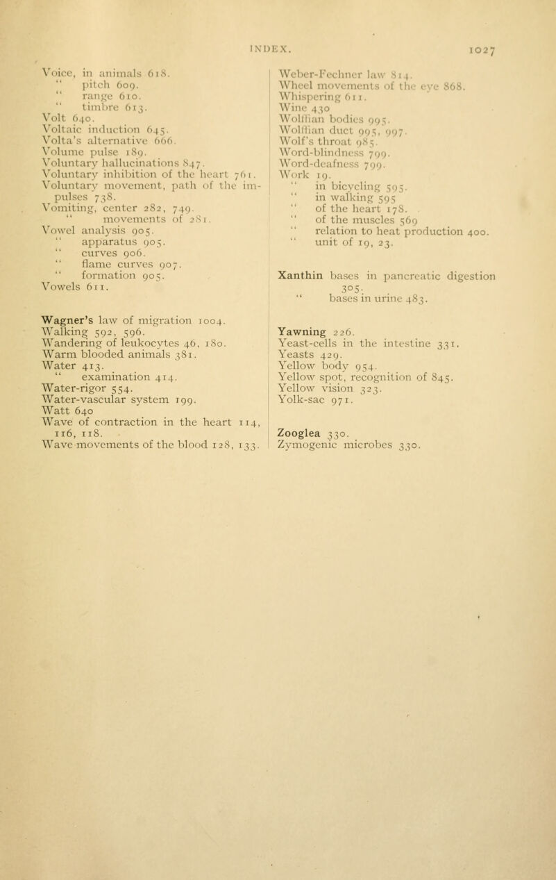Voice, in aniiiuils 61S. pitch 609. ranjTc 610. timbre 613. Volt 640. Voltaic induction 645. Volta's alternative 606. \'olunic pnlse iS(). Voluntary liallucinations S47. \'oluntary inliibition of tlie heart 7O1. Voluntary movement, path of tlie im- pulses 738. Vomiting, center 282, 749. movements of 281. Vowel analysis 905. apparatus (jos. curves 906. flame cvirves 907.  formation 905. \''owels 611. Wagner's law of migration 1004. Walking 592, 596. Wandering of leukocytes 46, iSo. Warm blooded animals 381. Water 413.  examination 414. Water-rigor 554. Water-vascular system 199. Watt 640 Wave of contraction in the heart 114, 116, 118. Wave movements of the blood 12S, 133. Weber-I'eehner law 814. Wheel movements of the eye 868. Whispering 611. Wine 430 Wolllian bodies 995. Woiriian duct 995, 997. Wolf's throat 985. Word-blindness 799. Word-deafness 799. Work 19. in bicycling 595. in walking 595 of the heart 178.  of the muscles 569 relation to heat production 400.  unit of 19, 23. Xanthin bases in pancreatic digestion 305-.  bases in urine 483. Yawning 226. Yeast-cells in the intestine 331. Yeasts 429. Yellow body 954. Yellow spot, recognition of 845. Yellow vision 323. Yolk-sac 971. Zooglea 330. Zvmogenic microbes