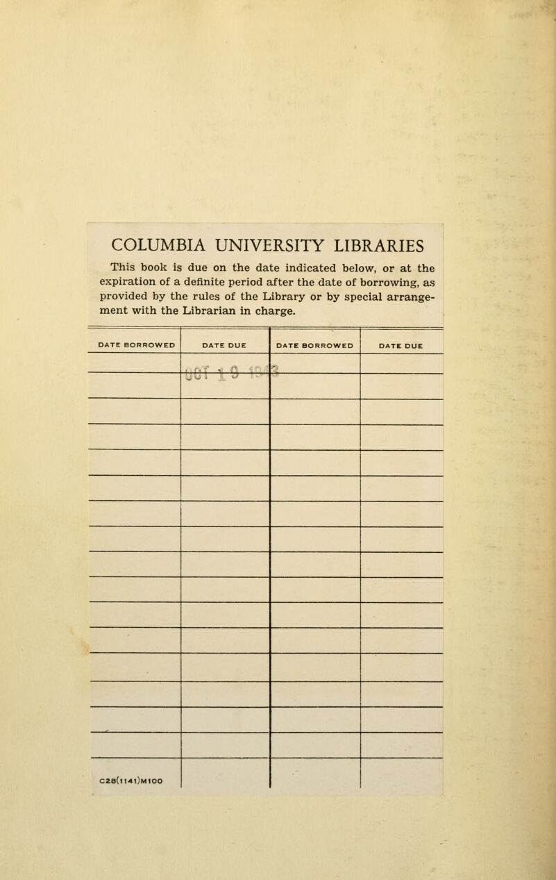 COLUMBIA UNIVERSITY LIBRARIES This book is due on the date indicated below, or at the expiration of a definite period after the date of borrowing, as provided by the rules of the Library or by special arrange- ment with the Librarian in charge. DATE BORROWED DATE DUE DATE BORROWED DATE DUE , L O I -^ ' ■ C28(l14t)MIOO