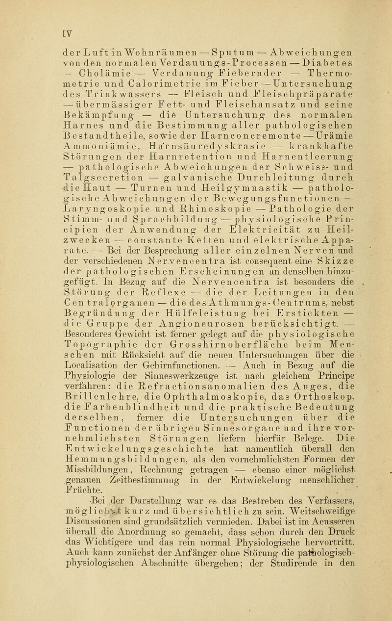 der Luft in Wohnräumen — Sputum — Abweichungen von den normalen Verdau ungs-Processen — Diabetes — Cholämie — Verdauung Fiebernder — Thermo- metrie und Calorimetrie imFieber—Untersuchung des Trinkwassers — Fleisch und Fleischpräparate — übermässiger Fett- und Fleischansatz und seine Bekämpfung — die Untersuchung des normalen Harnes und die Bestimmung aller pathologischen Bestandtheile, sowie der Harnconcremente —Urämie Ammoniämie, Ha'r nsäuredy skrasie — krankhafte Störungen der Harnretention und Harnentleerung — pathologische Abweichungen der Schweiss- und Talgsecretion — galvanische Durchleitung durch die Haut — Turnen und Heilgymnastik — patholo- gische Abweichungen der Bewegungsfunctionen — Laryngoskopie und Rkinoskopie — Pathologie der Stimm- und Sprachbildung-— physiologische Prin- cipien der Anwendung der Elektricität zu Heil- zwecken — constante Ketten und elektrische Appa- rate. — Bei der Besprechung aller einzelnen Nerven und der verschiedenen Ner.vencentra ist consequent eine Skizze der pathologischen Erscheinungen an denselben hinzu- gefügt. In Bezug auf die Nervencentra ist besonders die Störung der Reflexe — die der Leitungen in den Cen tralorganen — die des Athmungs-Centrums, nebst Begründung der Hülfeleistung bei Erstickten -— die Gruppe der Angioneurosen berücksichtigt. — Besonderes Gewicht ist ferner gelegt auf die physiologische Topographie der Grosshirn ober fläche beim Men- schen mit Rücksicht auf die neuen Untersuchungen über die Localisation der Gehirnfimctionen. — Auch in Bezug auf die Physiologie der Sinneswerkzeuge ist nach gleichem Principe verfahren: die Refractionsanomalien des Auges, die Brillenlehre, die Ophthalmoskopie, das Orthoskop, die Farbenblindheit und die praktische Bedeutung derselben, ferner die Untersuchungen über die Functionen der übrigen Sinnesorgane und ihrevor- nehmlichsten Störungen liefern hierfür Belege. Die Entwickelungsgeschichte hat namentlich überall den Hemmungsbildung en, als den vornehmlichsten Formen der Missbildungen, Rechnung getragen — ebenso einer möglichst genauen Zeitbestimmung in der Entwicklung menschlicher Früchte. •Bei der Darstellung war es das Bestreben des Verfassers, möglichst kurz und übersichtlich zu sein. Weitschweifige Discussionen sind grundsätzlich vermieden. Dabei ist im Aeusseren überall die Anordnung so gemacht, dass schon durch den Druck das Wichtigere und das rein normal Physiologische hervortritt. Auch kann zunächst der Anfänger ohne Störung die pathologisch- physiologischen Abschnitte übergehen; der Studirende in den