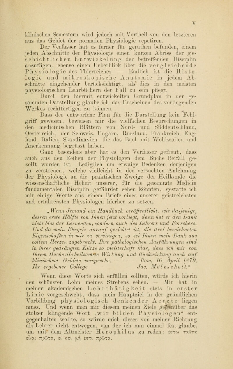klinischen Semestern wird jedoch mit Vortheil von den letzteren aus das Gebiet der normalen Physiologie repetiren. Der Verfasser hat es ferner für gerathen befunden, einem jeden Abseimitte der Physiologie einen kurzen Abriss der ge- schichtlichen Entwickelung der betreffenden Disciplin anzufügen, ebenso einen Ueberblick über die vergleichende Physiologie des Thierreiches. — Endlich ist die Histo- logie und mikroskopische Anatomie in jedem Ab- schnitte eingehender berücksichtigt, als* dies in den meisten physiologischen Lehrbüchern der Fall zu sein pflegt. . Durch den hiermit entwickelten Grundplan in der ge- sammten Darstellung glaube ich das Erscheinen des vorliegenden Werkes rechtfertigen zu können. Dass der entworfene Plan für die Darstellung kein Fehl- griff gewesen, beweisen mir die vielfachen Besprechungen in den medicinisehen Blättern von Nord- und Süddeutschland. Oesterreich, der Schweiz. Ungarn, Russland. Frankreich. Eng- land. Italien. Skandinavien, die das Buch mit Wohlwollen und Anerkennung begrüsst halten. Ganz besonders aber hat es den Verfasser gefreut, dass auch aus den Reihen der Physiologen dem Buche Beifall ge- zollt worden ist. Lediglich um etwaige Bedenken derjenigen zu zerstreuen, welche vielleicht in der versuchten Anlehnung der Phvsiologie an die praktischen Zweige der Heilkunde die wissenschaftliche Hoheit unserer, für die gesammte Medicin fundamentalen Disciplin gefährdet sehen könnten, gestatte ich mir einige Worte aus einem Briefe eines unserer geistreichsten und erfahrensten Physiologen hierher zu setzen. „ Wenn Jemand ein Handbuch veröffentlicht, wie dasjenige, dessen erste Hälfte von Ihnen jetzt vorliegt, dann hat er den Dank nicht blos der Lernenden, sondern auch des Lehrers und Forschers. Und da mein Ehrgeiz darauf gerichtet ist, die drei bezeichneten Eigenschaften in rnir zu vereinigen, so sei Ihnen mein Dank aus vollem Herzen zugebracht. Ihre pathologischen Ausführungen sind in ihrer gedrängten Kürze so meisterhaft klar, dass ich mir von Ihrem Luche die heilsamste Wirkung und Rückwirkung nach auf klinischem Gebiete verspreche. — Rom, 10. April 1879. Ihr ergebener College Jac. Mo l es c hott. Wenn diese Worte sich erfüllen sollten, würde ich hierin den schönsten Lohn meines Strebens sehen. — Mir hat in meiner akademischen Lehrthätigkeit stets in erste r Linie vorgeschwebt, dass mein Hauptziel in der gründlichen Vorbildung physiologisch denkender Aer^ste liegen muss. Und wenn man mir diesem meinen Zieh' gegenüber das stolzer klingende Wort „wir bilden Physiologen ent- gegenhalten wollte, so würde mich dieses von meiner Richtung als Lehrer nicht entwegen, von der ich min einmal fest glaube, um mit dem Altmeister Herophil us zu reden: sctoj täutx Eivoci — swtx, zi /.y.i <j:r, £tt'. — M-y..