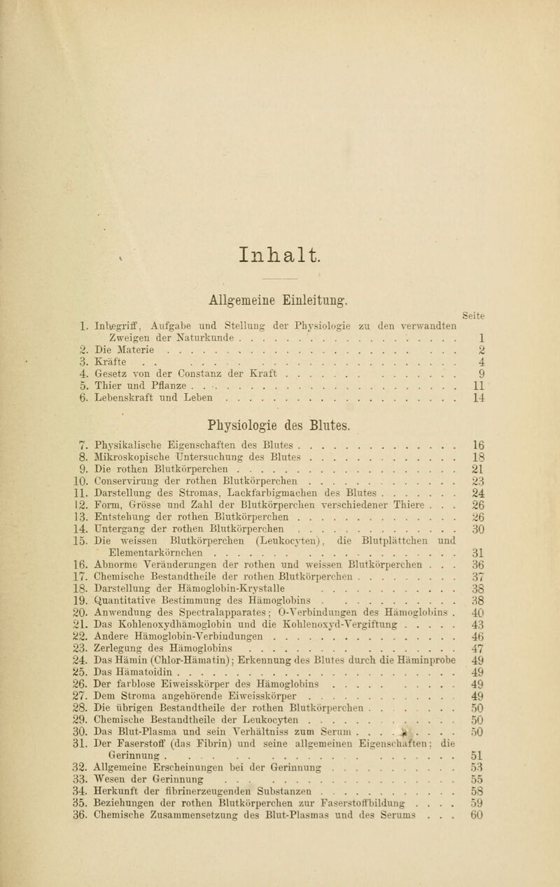 Inhalt, Allgemeine Einleitung. Seite 1. Inbegriff, Aufgabe und Stellung der Physiologie zu den verwandten Zweigen der Naturkunde 1 2. Die Materie 2 3. Kräfte . . 4 4. Gesetz von der Constanz der Kraft 9 5. Thier und Pflanze . . • 11 6. Lebenskraft und Leben 14 Physiologie des Blutes. 7. Physikalische Eigenschaften des Blutes 16 8. Mikroskopische Untersuchung des Blutes 18 9. Die rothen Blutkörperchen 21 10. Conserviruug der rothen Blutkörperchen 23 11. Darstellung des Stromas, Lackfarbigmacken des Blutes 24 12. Form, Grösse und Zahl der Blutkörperchen verschiedener Thiere ... 26 13. Entstehung der rothen Blutkörperchen 26 14. Untergang der rothen Blutkörperchen 30 15. Die weissen Blutkörpercheu (Leukocyten). die Blutplättchen und Elementarkörnchen 31 16. Abnorme Veränderungen der rothen und weissen Blutkörperchen ... 36 17. Chemische Bestandteile der rothen Blutkörperchen 37 18- Darstellung der Hämoglobin-Krystalle 38 19. Quantitative Bestimmung des Hämoglobins H8 20- Anwendung des Spectralapparates; 0-Verbindungen des Hämoglobins . 40 21. Das Kohlenoxydhämoglobin und die Kohlenoxyd-Vergiftung 43 22. Andere Hämoglobin-Verbindungen •!•> 23. Zerlegung des Hämoglobins 47 24. Das Hämin (Chlor-Hämatin); Erkennung des Blutes durch die Häminprobe 49 25. Das Hämatoidin 49 26. Der farblose Eiweisskörper des Hämoglobins 49 27. Dem Stroma angehörende Eiweisskörper 49 28. Die übrigen Bestandteile der rothen Blutkörperchen 50 29. Chemische Bestandteile der Leukocyten 50 30. Das Blut-Plasma und sein Verhältniss zum Serum . . . . * ... . 50 31. Der Faserstoff (das Fibrin) und seine allgemeinen Eigenschaften: die Gerinnung 51 32. Allgemeine Erscheinungen bei der Gerinnung 53 33. Wesen der Gerinnung 55 34. Herkunft der fibrinerzeugenden Substanzen 58 35. Beziehungen der rothen Blutkörperchen zur Faserstoffbildung .... 59 36. Chemische Zusammensetzung des Blut-Plasmas und des Serums ... 60