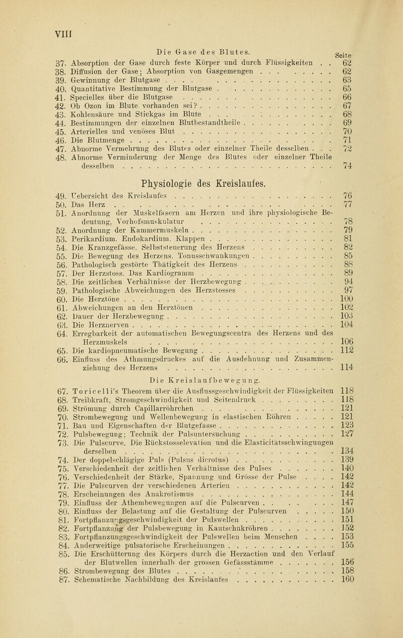 Die Gase des Blutes. Seite 37- Absorption der Gase durch feste Körper und durch Flüssigkeiten . . 62 38- Diffusion der Gase; Absorption von Gasgemengen 62 39. Gewinnung der Blutgase 63 40. Quantitative Bestimmung der Blutgase 65 41. Specielles über die Blutgase 66 42. Ob Ozon im Blute vorhanden sei? 67 43- Kohlensäure und Stickgas im Blute 68 44. Bestimmungen der einzelnen Blutbestandtheile 69 45. Arterielles und venöses Blut 70 46. Die Blutmenge 71 47. Abnorme Vermehrung des Blutes oder einzelner Theile desselben ... 72 48. Abnorme Verminderung der Menge des Blutes oder einzelner Theile desselben 74 Physiologie des Kreislaufes. 49. Uebersicht des Kreislaufes 76 50. Das Herz 77 51. Anordnung der Muskelfasern am Herzen und ihre physiologische Be- deutung, Vorhofsmuskulatur 78 52. Anordnung der Kammermuskeln 79 53. Perikardium. Endokardium. Klappen 81 54. Die Kranzgefässe. Selbststeuerung des Herzens 82 55. Die Bewegung des Herzens. Tonusschwankungen 85 56. Pathologisch gestörte Thätigkeit des Herzens 88 57. Der Herzstoss. Das Kardiogramm 89 58. Die zeitlichen Verhältnisse der Berzbewegung 94 59. Pathologische Abweichungen des Herzstosses 97 60. Die Herztöne 100 61. Abweichungen an den Herztönen 102_ 62. Dauer der Herzbewegung 103 63. Die Herznerven 104 64. Erregbarkeit der automatischen Bewegungscentra des Herzens und des Herzmuskels 106 65. Die kardiopneuniatische Bewegung 112 66. Einfluss des Athmungsdruckes auf die Ausdehnung und Zusammen- ziehung des Herzens 114 Die Kreislaufbewegung. 67. Toricelli's Theorem über die Ausflussgeschwindigkeit der Flüssigkeiten 118 68. Treibkraft, Stromgeschwindigkeit und Seitendruck 118 69. Strömung durch Capillarröhrchen 121 70- Strombewegung und Wellenbewegung in elastischen Eöhren 121 71. Bau und Eigenschaften der Blutgefässe 123 72. Pulsbewegung; Technik der Pulsuntersuchung I<i7 73. Die Pulscurve. Die Eückstosselevation und die Elasticitätsschwingungen derselben . 134 74. Der doppelschlägige Puls (Pulsus dicrotus) 139 75. Verschiedenheit der zeitlichen Verhältnisse des Pulses 140 76. Verschiedenheit der Stärke, Spannung und Grösse der Pulse .... 142 77. Die Pulscurven der verschiedenen Arterien 142 78. Erscheinungen des Anakrotismus 144 79. Einfluss der Athembewegungen auf die Pulscurven 147 80. Einfluss der Belastung auf die Gestaltung der Pulscurven 150 81. Fortpflanzungsgeschwindigkeit der Pulswellen 151 82. Fortpflanzung der Pulsbewegung in Kautschukröhren 152 83. Fortpflanzungsgeschwindigkeit der Pulswellen beim Menschen .... 153 84. Anderweitige pulsatorische Erscheinungen 155 85. Die Erschütterung des Körpers durch die Herzaction und den Verlauf der Blutwellen innerhalb der grossen Gefässstämme 156 86. Strombewegung des Blutes  158 87. Schematische Nachbildung des Kreislaufes 160