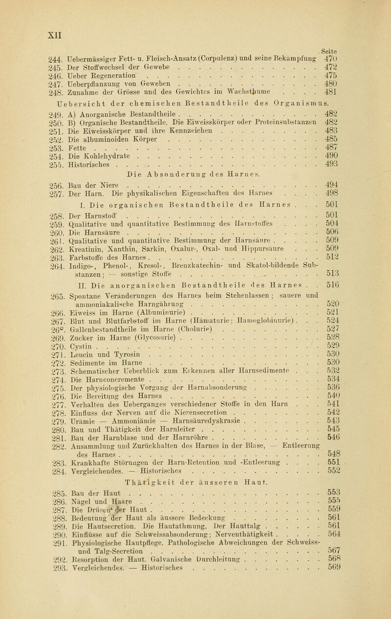 . Seite 244. Uebermässiger Fett- u. Fleisch-Ansatz (Corpulenz) und seine Bekämpfung 470 245. Der Stoffwechsel der Gewebe 472 246. Ueber Eegeneration 475 247. Ueberpflanzung von Geweben 480 248. Zunahme der Grösse und des Gewichtes im Wachsthume .... 481 Ueber sieht der chemischen Bestandt heile des Organismus. 249. A) Anorganische Bestandtheile 482 250. B) Organische Bestandtheile. Die Eiweisskörper oder Proteinsubstanzen 482 251. Die Eiweisskörper und ihre Kennzeichen 483 252. Die albuminoiden Körper . 485 253. Fette 487 254. Die Kohlehydrate 490 255. Historisches 493 Die Absonderung des Harnes. 256. Bau der Niere 494 257. Der Harn. Die physikalischen Eigenschaften des Harnes .... 498 I. Die organischen Bestandtheile des Harnes . . . 501 258. Der Harnstoff 501 259. Qualitative und quantitative Bestimmung des Harnstoffes .... 504 260. Die Harnsäure 506 261. Qualitative und quantitative Bestimmung der Harnsäure 509 262. Kreatinin, Xanthin, Sarkin, Oxalur-, Oxal- und Hippursäure . . . 509 263. Farbstoffe des Harnes 512 264. Indigo-, Phenol-, Kresol-, Brenzkatecbin- und Skatol-bildende Sub- stanzen ; — sonstige Stoffe 513 II. Die anorganischen Bestandtheile <les Harnes . . 516 265. Spontane Veränderungen des Harnes beim Stehenlassen ; sauere und ammoniakalische Harngährung 520 266. Eiweiss im Harne (Albuminurie) 52 L 267. Blut und Blutfarbstoff im Harne (Hämaturie; Hämoglobinurie) . . . 524 26°. Gallenbestandtheile im Harne (Cholurie) 527 269. Zucker im Harne (Glycosurie) 528 270. Cystin 529 271. Leucin und Tyrosin 530 272. Sedimente im Harne 530 273. Schematischer Ueberblick zum Erkennen aller Harnsedimente . . . 532 2lA- Die Harnconcreinente 534 275. Der physiologische Vorgang der Harnabsonderung 536 276. Die Bereitung des Harnes 540 277. Verhalten des Ueberganges verschiedener Stoffe in den Harn . . . 541 278. Einfluss der Nerven auf die Nierensecretion 542 279. Urämie — Ammoniämie — Harnsäuredyskrasie 543 280. Bau und Thätigkeit der Harnleiter 545 281. Bau der Harnblase und der Harnröhre 546 282. Ansammlung und Zurückhalten des Harnes in der Blase, — Entleerung des Harnes 548 283. Krankhafte Störungen der Harn-Retention und -Entleerung .... 551 284. Vergleichendes. — Historisches 552 Thätigkeit der äusseren Haut. 285. Bau der Haut 553 286. Nägel und Haare 555 287. Die Drüsen* der Haut 559 288. Bedeutung der Haut als äussere Bedeckung 561 289. Die Hautsecretion. Die Hautathmung. Der Hauttalg 561 290. Einflüsse auf die Schweissabsonderung; Nerventhätigkeit 564 291. Physiologische Hautpflege. Pathologische Abweichungen der Schweiss- und Talg-Secretion 567 292. Resorption der Haut. Galvanische Durchleitung 568 293. Vergleichendes. — Historisches 569