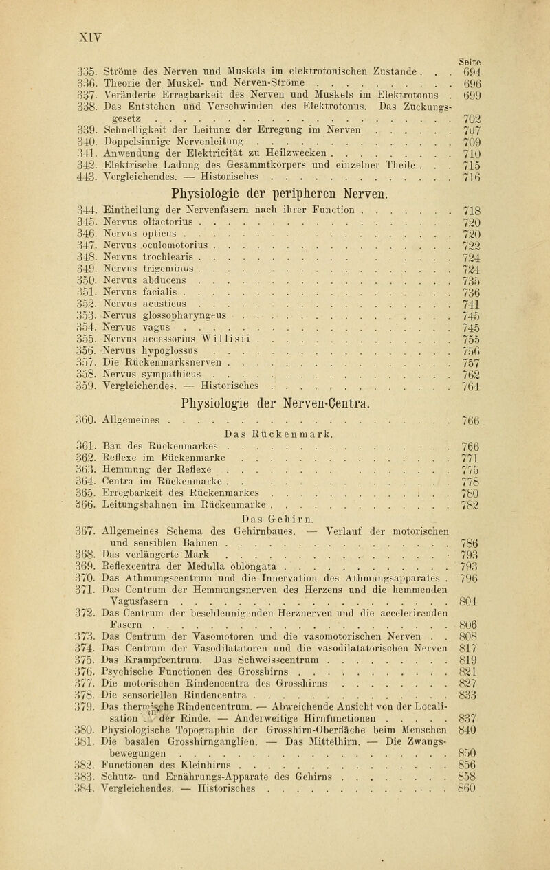 Seite 335. Ströme des Nerven und Muskels im elektrotonischen Znstande . . . 694 336. Theorie der Muskel- und Nerven-Ströme 696 337- Veränderte Erregbarkeit des Nerven und Muskels im Elektrotonus . 699 338. Das Entstehen und Verschwinden des Elektrotonus. Das Zuckungs- gesetz 702 339. Schnelligkeit der Leitunz der Erregung im Nerven 707 340. Doppelsinnige Nervenleitung ' 709 341. Anwendung der Elektricität zu Heilzwecken 710 342. Elektrische Ladung des Gesammtkörpers und einzelner Theile . . . 715 443. Vergleichendes. — Historisches 716 Physiologie der peripheren Nerven. 344. Eintheilung der Nervenfasern nach ihrer Function 718 345. Nervus olfactorius 720 346. Nervus opticus 720 347. Nervus oculomotorius 722 348. Nervus trochlearis 724 349. Nervus trigeminus 724 350. Nervus abducens 735 351. Nervus facialis 736 352. Nervus acusticus 741 353. Nervus glossopharyngeus 745 354. Nervus vagus 745 355. Nervus accessorius Willisii 755 356. Nervus hypoglossus 756 357. Die Rückenmarksnerven 757 358. Nervus sympathieus 762 359. Vergleichendes. — Historisches 764 Physiologie der Nerven-Centra. 360. Allgemeines 766 _ Das Rückenmark. 361. Bau des Rückenmarkes 766 362. Reflexe im Eückenmarke 771 363. Hemmung der Reflexe 775 364. Centra im Rückenmarke . . 778 365. Erregbarkeit des Rückenmarkes : . . 780 366. Leitungsbahnen im Rückenmarke 782 Das Gehirn. 367- Allgemeines Schema des Gehirnbaues. — Verlauf der motorischen und sensiblen Bahnen 786 368. Das verlängerte Mark • 793 369. Reflexcentra der Medulla oblongata .' 793 370. Das Athmungscentrum und die Innervation des Athmungsapparates . 796 371. Das Centrum der Hemmungsnerven des Herzens und die hemmenden Vagusfasern 804 372. Das Centrum der beschleunigenden Herznerven und die accelerirenden Fasern 806 373. Das Centrum der Vasomotoren und die vasomotorischen Nerven . . 808 ri74. Das Centrum der Vasodilatatoren und die vasodilatatorischen Nerven 817 375. Das Krampfcentrum. Das Schweisscentrum 819 376. Psychische Functionen des Grosshirns 821 377. Die motorischen Rindencentra des Grosshirns 827 378. Die sensoriellen Rindencentra 833 379. Das themjsfme Rindencentrum. — Abweichende Ansicht von der Locali- sation . . der Rinde. — Anderweitige Hirnfnnctionen 837 380- Physiologische Topographie der Grosshirn-Oberfläche beim Menschen 840 381. Die basalen Grosshirnganglien. — Das Mittelhirn. — Die Zwangs- bewegungen 850 382. Functionen des Kleinhirns 856 383. Schutz- und Ernährungs-Apparate des Gehirns 858 384. Vergleichendes. — Historisches 860