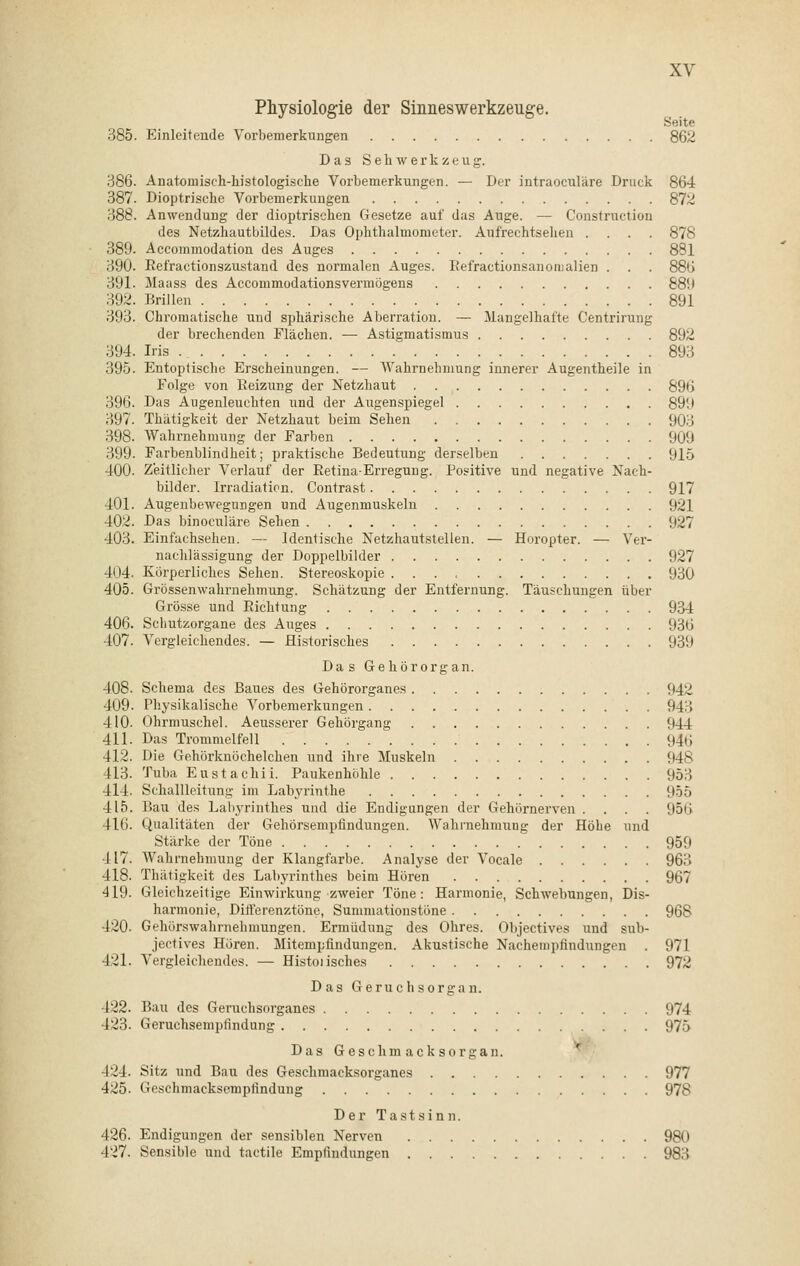 Physiologie der Sinneswerkzeuge. Seite 385. Einleitende Vorbemerkungen 862 Das Sehwerkzeug. 386. Anatomischdiistologische Vorbemerkungen. — Der intraoculäre Druck 864 387. Dioptrische Vorbemerkungen 872 388. Anwendung der dioptrischen Gesetze auf das Auge. — Construction des Netzhautbildes. Das Ophthalmometer. Aufrechtsehen .... 878 389. Accommodation des Auges 881 390. Refractionszustand des normalen Auges. Refractionsanonialien . . . 886 391. Maass des Accommodationsvermögens 889 392. Brillen 891 393. Chromatische und sphärische Aberration. — Mangelhafte Centrirung der brechenden Flächen. — Astigmatismus 892 1394. Iris 893 395. Entoptische Erscheinungen. — Wahrnehmung innerer Augentheile in Folge von Reizung der Netzhaut 896 396. Das Augenleuehten und der Augenspiegel 899 397. Thätigkeit der Netzhaut beim Sehen 903 398. Wahrnehmung der Farben 909 399. Farbenblindheit; praktische Bedeutung derselben 915 400. Zeitlicher Verlauf der Retina-Erregung. Positive und negative Nach- bilder. Irradiation. Contrast 917 401. Augenbewegungen und Augenmuskeln 921 402. Das binoculäre Sehen 927 403. Einfachsehen. — Identische Netzhautstellen. — Horopter. — Ver- nachlässigung der Doppelbilder 927 Inj. Körperliches Sehen. Stereoskopie 930 405. Grössenwahrnehmung. Schätzung der Entfernung. Täuschungen über Grösse und Richtung 934 406. Schutzorgane des Auges 936 407. Vergleichendes. — Historisches 939 Das Gehörorgan. 408. Schema des Baues des Gehörorgane« Ü42 409. Physikalische Vorbemerkungen 94! 410. Ohrmuschel. Aeusserer Gehörgang Ü44 411. Das Trommelfell 946 412. Die Gehörknöchelchen und ihre Muskeln 948 413. Tuba Eustachi! Paukenhöhle 953 414. Schallleitung im Labyrinthe 955 415. Bau des Labyrinthes und die Endigungen der Gehörnerven . . . . 956 416. Qualitäten der Gehörsempfindungen. Wahrnehmung der Höhe und Stärke der Töne 959 417. Wahrnehmung der Klangfarbe. Analyse der Vocale 963 418. Thätigkeit des Labyrinthes beim Hören 967 419. Gleichzeitige Einwirkung zweier Töne: Harmonie, Schwetzingen, Dis- harmonie, Differenztöne, Sunrmationstöne 968 420. Gehörswahrnehmungen. Ermüdung des Ohres. Objectives und sub- jeetives Hören. Mitempfindungen. Akustische Nachempfindungen . 971 421. Vergleichendes. — Histoiisches 972 Das Geruchsorgan. 422. Bau des Geruchsorganes 974 423. Geruchsempfindung 975 Das Geschmacksorgan. 424. Sitz und Bau des Geschmacksorganes 977 425. Geschmacksempfindung 978 Der Tastsinn. 426. Endigungen der sensiblen Nerven 980 427. Sensible und tactile Empfindungen 983