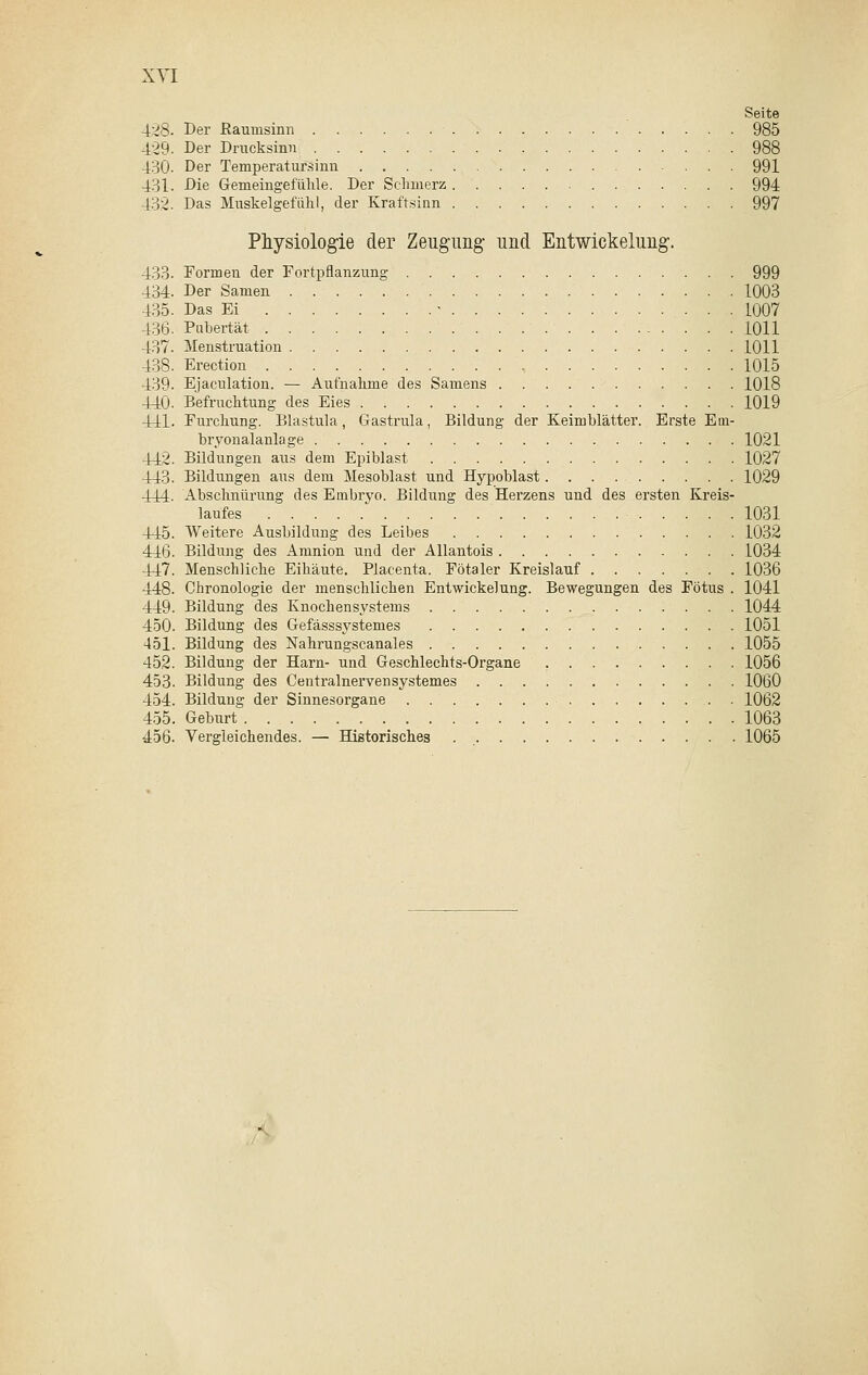 Seite 428. Der ßauinsinn 985 429. Der Drucksinn 988 430. Der Temperatursinn 991 431. Die Gemeingefühle. Der Schmerz 994 432. Das Muskelgefühl, der Kraftsinn 997 Physiologie der Zeugung- und Entwickelung. 433. Formen der Fortpflanzung 999 434. Der Samen 1003 435. Das Ei • 1007 436. Pubertät 1011 437. Menstruation 1011 438. Erection 1015 439. Ejaculation. — Aufnahme des Samens 1018 440. Befruchtung des Eies 1019 441. Furchung. Blastula, Gastrula, Bildung der Keimblätter. Erste Em- bryonalanlage 1021 442. Bildungen aus dem Epiblast 1027 443. Bildungen aus dem Mesoblast und Hypoblast 1029 444. Abschnürung des Embryo. Bildung des Herzens und des ersten Kreis- laufes 1031 445. Weitere Ausbildung des Leibes 1032 446. Bildung des Amnion und der Allantois 1034 447. Menschliche Eihäute. Placenta. Fötaler Kreislauf 1036 448. Chronologie der menschlichen Entwickelung. Bewegungen des Fötus . 1041 449. Bildung des Knochensystems 1044 450. Bildung des Gefässsystemes 1051 451. Bildung des Nahrungscanales 1055 452. Bildung der Harn- und Geschlechts-Organe 1056 453. Bildung des Centralnervensystemes 1060 454. Bildung der Sinnesorgane . 1062 455. Geburt 1063 456. Vergleichendes. — Historisches 1065 •