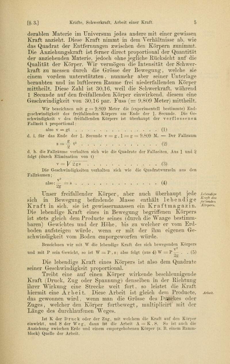 derablen Materie im Universum jedes andere mit einer gewissen Kraft anzieht. Diese Kraft nimmt in dem Verhältnisse ab. wie das Quadrat der Entfernungen zwischen den Körpern zunimmt. Die Anziehungskraft ist ferner direct proportional der Quantität der anziehenden Materie, jedoch ohne jegliche Rücksicht auf die Qualität der Körper. Wir vermögen die Intensität der Schwer- kraft zu messen durch die Grösse der Bewegung. welche sie einem vordem unterstützten. nunmehr aber seiner Unterlage beraubten und im luftleeren Räume frei niederfallenden Körper mittheilt. Diese Zahl ist 30,16, weil die Schwerkraft, während 1 Secunde auf den freifallenden Körper einwirkend, diesem eine Geschwindigkeit von 30.16 par. Fuss (= 9.809 Meter) mittheilt. Wir bezeichnen mit g = 9,809 Meter die (experimentell bestimmte) End- geschwindigkeit des freifallenden Körpers am Ende der 1. Secnnde. Die Ge- schwindigkeit v des freifallenden Körpers ist überhaupt der verflossenen Fallzeit t proportional; also v — gt (1) d. i. für das Ende der 1. Secunde v = g. 1 = g = 9,809 M. — Der Fallraum s = -f t* (2) d. h. die Fallräume verhalten sich wie die Quadrate der Fallzeiten. Aus 1 und 2 folgt (durch Elimination von t) v = ]/2gs~ (3) Die Geschwindigkeiten verhalten sich wie die Quadratwurzeln ans den Fallräumen; also:;- = s (4) Unser freifallender Körper, aber auch überhaupt jede Lebendige sich in Bewegung befindende Masse enthält lebendige p'^JlTi Kraft in sich, sie ist gewissermaassen ein Kraftmagazin. Ksrpera. Die lebendige Kraft eines in Bewegung begriffenen Körpers ist stets gleich dem Producte seines (durch die Waage bestimm- baren) Gewichtes und der Höhe, bis zu welcher er vom Erd- boden aufsteigen würde, wenn er mit der ihm eigenen Ge- schwindigkeit vom Boden emporgeworfen würde. Bezeichnen wir mit W die lebendige Kraft des sich bewegenden Körpers und mit P sein Gewicht, so ist W = P . s: also folgt (aus 4) W = P — . . (5) Die lebendige Kraft eines Körpers ist also dem Quadrate seiner Geschwindigkeit proportional. Treibt eine auf einen Körper wirkende beschleunigende Kraft (Druck, Zug oder Spannung) denselben in der Richtung ihrer Wirkung eine Strecke weit fort. so leistet die Kraft hiermit eine Arbeit. Diese Arbeit ist gleich dem Producte. Arien. das gewonnen wird, wenn man die Grösse des Diaiekes oder Zuges, welcher den Körper fortbewegt, multipHcirt mit der Länge des durchlaufenen Weges. Ist K der Druck oder der Zug. mit welchem äie Kraft auf den Körper einwirkt, und S der Weg. dann ist die Arbeit A. = K. S. So ist auch die Anziehung zwischen Erde und einem emporgehobenen Körper (z. 1). einem Ranun- block) Quelle der Arbeit.