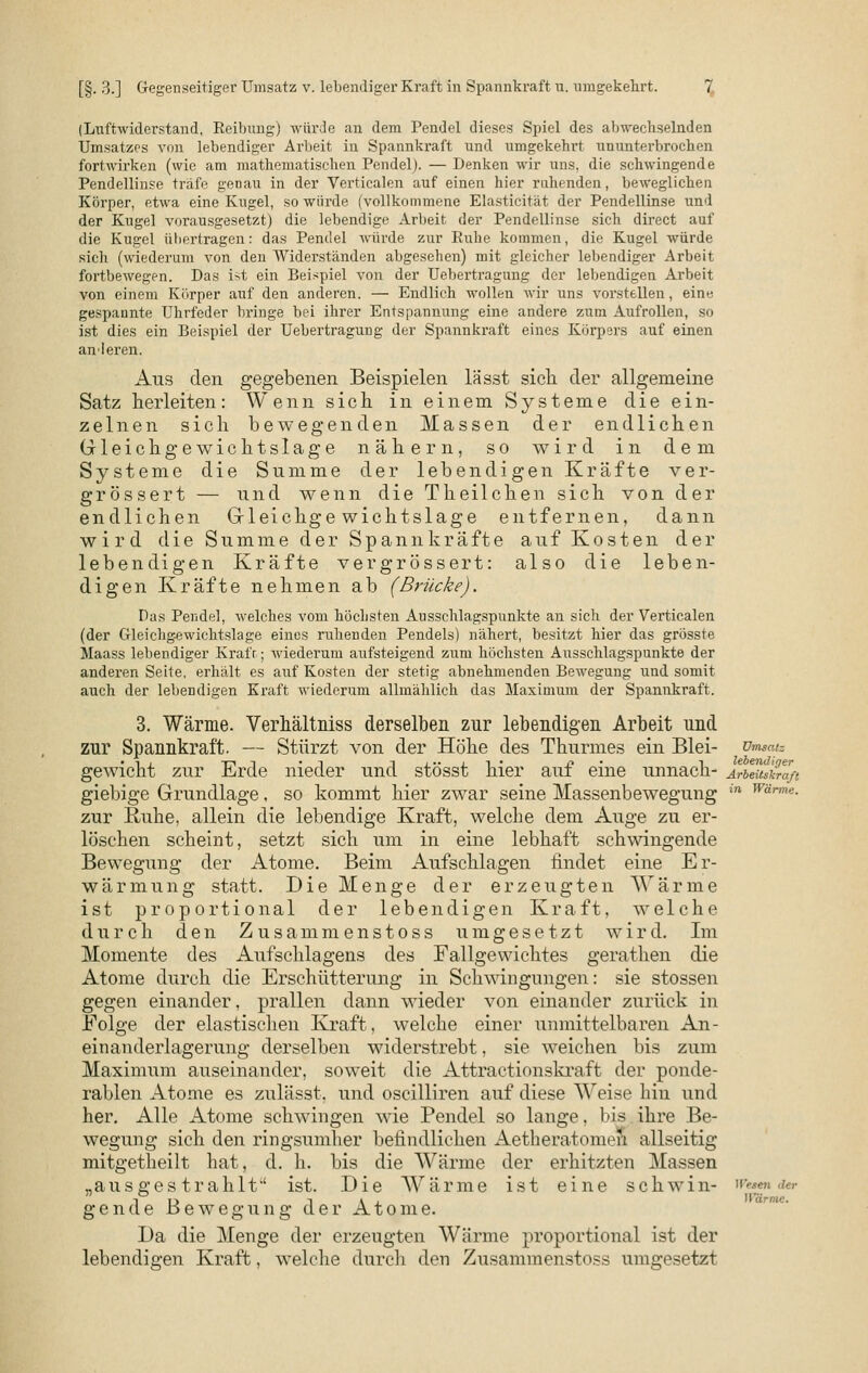 (Luftwiderstand, Eeibung) würde an dem Pendel dieses Spiel des abwechselnden Umsatzes von lebendiger Arbeit in Spannkraft und umgekehrt ununterbrochen fortwirken (wie am mathematischen Pendel). — Denken wir uns. die schwingende Pendellinse träfe genau in der Verticalen auf einen hier ruhenden, beweglichen Körper, etwa eine Kugel, so würde (vollkommene Elasticität der Pendellinse und der Kugel vorausgesetzt) die lebendige Arbeit der Pendellinse sich direct auf die Kugel übertragen: das Pendel würde zur Ruhe kommen, die Kugel würde sich (wiederum von den Widerständen abgesehen) mit gleicher lebendiger Arbeit fortbewegen. Das ist ein Beispiel von der Uebertragung der lebendigen Arbeit von einem Körper auf den anderen. — Endlich wollen wir uns vorstellen, eine gespannte Uhrfeder bringe bei ihrer Entspannung eine andere zum Aufrollen, so ist dies ein Beispiel der Uebertragung der Spannkraft eines Körpers auf einen anderen. Aus den gegebenen Beispielen lässt sich der allgemeine Satz herleiten: Wenn sich in einem Systeme die ein- zelnen sich bewegenden Massen der endlichen Gleichgewichtslage nähern, so wird in dem Systeme die Summe der lebendigen Kräfte ver- grössert — und wenn die Theilchen sich von der endlichen Gleichgewichtslage entfernen, dann wird die Summe der Spannkräfte auf Kosten der lebendigen Kräfte vergrossert: also die leben- digen Kräfte nehmen ab (Brücke). Das Pendel, welches vom höchsten Ausschlagspunkte an sich der Verticalen (der Gleichgewichtslage eines ruhenden Pendels) nähert, besitzt hier das grösste Maass lebendiger Kraft; wiederum aufsteigend zum höchsten Aiisschlagspunkte der anderen Seite, erhält es auf Kosten der stetig abnehmenden Bewegung und somit auch der lebendigen Kraft wiederum allmählich das Maximum der Spannkraft. 3. Wärme. Verhältniss derselben zur lebendigen Arbeit und zur Spannkraft. — Stürzt von der Höhe des Thurmes ein Blei- Umsatz gewicht zur Erde nieder und stösst hier auf eine unnach- Arbeitskraft giebige Grundlage, so kommt hier zwar seine Massenbewegung in Wärm«- zur Ruhe, allein die lebendige Kraft, welche dem Auge zu er- löschen scheint, setzt sich um in eine lebhaft schwingende Bewegung der Atome. Beim Aufschlagen findet eine Er- wärmung statt. Die Menge der erzeugten Wärme ist proportional der lebendigen Kraft, welche durch den Zusammenstoss umgesetzt wird. Im Momente des Aufschiagens des Fallgewichtes gerathen die Atome durch die Erschütterung in Schwingungen: sie stossen gegen einander, prallen dann wieder von einander zurück in Folge der elastischen Kraft, welche einer unmittelbaren An- einanderlagerung derselben widerstrebt, sie weichen bis zum Maximum auseinander, soweit die Attractionskraft der ponde- rablen Atome es zulässt. und oscilliren auf diese Weise hin und her. Alle Atome schwingen wie Pendel so lange, bis ihre Be- wegung sich den ringsumher befindlichen Aetheratomen allseitig mitgetheilt hat, d. h. bis die Wärme der erhitzten Massen „ausgestrahlt'' ist. Die Wärme ist eine schwin- Wuma» e Bewegung der Atome. Da die Menge der erzeugten Wärme proportional ist der lebendigen Kraft, welche durch den Zusammenstoss umgesetzt