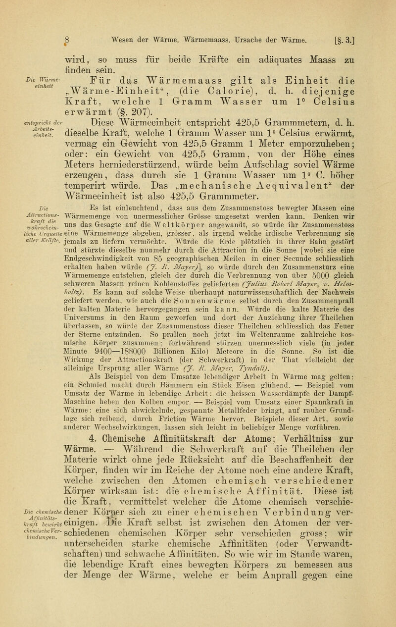 S Wesen der Wärme. Wärmemaass. Ursache der Wärme. [§. 3.] wird, so muss für beide Kräfte ein adäquates Maass zu finden sein. Die wärme- Für das Wärmemaass gilt als Einheit die ..Wärme-Einheit, (die Calorie), d. h. diejenige Kraft, welche 1 Gramm Wasser um 1° Celsius erwärmt (§. 207). entspricht der Diese Wärmeeinheit entspricht 425,5 Grammmetern, d. h. Jnheit. dieselbe Kraft, welche 1 Gramm Wasser um 1° Celsius erwärmt, vermag ein Gewicht von 425,5 Gramm 1 Meter emporzuheben; oder: ein Gewicht van 425,5 Gramm, von der Höhe eines Meters herniederstürzend, würde beim Aufschlag soviel Wärme erzeugen, dass durch sie 1 Gramm Wasser um 1° C. höher temperirt würde. Das ,.mechanische Aequivalent der Wärmeeinheit ist also 425,5 Grammmeter. Die Es ist einleuchtend, dass aus dem Zusammenstoss bewegter Massen eine Attractions- Wärmemenge von unermesslicher Grösse umgesetzt werden kann. Denken wir v'ahrscTiehi- uns ^as Gesagte auf die Weltkör per angewandt, so würde ihr Zusammenstoss liehe Urquelle eine Wärmemenge abgeben, grösser, als irgend welche irdische Verbrennung sie aller Kräfte, jemals zu liefern vermöchte. Würde die Erde plötzlich in ihrer Bahn gestört und stürzte dieselbe nunmehr durch die Attraction in die Sonne [wobei sie eine Endgeschwindigkeit von 85 geographischen Meilen in einer Secunde schliesslich erhalten haben würde (J. R. Mayer)~\, so würde durch den Zusammensturz eiue Wärmemenge entstehen, gleich der durch die Verbrennung von über 5000 gleich schweren Massen reinen Kohlenstoffes gelieferten (Julius Robert Mayer, v. Helm- holtz). Es kann auf solche Weise überhaupt naturwissenschaftlich der Nachweis geliefert werden, wie auch die Sonnen wärme selbst durch den Zusammenprall der kalten Materie hervorgegangen sein kann. Würde die kalte Materie des Universums in den Raum geworfen und dort der Auziehung ihrer Theilchen überlassen, so würde der Zusammeustoss dieser Theilchen schliesslich das Feuer der Sterne entzünden. So prallen noch jetzt im Weltenraume zahlreiche kos- mische Körper zusammen; fortwährend stürzen unermesslich viele (in jeder Minute 9400—188000 Billionen Kilo) Meteore in die Sonne. So ist die Wirkung der Attractionskraft (der Schwerkraft) in der That vielleicht der alleinige Ursprung aller Wärme (J. R. Mayer, Tyndall). Als Beispiel von dem Umsätze lebendiger Arbeit in Wärme mag gelten: ein Schmied macht durch Hämmern ein Stück Eisen glühend. — Beispiel vom Umsatz der Wärme in lebendige Arbeit: die heissen Wasserdämpfe der Dampf- Maschine heben den Kolben empor. — Beispiel vom Umsatz einer Spannkraft in Wärme: eine sich abAvickelnde, gespannte Metallfeder bringt, auf rauher Grund- lage sich reibend, durch Friction Wärme hervor. Beispiele dieser Art, sowie anderer Wechselwirkungen, lassen sich leicht in beliebiger Menge vorführen. 4. Chemische Affinitätskraft der Atome: Verhältniss zur Wärme. — Während die Schwerkraft auf die Theilchen der Materie wirkt ohne jede Rücksicht auf die Beschaffenheit der Körper, finden wir im Reiche der Atome noch eine andere Kraft, welche zwischen den Atomen chemisch verschiedener Körper wirksam ist: die chemische Affinität. Diese ist die Kraft, vermittelst welcher die Atome chemisch verschie- be chemischedener Körper sich zu einer chemischen Verbindung ver- w< ieI>^ einigen. l)ie Kraft selbst ist zwischen den Atomen der ver- wwefc'schieäenen chemischen Körper sehr verschieden gross; wir unterscheiden starke chemische Affinitäten (oder Verwandt- schaften) und schwache Affinitäten. So wie wir im Stande waren, die lebendige Kraft eines bewegten Körpers zu bemessen aus der Menge der Wärme, welche er beim Anprall gegen eine