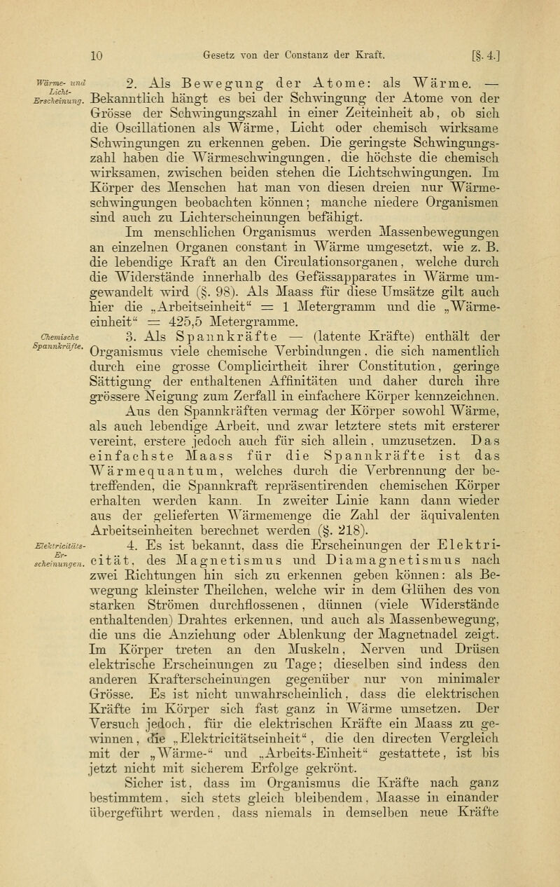 wärme- und 9 ^Js Bewegung der Atome: als Wärme. — Erscheinung. Bekanntlich, hängt es bei der Schwingung der Atome von der Grösse der Schwingungszahl in einer Zeiteinheit ab, ob sich die Oscillationen als Wärme, Licht oder chemisch wirksame Schwingungen zu erkennen geben. Die geringste Schwingungs- zahl haben die Wärmeschwingungen, die höchste die chemisch wirksamen, zwischen beiden stehen die Lichtschwingungen. Ln Körper des Menschen hat man von diesen dreien nur Wärme- schwingungen beobachten können; manche niedere Organismen sind auch zu Lichterscheinungen befähigt. Im menschlichen Organismus werden Massenbewegungen an einzelnen Organen constant in Wärme umgesetzt, wie z. B. die lebendige Kraft an den Circulationsorganen, welche durch die Widerstände innerhalb des Gefässapparates in Wärme um- gewandelt wird (§. 98). Als Maass für diese Umsätze gilt auch hier die „Arbeitseinheit — 1 Metergramm und die „Wärme- einheit^ = 425,5 Metergramme. chemische 3. Als Spannkräfte — (latente Kräfte) enthält der pan e' Organismus viele chemische Verbindungen. die sich namentlich durch eine grosse Complicirtheit ihrer Constitution, geringe Sättigung der enthaltenen Affinitäten und daher durch ihre grössere Neigung zum Zerfall in einfachere Körper kennzeichnen. Aus den Spannkräften vermag der Körper sowohl Wärme, als auch lebendige Arbeit, und zwar letztere stets mit ersterer vereint, erstere jedoch auch für sich allein, umzusetzen. Das einfachste Maass für die Spannkräfte ist das Wärme qu an tum, welches durch die Verbrennung der be- treffenden, die Spannkraft repräsentirenden chemischen Körper erhalten werden kann. In zweiter Linie kann dann wieder ans der gelieferten Wärmemenge die Zahl der äquivalenten Arbeitseinheiten berechnet werden (§. 218). Eiektrieiuus- 4. Es ist bekannt, dass die Erscheinungen der Elektri- sekeinungen. cität. des Magnetismus und Diamagnetismus nach zwei Richtungen hin sich zu erkennen geben können: als Be- wegung kleinster Theilchen, welche wir in dem Glühen des von starken Strömen durchflossenen, dünnen (viele Widerstände enthaltenden) Drahtes erkennen, und auch als Massenbewegung, die uns die Anziehung oder Ablenkung der Magnetnadel zeigt. Im Körper treten an den Muskeln, Nerven und Drüsen elektrische Erscheinungen zu Tage; dieselben sind indess den anderen Krafterscheinungen gegenüber nur von minimaler Grösse. Es ist nicht unwahrscheinlich. dass die elektrischen Kräfte im Körper sich fast ganz in Wärme umsetzen. Der Versuch jedoch, für die elektrischen Kräfte ein Maass zu ge- winnen, die „Elektricitätseinheit , die den directen Vergleich mit der „Wärme--' und ..Arbeits-Einheit gestattete, ist bis jetzt nicht mit sicherem Erfolge gekrönt. Sicher ist. dass im Organismus die Kräfte nach ganz bestimmtem. sich stets gleich bleibendem, Maasse in einander übergeführt werden, dass niemals in demselben neue Kräfte