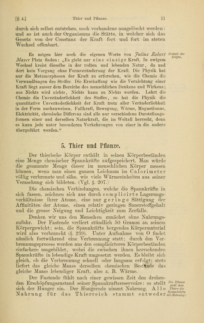 durch, sich selbst entstehen, noch vorhandene ausgelöscht werden: nnd so ist auch der Organismus die Stätte, in welcher sich das Gesetz von der Constanz der Kraft fort und fort im steten Wechsel offenbart. Es mögen hier noch die eigenen Worte von Julius Robert Einheu der Mayer Platz finden: „Es giebt nur eine einzige Kraft. In ewigem Wechsel kreist dieselbe in der todten und lebenden Natur, da uud dort kein Vorgang ohne Formveränderung der Kraft. Die Physik hat nur die Metamorphosen der Kraft zu erforschen, wie die Chemie die Verwandlungen des Stoffes. Die Erschaffung wie die Vernichtung einer Kraft liegt ausser dem Bereiche des menschlichen Denkens und Wirkens; aus Nichts wird nichts, Nichts kann zu Nichts werden. Lehrt die Chemie die Unveränderliehkeit des Stoffes, so hat die Physik die quantitative Unveränderliehkeit der Kraft trotz aller Veränderlichkeit in der Form nachzuweisen. Fallkraft, Bewegung, Wärme, Magnetismus, Elektricität, chemische Differenz sind alle nur verschiedene Darstellungs- formen einer uud derselben Naturkraft, die im Weltall herrscht, denn es kann jede unter besonderen Vorkehrungen von einer in die andere übergeführt werden. 5. Thier und Pflanze. Der thierische Körper enthält in seinen Körperbeständen eine Menge chemischer Spannkräfte aufgespeichert. Man würde die gesammte Menge dieser im menschlichen Körper messen können, wenn man einen ganzen Leichnam im C a 1 o r i m e t e r völlig verbrennte und sähe, wie viele Wärmeeinheiten aus seiner Veraschung sich bildeten. (Vgl. §. 207.) Die chemischen Verbindungen, welche die Spannkräfte in sich fassen, zeichnen sich aus durch c o m p 1 i c i r t e Lagerungs- verhältnisse ihrer Atome, eine nur geringe Sättigung der Affinitäten der Atome, einen relativ geringen Sauerstoffgehalt und die grosse Neigung und Leichtigkeit zum Zerfalle. Denken wir uns den Menschen zunächst ohne Xahrungs- zufuhr. Der Fastende verliert stündlich 50 Gramm an seinem Körpergewicht; sein, die Spannkräfte bergendes Körpermaterial wird also verbraucht (§. 239). Unter Aufnahme von 0 findet nämlich fortwährend eine Verbrennung statt; durch den Ver- brennungsprocess werden aus den complicirteren Körperbeständen einfachere umgebildet, wobei die zwischen ihnen herrschenden Spannkräfte in lebendige Kraft umgesetzt werden. Es bleibt sich gleich, ob die Verbrennung schnell oder langsam erfolgt; stets liefert das gleiche Maass derselben chemischen Bestände das gleiche Maass lebendiger Kraft, also z. B. Wärme. Der Fastende fühlt nach einer gewissen Zeit den drohen- den Erschöpfungszustand seiner Spannkraftsreservoire: es stellt sich der Hunger ein. Der Hungernde nimmt Nahrung. Alle z%fe«<Ke Nahrung für das T hier reich stammt entweder^^rH^8 Die Pßaiize giebt dem