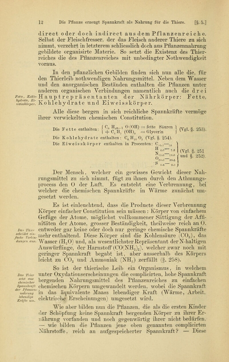 direct oder doch indirect aus dem Pflanzenr ei cli e. Selbst der Fleischfresser, der das Fleisch anderer Thiere zu sich nimmt, verzehrt in letzterem schliesslich doch aus Pflanzennahrung gebildete organisirte Materie. So setzt die Existenz des Thier- reiches die des Pflanzenreiches mit imbedingter Notwendigkeit voraus. In den pflanzlichen Gebilden finden sich nun alle die, für den Thierleib nothwendigen Nahrungsmittel. Neben dem Wasser und den anorganischen Beständen enthalten die Pflanzen unter anderen organischen Verbindungen namentlich auch die drei Fette, M/e-Hanp t r e p r ä s ent anten der Nährkörper: Fette, weilskörper. Kohlehydrate und Eiweisskörper. Alle diese bergen in sich reichliche Spannkräfte vermöge ihrer verwickelten chemischen Constitution. Die Fette enthalten- I °n H«n-1 ° f0H) = fette Säuren ^ (Vel 8 253) uie ^ette entnanen. ^ +CiH5 (OH)3 = Glycerin j ^»'-S- #**)• Die Kohlehydrate enthalten: C6 H10 Oä (Ygl. §. 254). Die Eiweisskörper enthalten in Procenten: CiOi0—5S ~\ ' (Vgl. §.251 Nt5,o- 0,„.ft— 18-° fund §. 252). 23,5  0.8 2,0 J Der Mensch, welcher ein gewisses Gewicht dieser Nah- rungsmittel zu sich nimmt, fügt zu ihnen durch den Atkmungs- process den 0 der Luft. Es entsteht eine Verbrennung, bei welcher die chemischen Spannkräfte in Wärme zunächst um- gesetzt werden. Es ist einleuchtend, dass die Producte dieser Verbrennung Körper einfacher Constitution sein müssen: Körper von einfachem Gefüge der Atome, möglichst vollkommener Sättigung der Affi- nitäten der Atome, grosser Beständigkeit, theilweise reich an 0. Da« TMer entweder gar keine oder doch nur geringe chemische Spannkräfte ß^eäeverbL- mehr enthaltend. Diese Körper sind die Kohlensäure (COä), das düngen aus. Wasser (H20) und, als wesentlichster Repräsentant der N-haltigen Auswürflinge, der Harnstoff (CO(NH2)2), welcher zwar noch mit geringer Spannkraft begabt ist, aber ausserhalb des Körpers leicht zu C02 und Ammoniak (NH3) zerfällt (§. 258). So ist der thierische Leib ein Organismus, in welchem Das Thier unter Oxydationserscheinungen die complicirten, hohe Spannkraft chefnis°cher bergenden Nahrungsmittel des Pflanzenreiches zu einfachen Spannkraß chemischen Körpern umgewandelt werden, wobei die Spannkraft rnahrwng in das äc|uivalente Maass lebendiger Kraft (Wärme, Arbeit. Kräßtlm. elektrische Erscheinungen) umgesetzt wird. Wie aber bilden nun die Pflanzen, die als die ersten Kinder der Schöpfung keine Spannkraft bergenden Körper zu ihrer Er- nährung vorfanden und noch gegenwärtig ihrer nicht bedürfen, — wie bilden die Pflanzen jene oben genannten complicirten Nährstoffe, reich an aufgespeicherter Spannkraft? — Diese