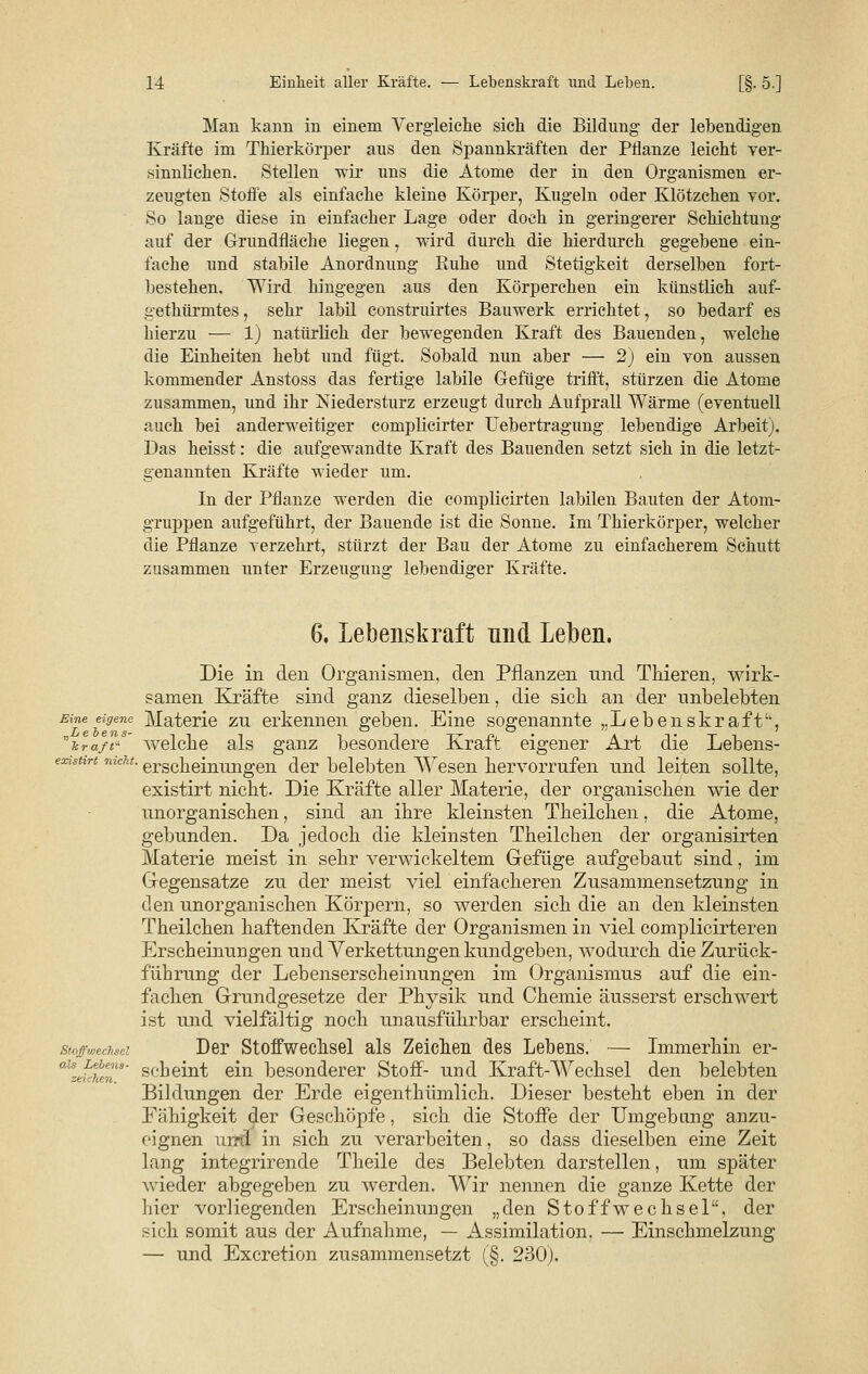 Man kann in einem Vergleiche sich die Bildung der lebendigen Kräfte im Thierkörper aus den Spannkräften der Pflanze leicht ver- sinnlichen. Stellen wir uns die Atome der in den Organismen er- zeugten Stoffe als einfache kleine Körper, Kugeln oder Klötzchen vor. So lange diese in einfacher Lage oder doch in geringerer Schichtung auf der Grundfläche liegen, wird durch die hierdurch gegebene ein- fache und stabile Anordnung Ruhe und Stetigkeit derselben fort- bestehen. Wird hingegen aus den Körperchen ein künstlich auf- gethürmtes, sehr labil construirtes Bauwerk errichtet, so bedarf es hierzu — 1) natürlich der bewegenden Kraft des Bauenden, welche die Einheiten hebt und fügt. Sobald nun aber — 2) ein von aussen kommender Anstoss das fertige labile Gefüge trifft, stürzen die Atome zusammen, und ihr Niedersturz erzeugt durch Aufprall Wärme (eventuell auch bei anderweitiger complicirter Uebertragung lebendige Arbeit). Das heisst: die aufgewandte Kraft des Bauenden setzt sich in die letzt- genannten Kräfte wieder um. In der Pflanze werden die complicirten labilen Bauten der Atom- gruppen aufgeführt, der Bauende ist die Sonne. Im Thierkörper, welcher die Pflanze verzehrt, stürzt der Bau der Atome zu einfacherem Schutt zusammen unter Erzeua;un2r lebendiger Kräfte. 6. Lebenskraft und Leben. Die in den Organismen, den Pflanzen und Thieren, wirk- samen Kräfte sind ganz dieselben, die sich an der unbelebten Eine eigene Materie zu erkennen geben. Eine sogenannte „Lebenskraft, r'hra// welche als ganz besondere Kraft eigener Art die Lebens- existtn mcht. erscheinuugen der belebten Wesen hervorrufen und leiten sollte, existirt nicht. Die Kräfte aller Materie, der organischen wie der unorganischen, sind an ihre kleinsten Theilchen, die Atome, gebunden. Da jedoch die kleinsten Theilchen der organisirten Materie meist in sehr verwickeltem Gefüge aufgebaut sind, im Gegensätze zu der meist viel einfacheren Zusammensetzung in den unorganischen Körpern, so werden sich die an den kleinsten Theilchen haftenden Kräfte der Organismen in viel complicirteren Erscheinungen und Verkettungen kundgeben, wodurch die Zurück- führung der Lebenserscheinungen im Organismus auf die ein- fachen Grundgesetze der Physik und Chemie äusserst erschwert ist und vielfältig noch unausführbar erscheint. stof,„echSei Der Stoffwechsel als Zeichen des Lebens. — Immerhin er- aUztf>tenS' scheint ein besonderer Stoff- und Kraft-Wechsel den belebten Bildungen der Erde eigenthümlich. Dieser besteht eben in der Fähigkeit der Geschöpfe, sich die Stoffe der Umgebung anzu- eignen urrrl in sich zu verarbeiten, so dass dieselben eine Zeit lang integrirende Theile des Belebten darstellen, um später wieder abgegeben zu werden. Wir nennen die ganze Kette der hier vorliegenden Erscheinungen „den Stoffwechsel, der sich somit aus der Aufnahme, — Assimilation. — Einschmelzung — und Excretion zusammensetzt (§. 230).