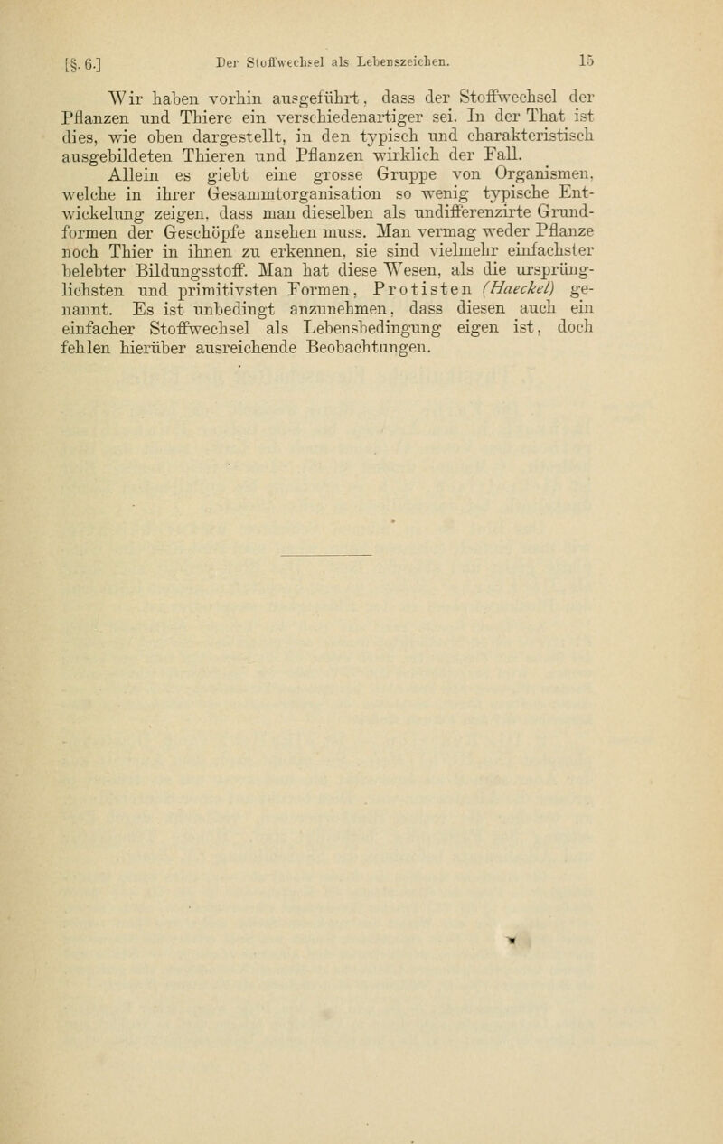 Wir haben vorhin ausgeführt, dass der Stoffwechsel der Pflanzen und Thiere ein verschiedenartiger sei. In der That ist dies, wie oben dargestellt, in den typisch und charakteristisch ausgebildeten Thieren und Pflanzen wirklich der Fall. Allein es giebt eine grosse Gruppe von Organismen, welche in ihrer Gesammtorganisation so wenig typische Ent- wickelung zeigen, dass man dieselben als undifferenzirte Grund- formen der Geschöpfe ansehen muss. Man vermag weder Pflanze noch Thier in ihnen zu erkennen, sie sind Adelmehr einfachster belebter Bildungsstoff. Man hat diese Wesen, als die ursprüng- lichsten und primitivsten Formen, Protisten (Haeckel) ge- nannt. Es ist unbedingt anzunehmen, dass diesen auch ein einfacher Stoffwechsel als Lebensbedingung eigen ist, doch fehlen hierüber ausreichende Beobachtungen.