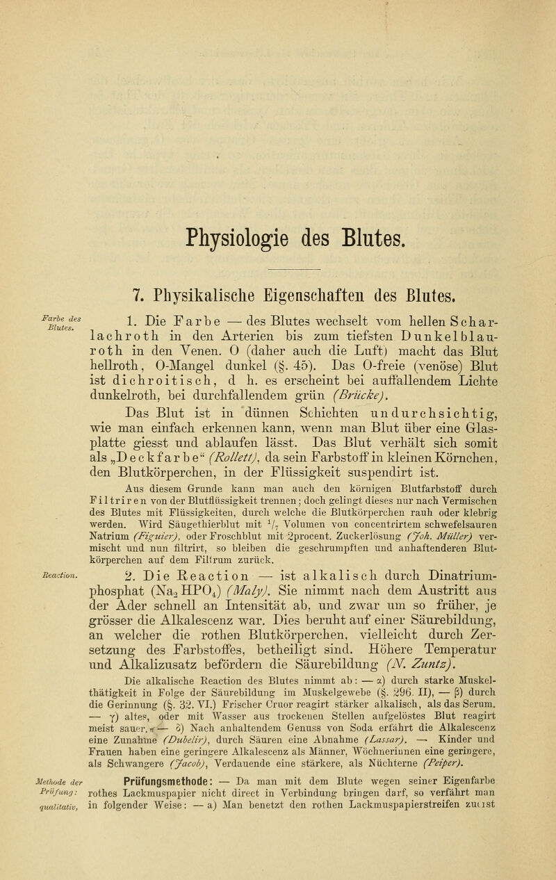 Physiologie des Blutes. 7. Physikalische Eigenschaften des Blutes. FamuteTs 1- ^e Farbe —des Blutes wechselt vom hellen Sehar- lachroth in den Arterien bis zum tiefsten Dunkelblau- roth in den Venen. 0 (daher auch die Luft) macht das Blut hellroth, O-Mangel dunkel (§.45). Das O-freie (venöse) Blut ist dichroitisch, d h. es erscheint bei auifallendem Lichte dunkelroth, bei durchfallendem grün (Brücke). Das Blut ist in dünnen Schichten undurchsichtig, wie man einfach erkennen kann, wenn man Blut über eine Glas- platte giesst und ablaufen lässt. Das Blut verhält sich somit als „Deckfarbe (Rollen), da sein Farbstoff in kleinen Körnchen, den Blutkörperchen, in der Flüssigkeit suspendirt ist. Aus diesem Grunde kann man auch den körnigen Blutfarbstoff durch Filtriren von der Blutflüssigkeit trennen ; doch gelingt dieses nur nach Vermischen des Blutes mit Flüssigkeiten, durch welche die Blutkörperchen rauh oder klebrig werden. Wird Säugethierblut mit 1/7 Volumen von concentrirtem schwefelsauren Natrium (Figuier), oder Froschblut mit 2procent. Zuckerlösuug (Joh. Müller) ver- mischt und nun filtrirt, so bleiben die geschrumpften und anhaftenderen Blut- körperchen auf dem Fillrum zurück. Reaction. 2. Die Reaction — ist alkalisch durch Dinatrium- phosphat (Na2 HP04) (Maly). Sie nimmt nach dem Austritt aus der Ader schnell an Intensität ab, und zwar um so früher, je grösser die Alkalescenz war. Dies beruht auf einer Säurebildung, an welcher die rothen Blutkörperchen, vielleicht durch Zer- setzung des Farbstoffes, betheiligt sind. Höhere Temperatur und Alkalizusatz befördern die Säurebildung (N. Zuntz). Die alkalische Beaction des Blutes nimmt ab: — a) durch starke Muskel- thätigkeit in Folge der Säurebildung im Muskelgewebe (§. 296. II), — ß) durch die Gerinnung (§. 32. VI.) Frischer Cruor reagirt stärker alkalisch, als das Serum. — y) altes, oder mit Wasser aus trockenen Stellen aufgelöstes Blut reagirt meist sauer. <— o) Nach anhaltendem Genuss von Soda erfährt die Alkalescenz eine Zunahme (Dubelir), durch Säuren eine Abnahme (Lassar). —■ Kinder und Frauen haben eine geringere Alkalescenz als Männer, Wöchnerinnen eine geringere, als Schwangere (Jacob), Verdauende eine stärkere, als Nüchterne (Peiper). Methode der Prüfungsmethode: — Da man mit dem Blute wegen seiner Eigenfarbe Prüfung: rothes Lackmuspapier nicht direct in Verbindung bringen darf, so verfährt man qualitativ, in folgender Weise: —a) Man benetzt den rothen Lackmuspapierstreifen zuust