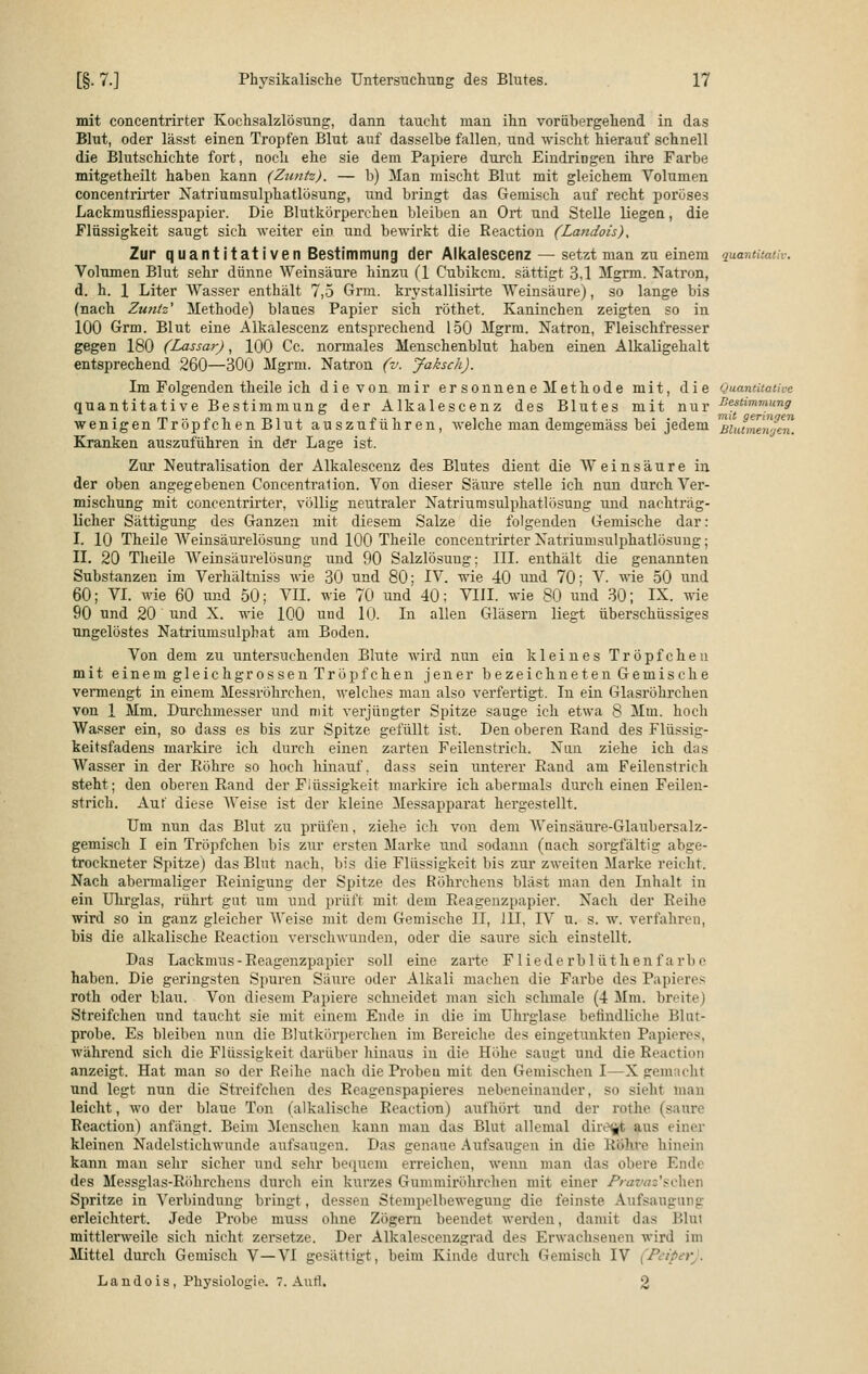 mit concentrirter Kochsalzlösung, dann taucht man ihn vorübergehend in das Blut, oder lässt einen Tropfen Blut auf dasselbe fallen, und wischt hierauf schnell die Blutschichte fort, noch ehe sie dem Papiere durch Eindringen ihre Farbe mitgetheilt haben kann (Zuntz). — b) Man mischt Blut mit gleichem Volumen concentrirter Natriumsulphatlösung, und bringt das Gemisch auf recht poröses Lacknmsfliesspapier. Die Blutkörperchen bleiben an Ort und Stelle liegen, die Flüssigkeit saugt sich weiter ein und bewirkt die Reaction (Landois), Zur quantitativen Bestimmung der Alkalescenz — setzt man zu einem quantitativ. Volumen Blut sehr dünne Weinsäure hinzu (1 Cubikcm. sättigt 3,1 Mgrm. Natron, d. h. 1 Liter Wasser enthält 7,5 Grm. krystallisirte Weinsäure), so lange bis (nach Zuntz' Methode) blaues Papier sich röthet. Kaninchen zeigten so in 100 Grm. Blut eine Alkalescenz entsprechend 150 Mgrm. Natron, Fleischfresser gegen 180 (Lassar), 100 Cc. normales Menschenblut haben einen Alkaligehalt entsprechend 260—300 Mgrm. Natron (v. Jaksch). Im Folgenden theile ich die von mir ersonnene Methode mit, die Quantitative quantitative Bestimmung der Alkalescenz des Blutes mit nur Bestimmung wenigen Tröpfchen Blut auszuführen, welche man demgemäss bei jedem Bldtmewen. Kranken auszuführen in der Lage ist. Zur Neutralisation der Alkalescenz des Blutes dient die Weinsäure in der oben angegebenen Concentralion. Von dieser Säure stelle ich nun durch Ver- mischung mit concentrirter, völlig neutraler Natriumsulphatlösung und nachträg- licher Sättigung des Ganzen mit diesem Salze die folgenden Gemische dar: I. 10 Theile Weinsäurelösung und 100 Theile concentrirter Natriumsulphatlösung; II. 20 Theile Weinsäurelösung und 90 Salzlösung; III. enthält die genannten Substanzen im Verhältniss wie 30 und 80; IV. wie 40 und 70; V. wie 50 und 60; VI. wie 60 und 50; VII. wie 70 und 40; VIII. wie 80 und 30; IX. wie 90 und 20 und X. wie 100 und 10. In allen Gläsern liegt überschüssiges ungelöstes Natriumsulphat am Boden. Von dem zu untersuchenden Blute wird nun ein kleines Tröpfchen mit einem gleichgrossen Tröpfchen jener bezeichneten Gemische vermengt in einem Messröhrchen, welches man also verfertigt. In ein Glasröhrehen von 1 Mm. Durchmesser und mit verjüngter Spitze sauge ich etwa 8 Mm. hoch Wasser ein, so dass es bis zur Spitze gefüllt ist. Den oberen Rand des Flüssig- keitsfadens markire ich durch einen zarten Feilenstrich. Nun ziehe ich das Wasser in der Röhre so hoch hinauf, dass sein unterer Rand am Feilenstrich steht; den oberen Rand der Flüssigkeit markire ich abermals durch einen Feilen- strich. Auf diese Weise ist der kleine Messapparat hergestellt. Um nun das Blut zu prüfen, ziehe ich von dem Weinsäure-Glaubersalz- gemisch I ein Ti'öpfchen bis zur ersten Marke und sodann (nach sorgfältig abge- trockneter Spitze) das Blut nach, bis die Flüssigkeit bis zur zweiten Marke reicht. Nach abermaliger Reinigung der Spitze des Röhrchens bläst man den Inhalt in ein Uhrglas, rührt gut um und prüft mit dem Reagenzpapier. Nach der Reihe wird so in ganz gleicher Weise mit dem Gemische II, 111, IV u. s. w. vorfahren, bis die alkalische Reaction verschwunden, oder die saure sich einstellt. Das Lackmus-Reagenzpapier soll eine zarte F liederb lüthen l'a rl> e haben. Die geringsten Spuren Säure oder Alkali machen die Farbe des Papieres roth oder blau. Von diesem Papiere schneidet man sich schmale (4 Mm. breite) Streifchen und taucht sie mit einem Ende in die im Uhrglase betindliche Blut- probe. Es bleiben nun die Blutkörperchen im Bereiche des eingetunkten Papieres, während sich die Flüssigkeit darüber hinaus in die Höhe saugt und die Reaction anzeigt. Hat man so der Reihe nach die Proben mit den Gemischen I—X gemacht und legt nun die Streifchen des Reagonspapieres nebeneinander, so sieht man leicht, wo der blaue Ton (alkalische Reaction) aufhört und der rothe (saun' Reaction) anfängt. Beim Menschen kann man das Blut allemal direkt aus einer kleinen Nadelstichwunde aufsaugen. Das genaue Aufsaugen in die Röhre hinein kann man sehr sicher und sehr bequem erreichen, wenn man das obere Emir des Messglas-Röhrchens durch ein kurzes Gummiröhrchen mit einer Pravaz'schev Spritze in Verbindung bringt, dessen Stempelbewegung die feinste Aufsaugung erleichtert. Jede Probe muss ohne Zögern beendet werden, damit das Blul mittlerweile sich nicht zersetze. Der Alkalescenzgrad des Erwachsenen wird im Mittel durch Gemisch V—VI gesättigt, beim Kinde durch Gemisch IV Landois, Physiologie. 7. Aufl. 2