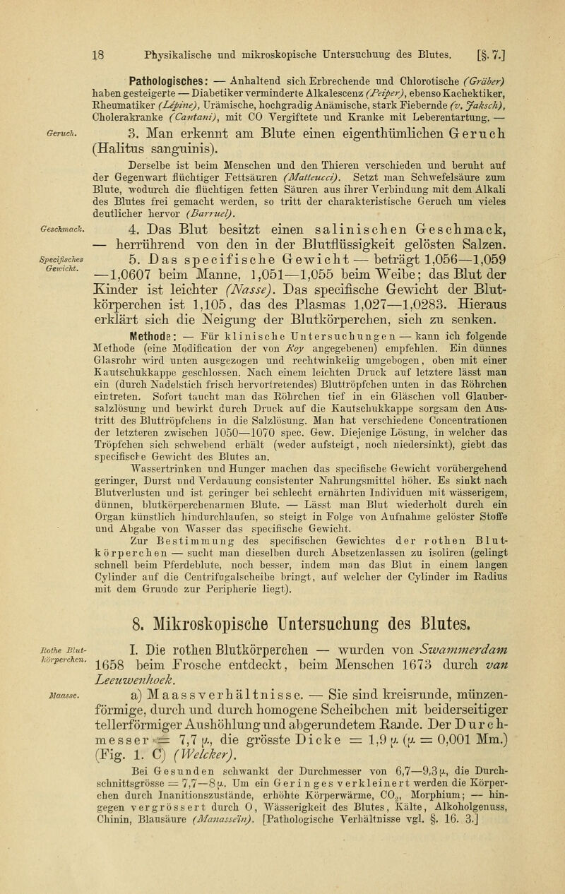 Specißsches G-evAckt. Pathologisches: —Anhaltend sich Erbrechende und Chlorotische (Gräber) haben gesteigerte — Diabetiker verminderte Alkalescenz (feiper), ebenso Kachektiker, Eheumatiker (Lepine), Urämische, hochgradig Anämische, stark Fiebernde (v. Jaksch), Cholerakranke (Cantani), mit CO Vergiftete und Kranke mit Leberentartung. — 3. Man erkennt am Blute einen eigenthümlichen Geruch (Halitus sanguinis). Derselbe ist beim Menschen und den Thieren verschieden und beruht auf der Gegenwart flüchtiger Fettsäuren (Matteucci). Setzt man Schwefelsäure zum Blute, wodurch die flüchtigen fetten Säuren aus ihrer Verbindung mit dem Alkali des Blutes frei gemacht werden, so tritt der charakteristische Geruch um vieles deutlicher hervor (Barruel). 4. Das Blut besitzt einen salinischen Geschmack, — herrührend von den in der Blutflüssigkeit gelösten Salzen. 5. Das specifische Gewicht — beträgt 1,056—1,059 —1,0607 beim Manne, 1,051—1,055 beim Weibe; das Blut der Kinder ist leichter (Nasse). Das specifische Gewicht der Blut- körperchen ist 1,105, das des Plasmas 1,027—1,0283. Hieraus erklärt sich die Neigung der Blutkörperchen, sich zu senken. Methode: — Für klinische Untersuchungen — kann ich folgende Methode (eine Modification der von Roy angegebenen) empfehlen. Ein dünnes Glasrohr wird unten ausgezogen und rechtwinkelig umgebogen, oben mit einer Kautschukkappe geschlossen. Nach einem leichten Druck auf letztere lässt man ein (durch Nadelstich frisch hervortretendes) Bluttröpfchen unten in das Eöhrchen eintreten. Sofort taucht man das Eöhrchen tief in ein Gläschen voll Glauber- salzlösung und bewirkt durch Druck auf die Kautschukkappe sorgsam den Aus- tritt des Bluttröpf'chens in die Salzlösung. Man hat verschiedene Concentrationen der letzteren zwischen 1050—1070 spec. Gew. Diejenige Lösung, in welcher das Tröpfchen sich schwebend erhält (weder aufsteigt, noch niedersinkt), giebt das specifische Gewicht des Blutes an. Wassertrinken und Hunger machen das specifische Gewicht vorübergehend geringer, Durst und Verdauung consistenter Nahrungsmittel höher. Es sinkt nach Blutverlusten und ist geringer bei schlecht ernährten Individuen mit wässerigem, dünnen, blutkörperchenarmen Blute. — Lässt man Blut wiederholt durch ein Organ künstlich hindurchlaufen, so steigt in Folge von Aufnahme gelöster Stoffe und Abgabe von Wasser das specifische Gewicht. Zur Bestimmung des specifischcn Gewichtes der rothen Blut- körperchen — sucht man dieselben durch Absetzenlassen zu isoliren (gelingt schnell beim Pferdeblute, noch besser, indem man das Blut in einem langen Cylinder auf die Centrifugalscheibe bringt, auf welcher der Cylinder im Eadius mit dem Grunde zur Peripherie liegt). Jiothe Blut- körperchen. 8. Mikroskopische Untersuchung des Blutes. I. Die rothen Blutkörperchen — wurden von Swammerdam 1658 beim Frosche entdeckt, beim Menschen 1673 durch van Leeuwenhoek. a) Maassverhältnisse. — Sie sind kreisrunde, münzen- förmige, durch und durch homogene Scheibchen mit beiderseitiger tellerförmiger Aushöhlung und abgerundetem Rande. Der Durch- messer— 7,7 (a, die grösste Dicke = 1,9 (/. (f/. = 0,001 Mm.) (Fig. 1. C) (Welcher). Bei Gesunden schwankt der Durchmesser von 6,7—9,3^, die Durch- sclmittsgrösse = 7,7—8fJ-. Um ein Ger in ges verkleinert werden die Körpei'- chen durch Inanitionszustände, erhöhte Körperwärme, C02, Morphium; — hin- gegen vergrössert durch O, Wässerigkeit des Blutes, Kälte, Alkoholgenuss, Chinin, Blausäure (Manasse'in). [Pathologische Verhältnisse vgl. §. 16. 3.]