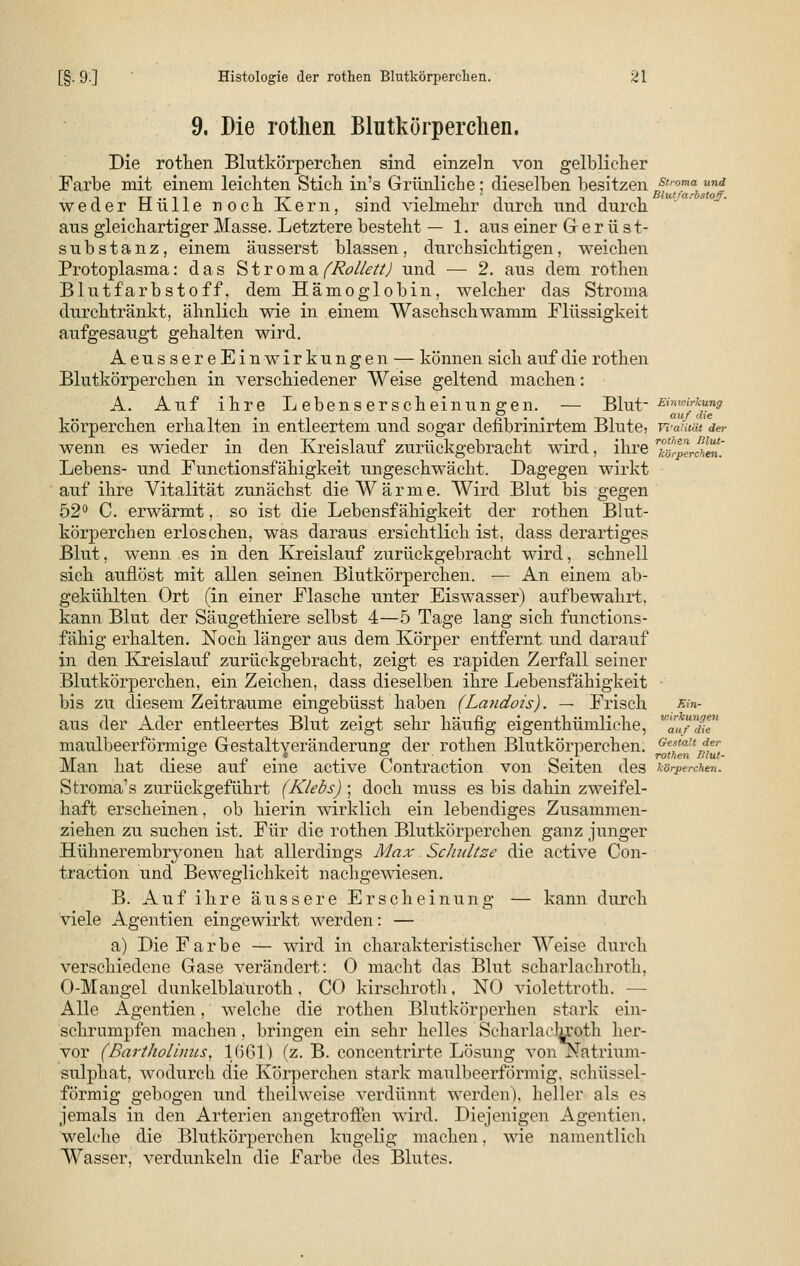 9. Die rothen Blutkörperchen. Die rothen Blutkörperchen sind einzeln von gelblicher Farbe mit einem leichten Stich in's Grünliche; dieselben besitzenBsl''^m°\uni weder Hülle noch Kern, sind vielmehr durch und durch aus gleichartiger Masse. Letztere besteht — 1. aus einer G e r ü s t- substanz, einem äusserst blassen, durchsichtigen, weichen Protoplasma: das Stroma (Rollett) und — 2. aus dem rothen Blutfarbstoff, dem Hämoglobin, welcher das Stroma durchtränkt, ähnlich wie in einem Waschschwamm Flüssigkeit aufgesaugt gehalten wird. AeussereEinwirkungen — können sich auf die rothen Blutkörperchen in verschiedener Weise geltend machen: A. Auf ihre L ebenserscheinungen. — Blut- Einwirkung cj auf f$i€ körperchen erhalten in entleertem und sogar defibrinirtem Blute, vi-ahiät der wenn es wieder in den Kreislauf zurückgebracht wird, ihre 7^-ctw. Lebens- und Functionsfähigkeit ungeschwächt. Dagegen wirkt auf ihre Vitalität zunächst die Wärme. Wird Blut bis gegen 52° C. erwärmt, so ist die Lebensfähigkeit der rothen Blut- körperchen erloschen, was daraus ersichtlich ist, dass derartiges Blut, wenn es in den Kreislauf zurückgebracht wird, schnell sich auflöst mit allen seinen Blutkörperchen. •— An einem ab- gekühlten Ort (in einer Flasche unter Eiswasser) aufbewahrt, kann Blut der Säugethiere selbst 4—5 Tage lang sich functions- fähig erhalten. Noch länger aus dem Körper entfernt und darauf in den Kreislauf zurückgebracht, zeigt es rapiden Zerfall seiner Blutkörperchen, ein Zeichen, dass dieselben ihre Lebensfähigkeit bis zu diesem Zeiträume eingebüsst haben (Landois). — Frisch ^'n- aus der Ader entleertes Blut zeigt sehr häufig eigenthümliche, VHauTd^1 maulbeerförmige Gestaltveränderung der rothen Blutkörperchen. e^at^t Man hat diese auf eine active Contraction von Seiten des körperchen. Stroma1 s zurückgeführt (Klebs) ; doch muss es bis dahin zweifel- haft erscheinen, ob hierin wirklich ein lebendiges Zusammen- ziehen zu suchen ist. Für die rothen Blutkörperchen ganz junger Hühneremb^onen hat allerdings Max Schnitze die active Con- traction und Beweglichkeit nachgewiesen. B. Auf ihre äussere Erscheinung — kann durch viele Agentien eingewirkt werden: — a) Die Farbe — wird in charakteristischer Weise durch verschiedene Gase verändert: 0 macht das Blut scbarlachroth, O-Mangel dunkelblauroth, CO kirschroth, NO violettroth. — Alle Agentien, welche die rothen Blutkörperhen stark ein- schrumpfen machen, bringen ein sehr helles Scharlaclu'oth her- vor (BartJwlums, 1661) (z. B. concentrirte Lösung von Natrium- sulphat, wodurch die Körperchen stark maulbeerförmig, schüssei- förmig gebogen und theilweise verdünnt werden), heller als es jemals in den Arterien angetroffen wird. Diejenigen Agentien. welche die Blutkörperchen kugelig machen. wie namentlich Wasser, verdunkeln die Farbe des Blutes.