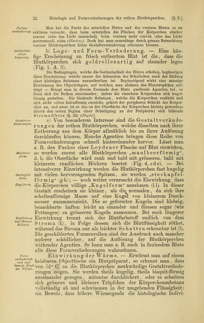 Geldrollen' artige Lagerung. Gestaltver- änderungen. Maulbeer- form. Farben- Man hat die Farbe des arteriellen Blutes und des venösen Blutes so zu Veränderung, erklären versucht, dass beim arteriellen die Flächen der Körperchen stärker concav (also das Licht sammelnd), beim venösen mehr convex (also das Licht zerstreuend) seien (Harless). Doch hat man neuerdings durch genaue Betrachtung venöser Blutkörperchen keine Gestaltsveränderung erkennen können. b) Lage- und Form-Veränderung. — Eine häu- fige Erscheinung an frisch entleertem Blut ist die, dass die Blutkörperchen sich geldrollenartig auf einander legen (Fig. 1. A. 3). Die Bedingungen, welche die Gerinnbarkeit des Blutes erhöhen, begünstigen diese Erscheinung, welche ausser der Attraction der Scheibchen noch der Bildung einer klebrigen Substanz zuzuschreiben ist. Begünstigend wirkt eine massige Erwärmung des Objectträgers, auf welchen man alsdann das Blutströpfchen auf- trägt. ■— Bringt man in diesem Zustande dem Blute quellende Agentien bei, so lösen sich die Beihen auseinander, indem die einzelnen Körperchen sich kugel- förmig gestalten. Die bindende Substanz, welche die Körperchen verklebt und sich nicht selten fadenförmig auszieht, gehört der peripheren Schicht der Körper- chen an, und zwar ist es das an der Oberfläche der Körperchen klebrig gewordene (durch den ersten Beginn einer Schädigung an der Peripherie) sich bildende Stromafibrin (§.35) (Dogiel). c) Von besonderem Interesse sind die Gestaltverände- rungen der rothen Blutkörperchen, welche dieselben nach ihrer Entleerung aus dem Körper allmählich bis zu ihrer Auflösung durchlaufen können. Manche Agentien bringen diese Reihe von Formveränderungen schnell hintereinander hervor. Lässt man z. B. den Funken einer Leydener Flasche auf Blut einwirken, so werden zuerst alle Blutkörperchen „maulbeerförmig, d. h. die Oberfläche wird rauh und bald mit grösseren, bald mit kleineren rundlichen Höckern besetzt (Fig. 4, cde). — Bei intensiverer Einwirkung werden die Blutkörperchen fast kugelig Stechapfel- mit vielen hervorragenden Spitzen, sie werden „stechapfel- fom. förmig (gh); — noch weiter verursacht die Einwirkung, dass Kugeiform. die Körper chen völlige „Kugelform annehmen (ii). In dieser Gestalt erscheinen sie kleiner, als die% normalen, da sich ihre scheibenförmige Masse anf eine Kugel von kleinerem Durch- messer zusammenzieht. Die so geformten Kugeln sind klebrig, benachbarte haften leicht an einander und fliessen sogar (wie Fettaugen) zu grösseren Kugeln zusammen. Bei noch längerer Entfärbung Einwirkung trennt sich der Blutfarbstoff endlich von dem S t r o m a (k), in Folge dessen sich die Blutflüssigkeit röthet, während das Stroma nur als leichter Schatten erkennbar ist (1). Die geschilderten Formenreihen sind der Ausdruck auch mancher anderer schädlicher, auf die Auflösung der Blutkörperchen wirkender Agentien. So kann man z. B. auch in faulendem Blute alle diese Formveränderungen wahrnehmen. Einwirkung derWärme. — Erwärmt man auf einem heizbaren Objecttische ein Blutpräparat, so erkennt man , dass lTrn%ihmft von ö2° €. an die Blutkörperchen merkwürdige Gestaltverände- rungen zeigen. Sie werden theils kugelig, theils bisquit-förmig auseinander gezogen, mitunter durchlöchert, oder es schnüren sich grössere und kleinere Tröpfchen der Körperchensubstanz vollständig ab und schwimmen in der umgebenden Flüssigkeit: ein Beweis, dass höhere Wärmegrade die histologische Indivi- und Stroma- Bildung. Form- verändernde und auf-