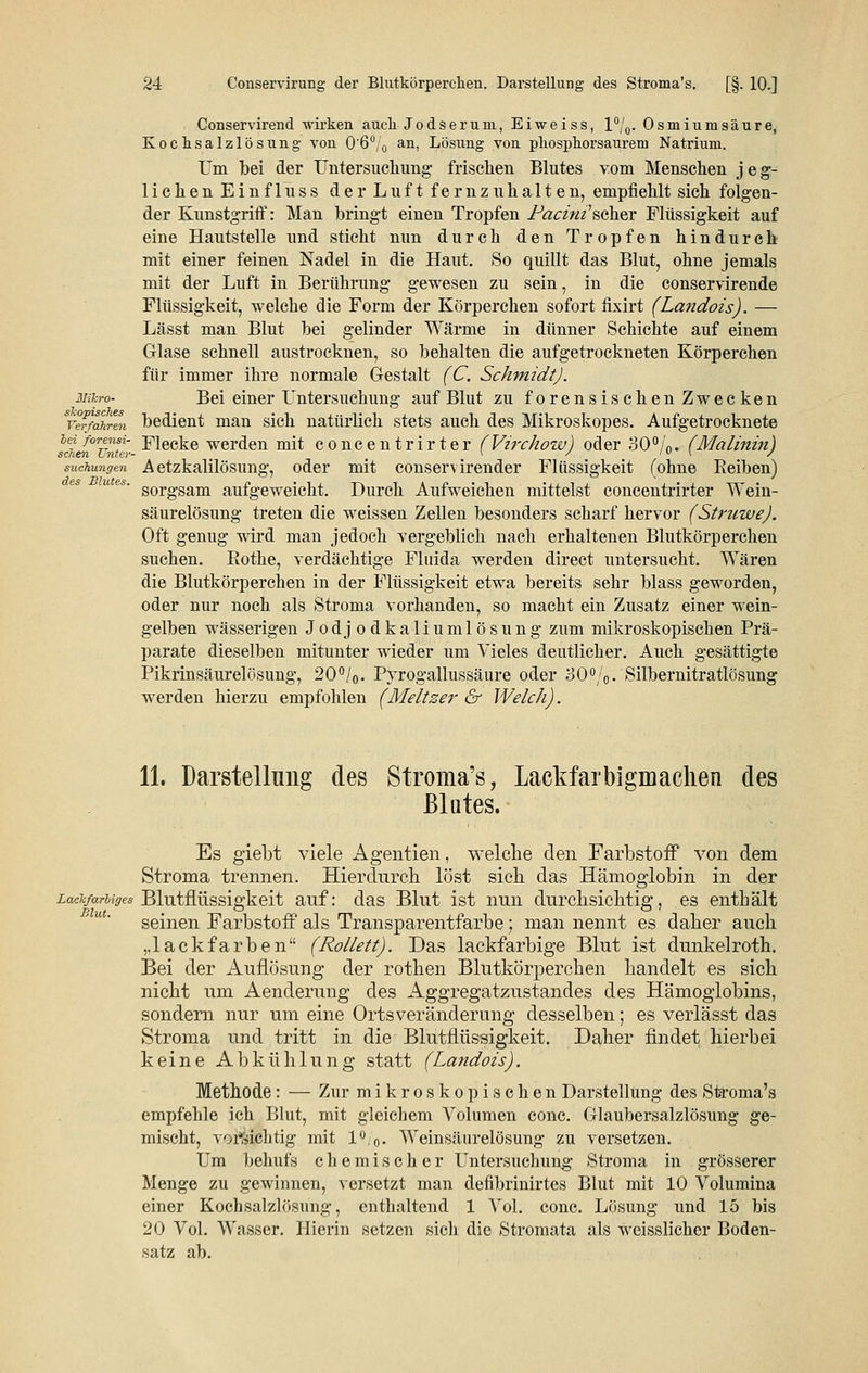 Conservirend wirken auch Jodseruni, Eiweiss, l°/0. Osmium säure, Kochsalzlösung von 0'6°/0 an, Lösung von phosphorsaurem Natrium. Um bei der Untersuchung frischen Blutes vom Menschen jeg- lichen Einfluss der Luft fernzuhalten, empfiehlt sich folgen- der Kunstgriff: Man bringt einen Tropfen Pacini'scher Flüssigkeit auf eine Hautstelle und sticht nun durch den Tropfen hindurch mit einer feinen Nadel in die Haut. So quillt das Blut, ohne jemals mit der Luft in Berührung gewesen zu sein, in die conservirende Flüssigkeit, welche die Form der Körperchen sofort fixirt (Landois). — Lässt man Blut bei gelinder Wärme in dünner Schichte auf einem Glase schnell austrocknen, so behalten die aufgetrockneten Körperehen für immer ihre normale Gestalt (C. Schmidt). Mihro- Bei einer Untersuchung auf Blut zu forensischen Zwecken Verjähren bedient man sich natürlich stets auch des Mikroskopes. Aufgetrocknete scLn ullter-^GG^e werden mit concentrirter (Virchow) oder 30%. (Malinin) suchungen A etzkalilösung, oder mit conservirender Flüssigkeit (ohne Beiben) sorgsam aufgeweicht. Durch Aufweichen mittelst concentrirter Wein- säurelösung treten die weissen Zellen besonders scharf hervor (StruweJ. Oft genug wird man jedoch vergeblich nach erhaltenen Blutkörperchen suchen. Bothe, verdächtige Fluida werden direct untersucht. Wären die Blutkörperchen in der Flüssigkeit etwa bereits sehr blass geworden, oder nur noch als Stroma vorhanden, so macht ein Zusatz einer wein- gelben wässerigen Jodjodkaliumlösung zum mikroskopischen Prä- parate dieselben mitunter wieder um Vieles deutlicher. Auch gesättigte Pikrinsäurelösung, 20%. Pyrogallussäure oder 30%. Silbernitratlösung werden hierzu empfohlen (Meltzer & Welch). 11. Darstellung des Stroma's, Lackfarbigiuaclien des Blutes. Es giebt viele Agenden, welche den Farbstoff von dem Stroma trennen. Hierdurch löst sich das Hämoglobin in der Lackfarbiges Blutflüssigkeit auf: das Blut ist nun durchsichtig, es enthält seinen Farbstoff als Transparentfarbe ; man nennt es daher auch ,.lackfarben (Rollett). Das lackfarbige Blut ist dunkelroth. Bei der Auflösung der rothen Blutkörperchen handelt es sich nicht um Aenderung des Aggregatzustandes des Hämoglobins, sondern nur um eine Ortsveränderung desselben; es verlässt das Stroma und tritt in die Blutflüssigkeit. Daher findet hierbei keine Abkühlung statt (Landois). Methode: — Zur mikroskopischen Darstellung des Stroma's empfehle ich Blut, mit gleichem Volumen conc. Glaubersalzlösung ge- mischt, vorsichtig mit 1%. Weinsäurelösung zu versetzen. Um behufs chemischer Untersuchung Stroma in grösserer Menge zu gewinnen, versetzt man defibrinirtes Blut mit 10 Volumina einer Kochsalzlösung, enthaltend 1 Vol. conc. Lösung und 15 bis 20 Vol. Wasser. Hierin setzen sich die Stromata als weisslicher Boden- satz ab. Blut.