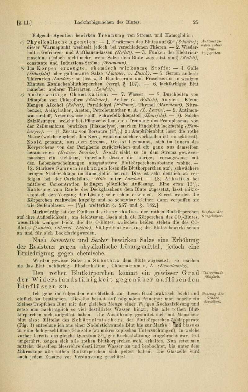 aj l>) 0 Avflösungs- mittel rother Blut- körperchen. Folgende Agentien bewirken Trennung von Stroma und Hämoglobin: Physikalisch e Agentien : — 1. Erwärmen des Blutes auf 60° (Schnitze) • dieser Wärmepnnkt wechselt jedoch bei verschiedenen Thieren. — 2. Wieder- holtes Gefrieren- und Aufthauen-lassen (Rollett). — 3. Funken der Elektrisir- maschine (jedoch nicht mehr, wenn Salze dem Blute zugesetzt sind) (Rollett), constante und Inductions-Ströme (Nenmann). Im Körper erzeugte, chemisch wirksame Stoffe: — 4. Galle (Hünefeld) oder gallensaure Salze (Plattner, v. Dusch). — 5. Serum anderer Thierarten (Landois): so löst z. B. Hundeserum und Froschserum in wenigen Minuten Kaninchenblutkörperchen (vergl. §. 107). — 6. lackfarbiges Blut mancher anderer Thierarten /LandoisJ. Anderweitige Chemikalien: — 7. Wasser. — 8. Durchleiten von Dämpfen von Chloroform (Böttcher), Aether (v. Wittich), Amylen. Kleine Mengen Alkohol (Rollet/), Paraldehyd (Fröhner), Thymol (Marchand), Nitro- benzol, Aethyläther , Aceton, Petroleumäther u. A. (L. Lewin). — 9. Antimon- wasserstofi, Arsenikwasserstoff; Schwefelkohlenstoff (Hünefeld). — 10. Solche Salzlösungen, welche bei.Pflanzenzellen eine Trennung des Protoplasmas von der Zellmembran bewirken (Plasmolyse), machen Rindsblut lackfarbig (Ham- burger). — 11. Zusatz von Borsäure (lu/r>-) zu Amphibienblut lässt die rothe Masse (welche zugleich den Kern, wenn ein solcher vorhanden ist, einschliesst), Zooid genannt, aus . dem Stroma, Oecoid genannt, sich im Innern des Körperchens von der Peripherie zurückziehen und oft ganz aus demselben heraustreten (Brücke, Stricker). Brücke sieht so in dem Stroma gewisser- maassen ein Gehäuse, innerhalb dessen die übrige, vorzugsweise mit den Lebenserscheinungen ausgestattete Blutkörperchensubstanz wohne. — 12. Stärkere Saurem ischungen lösen die Blutkörperchen auf; schwächere bringen Niederschläge im Hämoglobin hervor. Dies ist sehr deutlich zu ver- folgen bei der Carbolsäure (Hüls unter Landois). — 13. Alkalien bei mittlerer Concentration bedingen plötzliche Auflösung. Eine etwa 10° 0. Kalilösung vom Eande des Deckgläschens dem Blute zugesetzt, lässt mikro- skopisch den Vorgang der Lösung sehr schön erkennen. Zuerst werden die Körperchen ruckweise kugelig und so scheinbar kleiner, dann verpuffen sie wie Seifenblasen. — [Vgl. weiterhin §. 267 und §. 182.] Merkwürdig ist der Einfluss des Gasgehaltes der rothen Blutkörperchen Einfluss des auf ihre Auflöslichkeit; am leichtesten lösen sich die Körperchen des CO^-Blutes, Vasgehaltes. wesentlich weniger 1-icht die des O-Blutes, zwischen beiden stehen die des CO- Blutes (Landois, Litterski, Lepine). Völlige Entgasung des Blutes bewirkt schon an und für sich Lackfarbigwerden. Nach Bernstein und Becker bewirken Salze eine Erhöhung der Resistenz gegen physikalische Lösungsmittel, jedoch eine Erniedrigung gegen chemische. Werdt-n gewisse Salze in Substanz dem Blute zugesetzt, so machen sie das Blut lackfarbig : Ehodankalium , Chlornatrium u. A. (Kozualewsky . Den rothen Blutkörperchen kommt ein gewisser Grad widerstand* der Widerstandsfähigkeit gegenüber auflösenden Einflüssen zu. Ich gebe im Folgenden eine Methode an, diesen Grad praktisch leicht r.nd Messung des einfach zu bestimmen. Dieselbe beruht auf folgendem Principe: man mische ein kleines Tröpfchen Blut mit der gleichen Menge einer 3°/0igen Kochsalzlösung und setze nun nachträglich so viel dcslillirtes Wasser hinzu, bis alle rothen Blut- körperchen sich aufgelöst haben. Die Ausführung gestaltet sich mit Menschen- blut also: Mittelst des Schüttelmischers der Blutkörperchen-Zählapparate (Fig. 3) entnehme ich aus einer Nadelstichwunde Blut bis zur Marke 1 iflöd blase es in eine hohlg^schliffene Glaszclle (zu mikroskopischen Untersuchungen), in welche vorher bereits das gleiche Quantum 3°(Uiger Kochsalzlösung eingebracht war. Gut umgerührt, zeigen sicli alle rothen Blutkörperchen wohl erhalten. Nun setzt man mittelst derselben Messröhre destillirtes Wasser zu und beobachtet, bis unter dem Mikroskope alle rothen Blutkörperchen sich gelöst haben. Die Glaszelle wird nach jedem Zusätze vor Verdunstung geschützt. fähigkeit. Grades derselben.