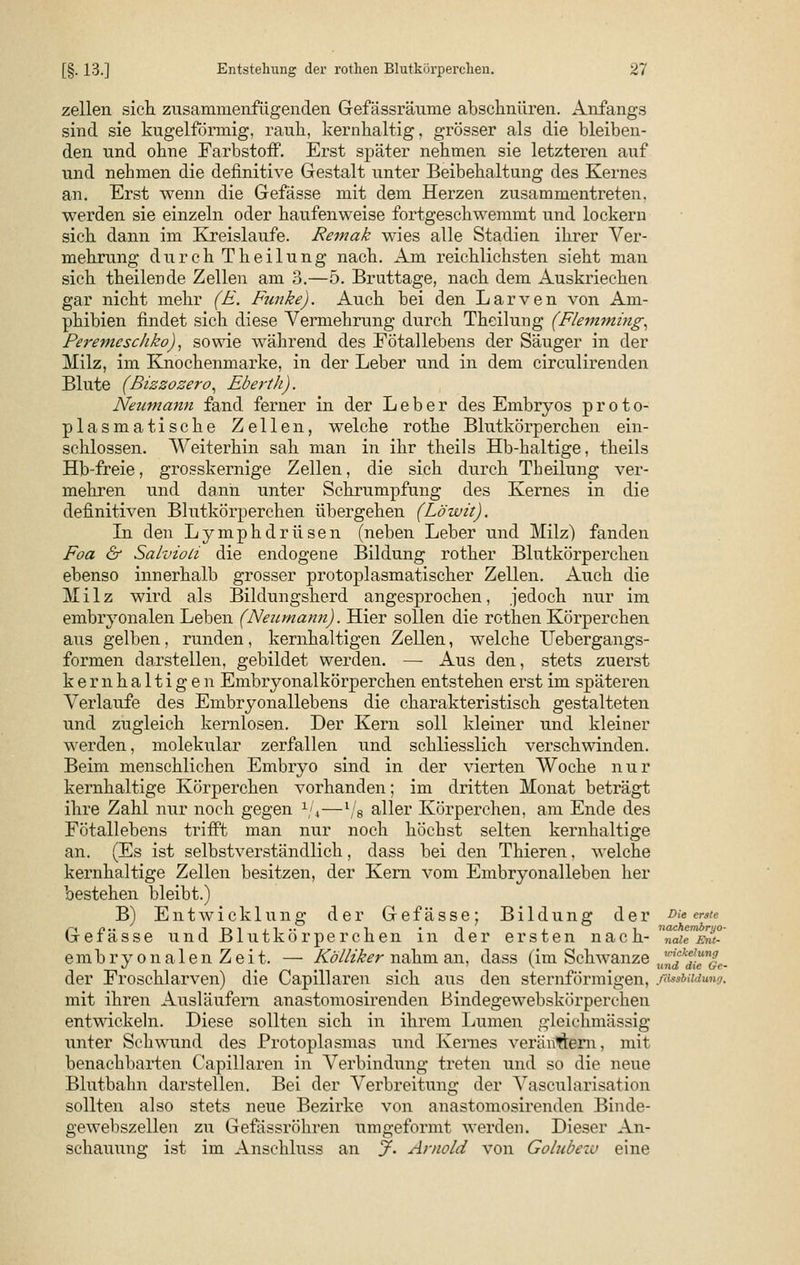 zellen sich zusammenfügenden Gefässräume abschnüren. Airfangs sind sie kugelförmig, rauh, kernhaltig, grösser als die bleiben- den und ohne Farbstoff. Erst später nehmen sie letzteren auf und nehmen die definitive Gestalt unter Beibehaltung des Kernes an. Erst wenn die Gefässe mit dem Herzen zusammentreten, werden sie einzeln oder haufenweise fortgeschwemmt und lockern sich dann im Kreislaufe. Remak wies alle Stadien ihrer Ver- mehrung durch Theilung nach. Am reichlichsten sieht man sich theilende Zellen am 3.—5. Bruttage, nach dem Auskriechen gar nicht mehr (E. Funke). Auch bei den Larven von Am- phibien findet sich diese Vermehrung durch Theilung (Flemming, Peremeschko), sowie während des Fötallebens der Säuger in der Milz, im Knochenmarke, in der Leber und in dem circulirenden Blute (Bizzozero, Eberth). Neumann fand ferner in der Leber des Embryos proto- plasmatische Zellen, welche rothe Blutkörperchen ein- schlössen. Weiterhin sah man in ihr theils Hb-haltige, theils Hb-freie, grosskernige Zellen, die sich durch Theilung ver- mehren und dann unter Schrumpfung des Kernes in die definitiven Blutkörperchen übergehen (Löwit). In den Lymphdrüsen (neben Leber und Milz) fanden Foa & Salvioli die endogene Bildung rother Blutkörperchen ebenso innerhalb grosser protoplasmatischer Zellen. Auch die Milz wird als Bildungsherd angesprochen, jedoch nur im embryonalen Leben (Neurnann). Hier sollen die rothen Körperchen aus gelben, runden, kernhaltigen Zellen, welche Uebergangs- formen darstellen, gebildet werden. — Aus den, stets zuerst kernhaltigen Embryonalkörperchen entstehen erst im späteren Verlaufe des Embryonallebens die charakteristisch gestalteten und zugleich kernlosen. Der Kern soll kleiner und kleiner werden, molekular zerfallen und schliesslich verschwinden. Beim menschlichen Embryo sind in der vierten Woche nur kernhaltige Körperchen vorhanden; im dritten Monat beträgt ihre Zahl nur noch gegen 1/4—1/8 aller Körperehen, am Ende des Fötallebens trifft man nur noch höchst selten kernhaltige an. (Es ist selbstverständlich, dass bei den Thieren, welche kernhaltige Zellen besitzen, der Kern vom Embryonalleben her bestehen bleibt.) B) Entwicklung der Gefässe; Bildung der Die erste Gefässe und Blutkörperchen in der ersten nach-Tdeaf embryonalenZeit. — Kölliker nahm an, dass (im Schwänze ,,^ci^|f- der Froschlarven) die Capillaren sich aus den sternförmigen, ßtwbadtmg. mit ihren Ausläufern anastomosirenden ßindegewebskörperchen entwickeln. Diese sollten sich in ihrem Lumen gleichmässig unter Schwund des Protoplasmas und Kernes verändern, mit benachbarten Capillaren in Verbindung treten und so die neue Blutbahn darstellen. Bei der Verbreitung der Vascularisation sollten also stets neue Bezirke von anastomosirenden Binde- gewebszellen zu Gefässröhren umgeformt werden. Dieser An- schauung ist im Anschluss an jf. Arnold von Golubew eine