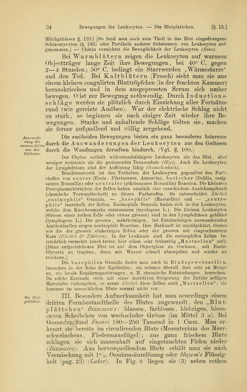 Ausicande- rung der v>eissen Zellen aus den Gefässen. Die Blut- plättchen. Milchgebisses §. 159.) [So fand man auch zum Theil in das Blut eingedrungene Sehizomyceten (§. 186) oder Partikeln anderer Substanzen von Leukocyten auf- genommen.] — Chinin vernichtet die Beweglichkeit der Leukocyten (ßinz). Bei Warmblütern zeigen die Leukocyten auf warmem Objectträger lange Zeit ihre Bewegungen, bei 40° C. gegen 2—6 Stunden; 50° C. bedingt ein Starrwerden „Wärmestarre und den Tod. Bei Kaltblütern (Frosch) sieht man sie aus einem kleinen coagulirten Bluttröpfchen (in der feuchten Kammer) herauskriechen und in dem ausgepressten Serum sich umher bewegen. 0 ist zur Bewegung nothwendig. Durch Inductions- schlage werden sie plötzlich durch Einziehung aller Fortsätze rund (wie gereizte Amöben). War der elektrische Schlag nicht zu stark, so beginnen sie nach einiger Zeit wieder ihre Be- wegungen. Starke und anhaltende Schläge tödten sie, machen sie ferner aufquellend und völlig zergehend. Die amöboiden Bewegungen bieten ein ganz besonderes Interesse durch die Auswanderungen der Leukocyten aus den Gefässen durch die Wandungen derselben hindurch. (Vgl. §. 100.) Der Chylus enthält Aviderstandsfähigere Leukocyten als das Blut, aber weniger resistente als die gerinnenden Transsudate (Heyl). Auch die Leukocyten der Lymphdrüsen sind der Auflösung fähig (Rauschenbach). Beachtenswerth ist das Verhalten der Leukocyten gegenüber den Farb- stoffen von saurer (Eosin, Pikrinsäure, Aurantia), basischer (Dahlia, essig- saures Rosanilin) oder neutraler (pikrinsaures Rosanilin) Reaction. Die kleinsten Protoplasmakörnchen der Zellen haben nämlich eine verschiedene Anziehungskraft (chemische Verwandtschaft) zu diesen Farbstoffen. So unterscheidet Ehr/ich eosinophile Granula, — „basophile (Mastzellen) und — „neutro- phile innerhalb der Zellen. Eosinophile Granula finden sich in den Leukocyten, welche dem Knochenmarke entstammen (myelogene L.). Die kleinen Leukocyten (Grösse einer rothen Zelle oder etwas grösser) sind in den Lymphdrüsen gebildet (lyinphogene L.). Die grossen, mehrkernigen, bei Entzündungen auswandernden Amöboidzellen zeigen neutrophile Reaction. Ihre Herkunft ist unaufgeklärt, ebenso wie die der grossen einkernigen Zellen oder der grossen mit eingeschnürtem Kern (Ehrlich 6° Einhorn). In der Leukämie sind die eosinophilen Zellen be- trächtlich vermehrt (auch treten hier schon sehr frühzeitig „Mastzellen auf). [Dünn aufgestrichenes Blut ist auf dem Objectglase zu trocknen, mit Eosin- Glycerin zu tingiren, dann mit Wasser schnell abzuspülen und wieder zu trocknen.] Die basophilen Granula findet man auch in Bindegewebszellen, besonders in der Nähe der Epithelien; sie nehmen überall dort sehr an Menge zu, wo locale Ernährungsstörungen, z. B. chronische Entzündungen, herrschen. Da solche Zustände stets mit einer nutritiven Steigerung der Zufuhr zelligen Materiales einhergehen, so nennt Ehrlich diese Zellen auch „Mastzellen ; sie kommen im menschlichen Blute normal nicht vor. III. Besondere Aufmerksamkeit hat man neuerdings einem dritten Formbestandtheile des Blutes zugewandt, den „Blut- plättchen Bizzozerds: blassen, farblosen, klebrigen, bicon- caven Scheibchen von wechselnder Grösse (im Mittel 3 [/.). Bei Gesunden fand Fnsari 1 80—250 Tausend in 1 Cmm. Man er- kennt sie bereits im circulirenden Blute (Mesenterium des Meer- schweinchens , Fledermausflügel); aus ganz frischem Blute schlagen sie sich massenhaft auf eingetauchten Fäden nieder (Bizzozero). Aus hervorquellendem Blute erhält man sie nach Vermischung mit 1%. Osmiumsäurelösung oder Hayems Flüssig- keit (pag. 23) (Laker). In Fig. 8 liegen sie (3) neben rothen