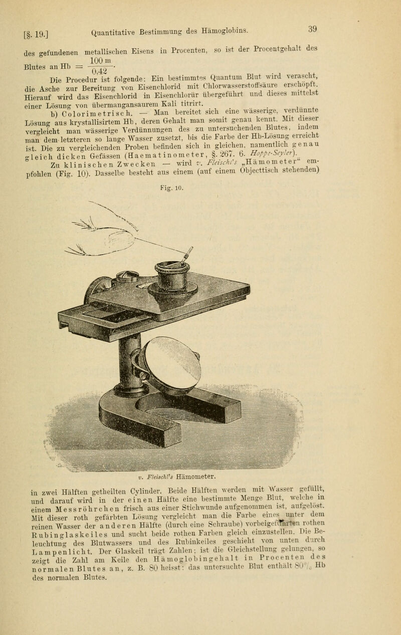 [§• 19-] Quantitative Bestimmung des Hämoglobins. des gefundenen metallischen Eisens in Procenten, so ist der Procentgehalt des 100 m Blutes an Hb = 7770— Die Proeedur ist folgende: Ein bestimmtes Quantum Blut wird verascht, die Asche zur Bereitung von Eisenchlorid mit Chlorwasserstoffsäure erschöpft. Hierauf wird das Eisenchlorid in Eisenchlorür übergeführt und dieses mittelst einer Lösung von übermangansaurem Kali titrirt. _ b) Colorimetrisch. — Man bereitet sich eine wässerige verdünnte Lösung auskrvstallisirteinHb, deren Gehalt man somit genau kennt Mit dieser vergleicht man wässerige Verdünnungen des zu untersuchenden Blutes, indem man dem letzteren so lange Wasser zusetzt, bis die Farbe der Hb-Losung erreicht ist Die zu vergleichenden Proben befinden sich in gleichen, namentlich genau gleich dicken Gefässen (Haemat inome ter , §.267. §.Hoppi-Seyler). Zu klinischen Zwecken - wird v. Fleisch?* Hämometer em- pfohlen (Fig. 10). Dasselbe besteht aus einem (auf einem Objecttisch stehenden) Fig. io. v. FleiscM's Hämometer. in zwei Hälften geseilten Cvlinder. Beide Hälften werden mit Wasser gefallt, und darauf wird in der einen Hälfte eine bestimmte Menge Blut, welche in einem Mess röhr eben frisch aus einer Stichwunde aufgenommen ist. aufgelost. Mit dieser roth gefärbten Lösung vergleicht man die Farbe eines^unter dem reinen Wasser der anderen Hälfte (durch eine Schraube) vorbeigotiThrten rothen Rubinglaskeiles und sucht beide rotheu Farben gleich einzustellen. l>ie Be- leuchtung des Blutwassers und des Rubinkeiles geschieht von unten durch Lampenlicht. Der Glaskeil trägt Zahlen: ist die Gleichstellung gelungen, so zeigt die Zahl am Keile den Häinoglobing ehalt in Procenten des normalen Blutes an, z. B. 80 heisst: das untersuchte Blut enthalt 80 . Hb des normalen Blutes.