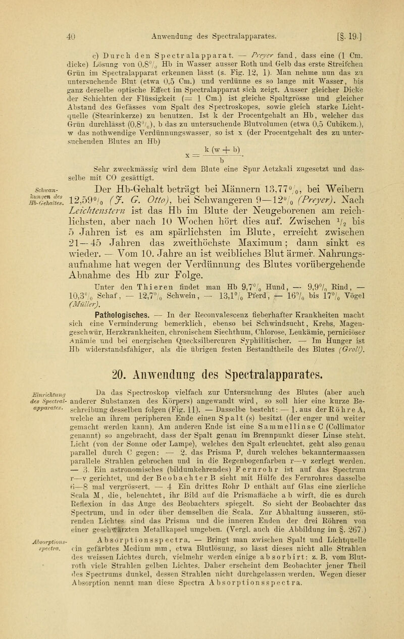 c) Durch den Spectr alappara t. — Frey er fand, dass eine (1 Cm. dicke) Lösung von 0,8°/o -^ ^n Nasser ausser Roth und Gelb das erste Streifchen Grün im Spectralapparat erkennen lässt (s. Fig. 12, 1). Man nehme nun das zu untersuchende Blut (etwa 0,5 Cm.) und verdünne es so lange mit Wasser, bis ganz derselbe optische Effect im Spectralapparat sich zeigt. Ausser gleicher Dicke der Schichten der Flüssigkeit (= 1 Cm.) ist gleiche Spaltgrösse und gleicher Abstand des Gefässes vom Spalt des Spectroskopes, sowie gleich starke Licht- quelle (Stearinkerze) zu benutzen. Ist k der Procentgehalt an Hb, welcher das Grün durchlässt (0,8'J/„), b das zu untersuchende Blutvolumen (etwa 0,5 Cubikcm.), w das nothwendige Verdünnungswasser, so ist x (der Procentgehalt des zu unter- suchenden Blutes an Hb) _ k (w + b) b Sehr zweckmässig wird dem Blute eine Spur Aetzkali zugesetzt und das- selbe mit CO gesättigt. Schwan- Der Hb-Gehalt beträgt bei Männern 13,77%? hei Weibern Ät 12,59% (% G. Otto), bei Schwangeren 9—12% (Preyer). Nach Lcichtenstern ist das Hb im Bkite der Neugeborenen am reich- lichsten, aber nach 10 Wochen hört dies auf. Zwischen x/2 bis 5 Jahren ist es am spärlichsten im Blute, erreicht zwischen 21—45 Jahren das zweithöchste Maximum; dann sinkt es wieder. — Vom 10. Jahre an ist weibliches Blut ärmer. Nahrungs- aufnahme hat wegen der Verdünnung des Blutes vorübergehende Abnahme des Hb zur Folge. Unter den Thieren findet man Hb 9,7°■'„ Hund, — 9,9°/„ Rind, — 10,3° o Schaf, — 12,7°/0 Schwein, — 13,1% Pferd, — 16% bis 17% Vögel (Müller). Pathologisches. — In der Reconvalescenz fieberhafter Krankheiten macht sich eine Verminderung bemerklich, ebenso bei Schwindsucht, Krebs, Magen- geschwür, Herzkrankheiten, chronischem Siechthum, Chlorose, Leukämie, pemiciöser Anämie und bei energischen Quecksilbercuren Syphilitischer. — Im Hunger ist Hb widerstandsfähiger, als die übrigen festen Bestandtheile des Blutes (Groll). 20. Anwendung des Spectralapparates. Einrichtung Ba das Spectroskop vielfach zur Untersuchung des Blutes (aber auch des Spectrai- anderer Substanzen des Körpers) angewandt wird, so soll hier eine kurze Be- apparatcs. schreibung desselben folgen (Fig. 11). — Dasselbe besteht: — 1. aus der Röhre A, welche an ihrem peripheren Ende einen Spalt (s) besitzt (der enger und weiter gemacht werden kann). Am anderen Ende ist eine Sammellinse C (Collimator genannt) so angebracht, dass der Spalt genau im Brennpunkt dieser Linse steht. Licht (von der Sonne oder Lampe), welches den Spalt erleuchtet, geht also genau parallel durch C gegen: — 2. das Prisma P, durch welches bekanntermaassen parallele Strahlen gebrochen und in die Regenbogenfarben r—v zerlegt werden. — !•). Ein astronomisches (bildumkehrendes) Fernrohr ist auf das Spectrum r—v gerichtet, und der Beobachter B sieht mit Hülfe des Fernrohres dasselbe H—8 mal vergrössert. — 4 Ein drittes Rohr D enthält auf Glas eine zierliche Scala M, die, beleuchtet, ihr Bild auf die Prismafläche ab wirft, die es durch Reflexion in das Auge des Beobachters spiegelt. So sieht der Beobachter das Spectrum, und in oder über demselben die Scala. Zur Abhaltung äusseren, stö- renden Lichtes sind das Prisma und die inneren Enden der drei Röhren von einer geschwärzten Metallkapsel umgeben. (Vergl. auch die Abbildung im §. 267.) Ahsorptions- Absörptionsspectra. — Bringt man zwischen Spalt und Lichtquelle spectra. ein gefärbtes Medium mm, etwa Blutlösung, so lässt dieses nicht alle Strahlen des weissen Lichtes durch, vielmehr werden einige absorbirt: z.B. vom Blut- roth viele Strahlen gelben Lichtes. Daher erscheint dem Beobachter jener Theil des Spectrums dunkel, dessen Strahlen nicht durchgelassen werden. Wegen dieser Absorption nennt man diese Spectra Absörptionsspectra.