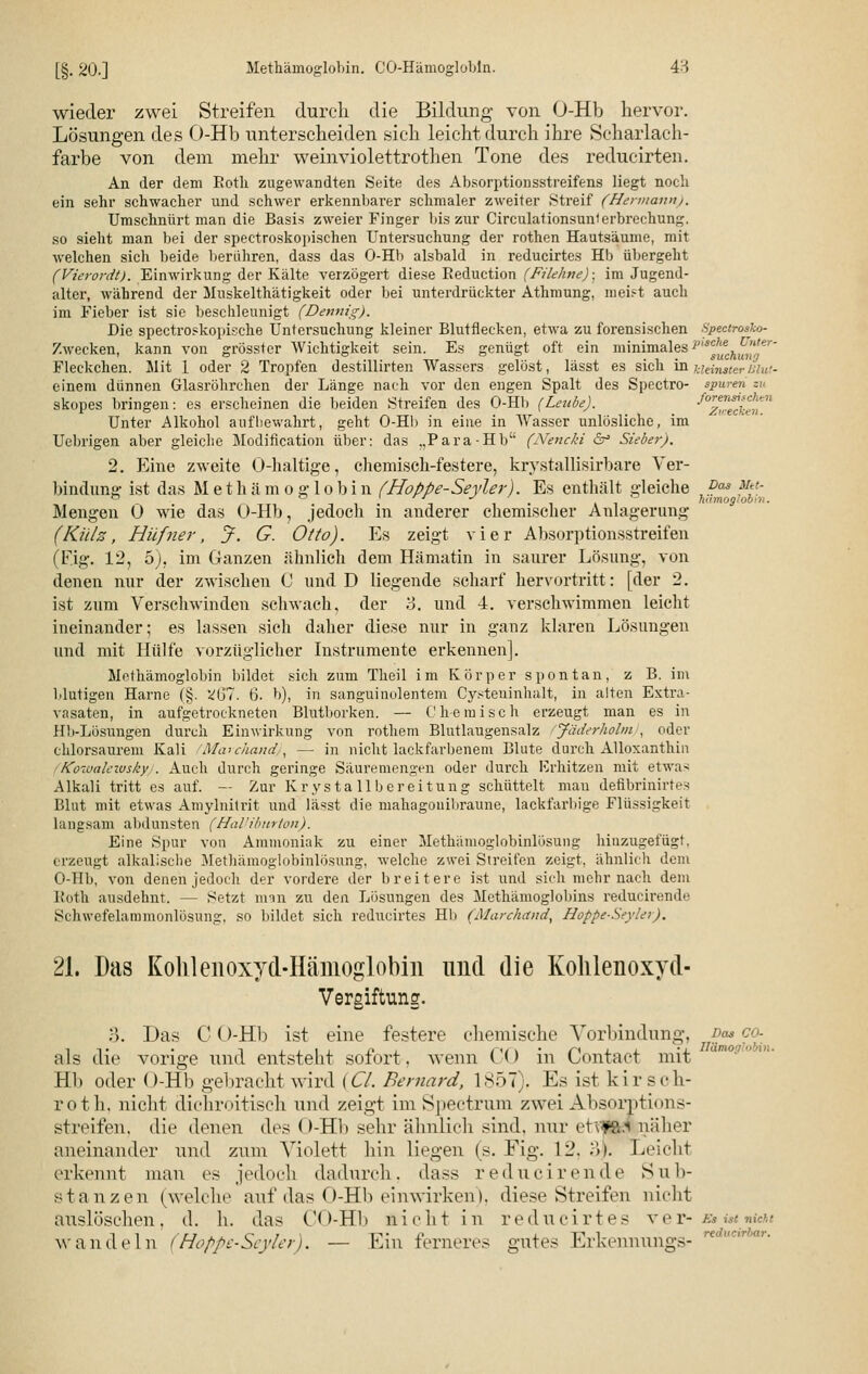 [§. 20.] Methämoglobin. CO-Hämoglobin. 4H wieder zwei Streifen durch die Bildung von O-Hb hervor. Lösungen des O-Hb unterscheiden sich leicht durch ihre Scharlach- farbe von dem mehr weinviolettrothen Tone des reducirten. An der dem Roth zugewandten Seite des Absorptionsstreifens liegt noch ein sehr schwacher und schwer erkennbarer schmaler zweiter Streif (Hermann). Umschnürt man die Basis zweier Finger bis zur Circulationsunl erbrechung. so sieht man bei der spectroskopischen Untersuchung der rothen Hautsäume, mit welchen sich beide berühren, dass das O-Hb alsbald in reducirtes Hb übergeht (Vierordt). Einwirkung der Kälte verzögert diese Eeduction (Filehne)• im Jugend- alter, während der Muskelthätigkeit oder bei unterdrückter Athmung, meist auch im Fieber ist sie beschleunigt (Dennig). Die spectroskopische Untersuchung kleiner Blutflecken, etwa zu forensischen Spectrosko- Zwecken, kann von grösster Wichtigkeit sein. Es genügt oft ein minimales p,scJ^ch^e Fleckchen. Mit 1 oder 2 Tropfen destillirten Wassers gelöst, lässt es sich in kleinster Blut- einem dünnen Glasröhrchen der Länge nach vor den engen Spalt des Spectro- tpwren skopes bringen: es erscheinen die beiden Streifen des O-Hb (Leube). ^zwechet^ Unter Alkohol aufbewahrt, geht O-Hb in eine in Wasser unlösliche, im Uebrigen aber gleiche Modification über: das „Para-Hb (Nencki ä? Sieber). 2. Eine zweite O-haltige, chemisch-festere, krystallisirbare Ver- bindung ist das M etham o g lobin (Hoppe-Seyler). Es enthält gleiche v™ Mtt- ° ° i • -l i • i ii himoglob>n. Mengen 0 wie das O-Hb, jedoch in anderer chemischer Anlagerung (Külz, Hilfner, jF. G. Otto). Es zeigt vier Absorptionsstreifen (Fig. 12, o), im Ganzen ähnlich dem Hämatin in saurer Lösung, von denen nur der zwischen C und D liegende scharf hervortritt: [der 2. ist zum Verschwinden schwach, der 'S. und 4. verschwimmen leicht ineinander; es lassen sich daher diese nur in ganz klaren Lösungen und mit Hülfe vorzüglicher Instrumente erkennen]. Methämoglobin bildet sich zum Theil im Körper spontan, z B. im Mutigen Harne (§. V(j7. 6. b), in sitnguinolentem Cysteninhält, in alten Extra- vasaten, in aufgetrockneten Blutborken. — Chemisch erzeugt man es in Hh-Lösungen durch Einwirkung von rothem Blutlaugensalz fjäderholm , oder chlorsaurem Kali fMarchand), — in nicht lackfarbenem Blute durch Alloxanthin KowaleivskyJ. Auch durch geringe Säuremengen oder durch Erhitzen mit etwas Alkali tritt es auf. — Zur Krysta llbereitung schüttelt man defibrinirtes Blut mit etwas Amylnitrit und lässt die mahagonibraune, lackfarbige Flüssigkeit langsam abdunsten (Halliburton). Eine Spur von Ammoniak zu einer Methämoglobinlösung hinzugefügt, erzeugt alkalische Methämoglobinlösung, welche zwei Streifen zeigt, ähnlich dem O-Hb, von denen jedoch der vordere der breitere ist und sich mehr nach dem Roth ausdehnt. — Setzt man zu den Lösungen des Methämoglobins reducirende Schwefelammonlösung, so bildet sich reducirtes Hb (Marchand, Hoppe-Seyler). 21. Das KoMenoxyd-Hämoglobin und die Kohlenoxyd- Vergiftung. :•>. Das C (>-Hb ist eine festere chemische Vorbindung, Das co- als die vorige und entsteht sofort, wenn CO in Contact mit Hb oder O-Hb gebracht wird {Cl. Bernard, 1857), Es ist kirsoh- roth. nicht dichroitisch und zeigt im Spectrxtm zwei Absorptions- st reifen, die denen des O-Hb sehr ähnlich sind, nur etvWk.1 näher aneinander und zum Violett hin liegen (s. Fig. 12, .>>. Leicht erkennt man es jedoch dadurch, dass reducirende Sub- stanzen (welche auf das O-Hb einwirken), diese Streifen nicht auslöschen, d. h. das CO-Hb nicht in reducirtes ver- Es ist nicht wandeln (Hoppe-Seyler). — Ein ferneres gutes Erkennuhgs-