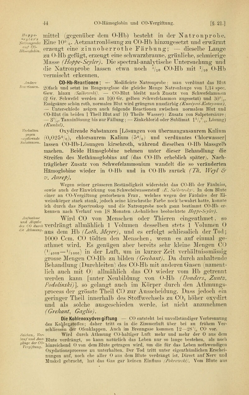 Hoppe- mittel (gegenüber dem O-Hb) bestellt in der Natronprobe. Natronprobe Eine 10%. Aetznatronlösung zn CO-Hb hinzugesetzt und erwärmt ffimogubin. erzeugt eine zinnoberrothe Färbung; — dieselbe Lauge zu O-Hb gefügt, erzeugt eine schwarzbraune, grünliche, schmierige Masse (Hoppe-Seyler). Die spectral-analy tische Untersuchung und die Xatronprobe lassen etwa noch a/l0 CO-Hb mit 7/10 O-Hb vermischt erkennen. Andere CO-Hb-Reactioneil: — Modificirte Natronprobe: man verdünnt das Blut }■:■■,! -tionen. 20fach und setzt im Reagensglase die gleiche Menge Natronlauge von 1,3-1 spee. Gew. hinzu (Salkoivski). — GO-Blut bleibt nach Znsatz von Schwefelamtiion (2 Gr. Schwefel werden zu 100 Gr. gelben Schwefelammon zugesetzt) und 30°/0- Essigsäure schön roth, normales Blut wird grüngrau nussfarbig (Kuniyosi-Katayama), — Unterschiede zeigen auch folgende Reactionen zwischen normalem Blut und CO-Blut (in beiden 1 Theil Blut auf 10 Theile Wasser): Zusatz von Salpetersaure ; — 3%. Tanninlösung bis zur Fällung ; — Zinkchlorid oder Sublimat t1//, 0. Lösung) (Kunkel). Verhalten Oxydirende Substanzen [Lösungen von übermangansaurem Kalium uxyäirenäe (0,025%), chlorsaurem Kalium (5°/0) und verdünntes Chlorwasser] Substanzen. }assen CO-Hb-Lösungen kirschroth, während dieselben O-Hb blassgelb machen. Beide Hämoglobine nehmen unter dieser Behandlung die Streifen des Methämoglobins auf (das CO-Hb erheblich später). Nach- träglicher Zusatz von Schwefelammonium wandelt die so veränderten Hämoglobine wieder in O-Hb und in CO-Hb zurück (Th. Weyl & v. Anrep), Wegen seiner grösseren Beständigkeit widersteht das CO-Hb der Fäulniss, sowie auch der Einwirkung von Schweielwasserstoff (E. Salko-wskyl. In dem Blute einer an CO-Vergiftung gestorbenen Frau , welches wegen der Fäulniss der Ei- weisskörper stark stank, jedoch seine kirschrothe Farbe noch bewahrt hatte, konnte ich durch das Spectroskop und die Natronprobe noch ganz bestimmt CO-Hb er- kennen nach Verlauf von 18 Monaten (Aehnlicb.es beobachtete Hofpe-Styler). Aufnahme Wird CO von Menschen oder Thieren eingeathmet. so des co durch verdrängt allmählich 1 Volumen desselben stets 1 Volumen 0 die Athmung. ^ dem Hb (iot]lt Meyer), und es erfolgt schliesslich der Tod; 1000 Ccm. CO tödten den Menschen, wenn es auf einmal ge- athmet wird. Es genügen aber bereits sehr kleine Mengen CO (V4000—Vi noo) in der Luft, um in kurzer Zeit verhältnissmässig grosse Mengen CO-Hb zu bilden (Grehant). Da durch anhaltende Behandlung (Durchleiten) des CO-Hb mit anderen Oasen (nament- lich auch mit 0) allmählich das CO wieder vom Hb getrennt werden kann [unter Neubildung von O-Hb (Donders, Zimte, Podolinski)\ so gelangt auch im Körper durch den Athmungs- process der grösste Theil CO zur Ausscheidung. Dass jedoch ein geringer Theil innerhalb des Stoffwechsels zu C02 höher oxydirt und als solche ausgeschieden werde, ist nicht anzunehmen (Grehant, Gaglio). Die Kohlenoxydvei giftung — CO entsieht bei unvollständiger Verbrennung des Kohlenstoffes; daher tritt es in die Zimmerluft über bei zu frühem Ver- schliessen der Ofenklappen. Auch im Brenngase kommen 12—28^ln CO vor. /eichen, Ver- Wird durch Athmung CO-haltiger Luft mehr und mehr der 0 aus dem  ud Aus- Blute verdrängt, so kann natürlich das Leben nur so lange bestehen, als noch g<Vergimim,q ' hinreichend 0 von dem Blute getragen wird, um die für das Leben nothwendigen Oxydationsprocesse zu unterhalten. Der Tod tritt unter eigenthümlichen Erschei- nungen auf, noch ehe aller 0 aus dem Blute verdrängt ist. Direct auf Nerv und Muskel gebracht, hat das Gas gar keinen Einflnss (PokrowskiJ. Vom Blute aus