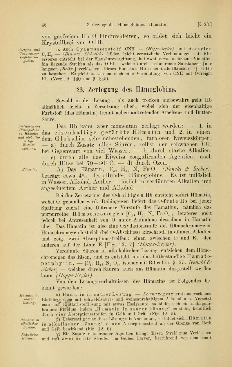 von gasfreiem Hb 0 hindurchleiten, so bildet sich leiclit ein Krystallbrei von O-Hb. Acety?en-und 5. Auch Cyanwasserstoff CNH — (Hoppe-Seyler) imd Acetylen Cijanwasser- q^ jj^ — (Bistrow, Liebreich) bilden leiclit zersetzliche Verbindungen mit Hb; St%obin°~ ersteres entsteht bei der Blausäurevergiftung, hat zwei, etwas mehr zum Violetten hin liegende Streifen als das O-Hb, welche durch reducirende Substanzen [nur langsam (Belky)] verlöschen. Dieses Blausäure-Hb scheint als Blausäure + O-Hb zu bestehen. Es giebt ausserdem noch eine Verbindung von CNH mit O-freigm Hb. (Vergl. §. 140 und §. 245). 23. Zerlegung des Hämoglobins. Sowohl in der Lösung, als auch trocken aufbewahrt geht Hb allmählich leicht in Zersetzung über, wobei sich der eisenhaltige Farbstoff (das Hämatin) trennt neben auftretender Ameisen- und Butter- Säure. Zerlegung des Das Hb kann aber momentan zerlegt werden: — 1. in 5*ffiöta das eisenhaltige gefärbte Hämatin und 2. in einen, undgioiuun-^em Globulin sehr nahestehenden, farblosen Eiweisskörper: ewmss- — a) durch Zusatz aller Säuren, selbst der schwachen C0.2 Substanz. ^ Q-egenwart von viel Wasser; — b) durch starke Alkalien, — c) durch alle das Eiweiss coagulirenden Agentien, auch durch Hitze bei 70-80° C. — d) durch Ozon. Humatin. A) Das Hämatin, C32 H32 N; Fe 04 (Nencki & Sieber), beträgt etwa 4°/0 des (Hunde-) Hämoglobins. Es ist unlöslich in Wasser, Alkohol, Aether — löslich in verdünnten Alkalien und angesäuertem Aether und Alkohol. Bei der Zersetzung des O-h alt igen Hb entsteht sofort Hämatin, wobei 0 gebunden wird. Dahingegen liefert das O-freie Hb bei jener Spaltung zuerst eine O-ärmere Vorstufe des Hämatins, nämlich das purpurrothe Hämoehromögen [Cäi H:36 N. Fe OJ, letzteres geht jedoch bei Anwesenheit von 0 unter Aufnahme desselben in Hämatin über. Das Hämatin ist also eine Oxydationsstufe des Hämochromogens. Hämochromogen löst sich (bei O-Abschluss) kirschroth in dünnen Alkalien und zeigt zwei Absorptionsstreifen: einen zwischen D und E, den anderen auf der Linie E [Fig. 12, 7] (Hoppe-Seyler). Verdünnte Säuren in alkoholischer Lösung entziehen dem Hämo- chromogen das Eisen, und es entsteht nun das luftbeständige Hämato- porphyrin, — [C1C Hl8 N2 03, isomer mit Bilirubin, §. 25. Nencki & Sieber] — welches durch Säuren auch aus Hämatin dargestellt werden kann (Hoppe-Seyler). Von den Lösungsverhältnissen des Hämatins ist Folgendes be- kannt geworden: Hämatin in «■) Hämatin in säur er Lö sun g. — Lecanu zog es zuerst aus trockenen saurer Blutkörperchen mit schwefelsaure- und weinsäurehaltigem Alkohol aus. Versetzt lösung. man ^J, j^tfarbstofflösung mit etwas Essigsäure, so bildet sich ein mahagoni- braunes Eluidum, indem „Hämatin in saurer Lösung entsteht, kenntlich durch vier Absorptionsstreifen in Gelb und Grün (Fig. 12, 5). Hwnatin in ß) Uebersättigt man diese Lösung mit Ammoniak, so bildet sich „Hämatin alkalischer jn alkalischer Lösung1', einen Absorptionsstreif an der Grenze von Roth Losung. ^ ^^ bewirkend (Fig_ 12_ ß). Reducirtes y) Ein Zusatz reducirender Agentien bringt diesen Streif zum Verlöschen Humatin, und ruft zwei breite Streifen im Gelben hervor, herrührend von dem somit