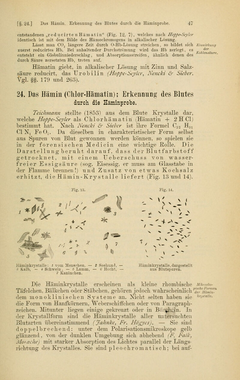 entstandenen .,red ucirte n Häm at in (Fi<r. 12, 7). welches nach Hoppe-Seyler identisch ist mit dem Bilde des Hämochromogens in alkalischer Lösung. Lässt man COa längere Zeit durch O-Hb-Lösung streichen, so bildet sich Einwirkung zuerst reducirtes Hb. Bei anhaltender Durchströmung wird das Hb zerlegt, es K]fer.. entsteht ein Globulinniederschlag, und Absorptionsstreifen, ähnlich denen des durch Säure zersetzten Hb, treten auf. Hämatin giebt, in alkalischer Lösung mit Zinn und Salz- säure reducirt, das Urobilin (Hoppe-Seyler, Nencki & Sieber. Vgl. §§. 179 und 263). 24. Das Häuiiii (Chlor-Hämatin); Erkennung des Blutes durch die Häminprobe. Teichmann stellte (1853) aus dem Blute Krystalle dar, welcbe Hoppe-Seyler als Chlorbämatin (Hämatin + 2 H Cl) bestimmt hat. Nach Nencki & Sieber ist ihre Formel Csa H31 C1N4 Fe CK. Da dieselben in charakteristischer Form selbst aus Spuren von Blut gewonnen werden können, so spielen sie in der forensischen Medicin eine wichtige Rolle. Die Darstellung beruht darauf, dass der Blutfarbstoff getrocknet, mit einem Ueberschuss von wasser- freier Essigsäure (sog. Eisessig, er muss am G-lasstabe in der Flamme brennen!) und Zusatz von etwas Kochsalz erhitzt, die Hämin-Kry stalle liefert (Fig. 13 und 14). Fi«:. 13. Fig. 14. „ v \* VI > ^ I * L' 4 **^~ < v ' v ,^ Häminkrystalle: J vom Menschen. — 2 Seehunb — Häminkrystalle, dargestellt •J Kalb, — 4 Schwein . — 6 Lamm, — 6 Hecht. — axis*Blutspuren. 7 Kaninchen. Die Häminkrystalle erseheinen als kleine rhombische müu Täfelchen. Bälkchen oder Stäbchen, gehören jedoch wahrscheinlich Z^iinmiT-1 dem monoklinischen Systeme an. Nicht selten haben sie krys'a!lc- die Form von Hanfkörnern, Weberschiffchen oder von Paragraph- zeichen. Mitunter liegen einige gekreuzt oder in Bü-^luln. In der Kry stallform sind die Häminkrystalle aller untersuchten Blutarten übereinstimmend (JaJinkc, Fr. Högyes). — Sie sind doppelbrechend: unter dem Polarisationsmikroskope gelb glänzend. von der dunklen Umgebung sich abhebend (F. Falk, Moraclie) mit starker Absorption des Lichtes parallel der Längs- richtung des Krystalles. Sie sind pleochromatisch; bei auf-