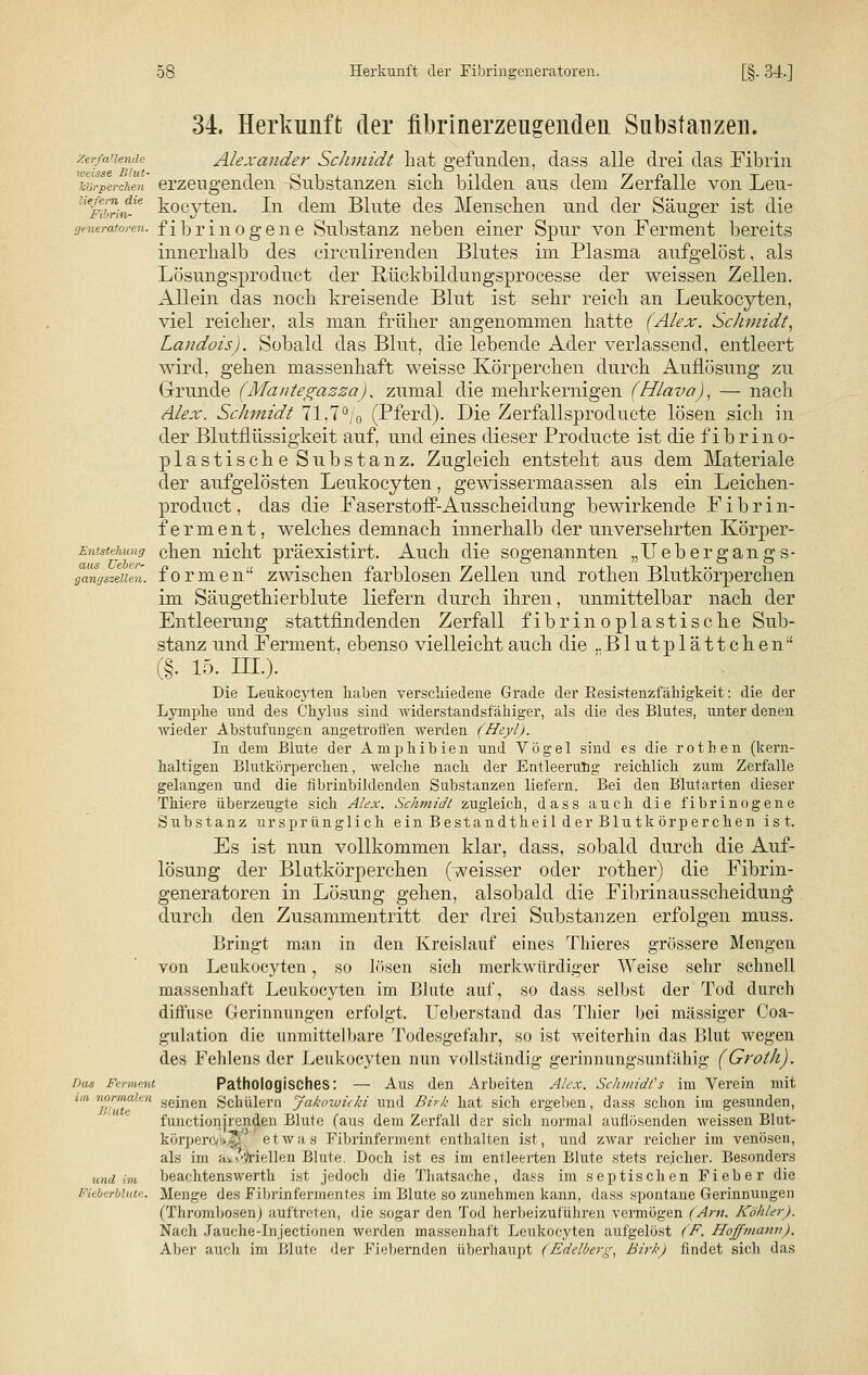 Zerfa'lendc weisse Blut- körperchen liefern die Fibrin- generatoren. Entstehung aus Ueber- gangszellen. Das Ferment im normalen Blute und im Fieberblute. 34. Herkunft der fibrinerzeugenden Substanzen. Alexander ScJimidt hat gefunden, class alle drei das Fibrin erzeugenden Substanzen sich bilden aus dem Zerfalle von Leu- kocyten. In dem Blute des Menschen und der Säuger ist die fibrinogene Substanz neben einer Spur von Ferment bereits innerhalb des circulirenden Blutes im Plasma aufgelöst, als Lösungsproduct der ßiickbildungsprocesse der weissen Zellen. Allein das noch kreisende Blut ist sehr reich an Leukocyten, viel reicher, als man früher angenommen hatte (Alex. Schmidt, Landois). Sobald das Blut, die lebende Ader verlassend, entleert wird, gehen massenhaft weisse Körperchen durch Auflösung zu Grunde (Mantegazza). zumal die mehrkernigen (Hlava), — nach Alex. Schmidt 71,7% (Pferd). Die Zerfallsprodukte lösen sich in der Blutflüssigkeit auf, und eines dieser Producte ist die fibrino- plastische Substanz. Zugleich entsteht aus dem Materiale der aufgelösten Leukocyten, gewissermaassen als ein Leichen- product, das die Faserstoff-Ausscheidung bewirkende Fibrin- ferment, welches demnach innerhalb der unversehrten Körper- chen nicht präexistirt. Auch die sogenannten „Ilebergangs- formen zwischen farblosen Zellen und rotten Blutkörperchen im Säugethierblute liefern durch ihren, unmittelbar nach der Entleerung stattfindenden Zerfall fibrinoplastische Sub- stanz und Ferment, ebenso vielleicht auch die ..Blutplättchen (§. i5. in.). Die Leukocyten haben verschiedene Grade der Besistenzfähigkeit: die der Lymphe und des Chylus sind widerstandsfähiger, als die des Blutes, unter denen wieder Abstufungen angetroffen werden (Heyl). In dem Blute der Amphibien und Vögel sind es die rothen (kern- haltigen Blutkörperchen, welche nach der Entleerung reichlich zum Zerfalle gelangen und die fibrinbildenden Substanzen liefern. Bei den Blut arten dieser Thiere überzeugte sich Alex. Schmidt zugleich, dass auch die fibrinogene Substanz ursprünglich ein Bestandtheil der Blutk örperchen ist. Es ist nun vollkommen klar, dass, sobald durch die Auf- lösung der Blutkörperchen (weisser oder rother) die Fibrin- generatoren in Lösung gehen, alsobald die Fibrinausscheidung durch den Zusammentritt der drei Substanzen erfolgen muss. Bringt man in den Kreislauf eines Thieres grössere Mengen von Leukocyten, so lösen sich merkwürdiger Weise sehr schnell massenhaft Leukocyten im Blute auf, so dass selbst der Tod durch diffuse Gerinnungen erfolgt. Ueberstand das Thier bei massiger Coa- gulation die unmittelbare Todesgefahr, so ist weiterhin das Blut wegen des Fehlens der Leukocyten nun vollständig gerinnungsunfähig (Groth). Pathologisches: — Aus den Arbeiten Alex. Schmidts im Verein mit seinen Schülern Jakowicki und Birlt hat sich ergeben, dass schon im gesunden, functionjrenden Blute (aus dem Zerfall der sich normal auflösenden weissen Blut- körpero/i»|j. etwas Fibrinferment enthalten ist, und zwar reicher im venösen, als im ä^'-'/riellen Blute. Doch ist es im entleerten Blute stets reicher. Besonders beachtenswerth ist jedoch die Thatsache, dass im septischen Fieber die Menge des Fibrinfermentes im Blute so zunehmen kann, dass spontane Gerinnungen (Thrombosen) auftreten, die sogar den Tod herbeizuführen vermögen (Am. Köhler). Nach Jauche-Jn jeetionen werden massenhaft Leukocyten aufgelöst (F. Hoff mann). Aber auch im Blute der Fiebernden überhaupt (Edelberg, Birk) findet sich das