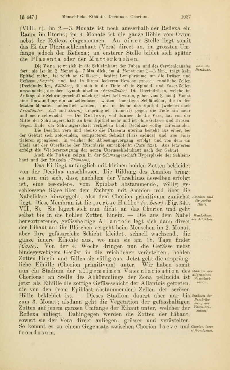 [§. 447.] Menschliche Eihäute. Deciduae. Chorium. 103i (VIII, r). Im 2.—3. Monate ist noch ausserhalb der Reflexa ein Raum im Uterus; im 4. Monate ist die ganze Höhle vom Ovum nebst der Reflexa eingenommen. An einer Stelle liegt somit das Ei der Uterinschleimhaut (Vera) direct an, im grössten Um- fange jedoch der .Reflexa; an ersterer Stelle bildet sich später die Placenta oder der Mutterkuchen. Die Vera setzt sich in die Schleimhaut der Tuben und des Cervicalcanales Rau der fort; sie ist im 3. Monat 4—7 Mm. dick, im 4. Monat nur 1—3 Mm., trägt kein D^\duae. Epithel mehr, ist reich an Gefässen, besitzt Lymphräume um die Drüsen und Gefässe (Leopold/ und hat in ihrem lockeren Gewebe grosse, rundliche Zellen (Decidualzellen, Köllikery, die sich in der Tiefe oft in Spindel- und Faser-Zellen umwandeln; daneben Lyniphoidzellen Friedländer Die Uterindrüsen, welche im Anfange der Schwangerschaft mächtig entwickelt waren, gehen vom 3. bis 4. Monat eine Umwandlung ein zu zellenlosen, weiten, buchtigen Schläuchen, die in den letzten Monaten undeutlich werden, und in denen das Epithel (welches nach Friedländer, Lott und Hennig ursprünglich flimmert) gegen die Tiefe hin mehr und mehr schwindet. — Die Reflexa, viel dünner als die Vera, bat von der Mitte der Schwangerschaft an kein Epithel mehr und ist ohne Gefässe und Drüsen. Gegen Ende der Schwangerschaft verkleben beide Deciduae völlig miteinander. Die Decidua vera und ebenso die Placenta uterina besteht aus einer, bei der Geburt sich ablösenden, compacteren Schicht (Pars eaduca) und ans einer tieferen spongiösen, in welcher der Ablösungsvorgang erfolgt und von dem ein Theil auf der Oberfläche der Muscularis zurnckbleibt (Pars fixa). Aus letzterem erfolgt die Wiedererzeugung der neuen Uterusschleimhaut nach der Geburt. Auch die Tuben zeigen in der Schwangerschaft Hyperplasie der Schleim- haut und der Muskeln (Thomson). Das Ei liegt anfänglich mit kleinen hohlen Zotten bekleidet von der Decidua umschlossen. Die Bildung des Amnion bringt es nun mit sich, dass, nachdem der A'erschluss desselben erfolgt ist, eine besondere, vom Epiblast abstammende, völlig ge- schlossene Blase über dem Embryo mit Amnion und über die Nabelblase hinweggeht, also dem Chorion primitivum zunächst Amnion und liegt. Diese Membran ist die ,,s e r ö s e H ü 11 e (v. Baer) (Fig. 340. äimiite VII, S). Sie lagert sich nun dicht an das Chorion und geht selbst bis in die hohlen Zotten hinein. — Die aus dem Nabel »aehsthum hervortretende, gefässhaltige Allantois legt sich dann directJe der Eihaut an; ihr Bläschen vergeht beim Mensehen im 2. Monat, aber ihre gefässreiche Schicht kleidet, schnell wachsend, die ganze innere Eihöhle ans, wo man sie am 18. Tage findet (Coste). Von der 4. Woche dringen nun die Gefässe nebst bindegewebigem Gerüst in die reichlicher verästelten, hohlen Zotten hinein und füllen sie völlig aus. Jetzt geht die ursprüng- liche Eihülle (Chorion primitivum) unter. Wir haben somit nun ein Stadium der allgemeinen Vascularisation des Stadium der Chorions: an Stelle des Abkömmlings der Zona pellucida ist vaTcui'äri- jetzt als Eihülle die zottige Gefässschicht der Allantois getreten. sation- die von den (vom Epiblast abstammenden) Zellen der serösen Hülle bekleidet ist. — Dieses Stadium dauert aber nur bis Stadium der zum 3. Monat; alsdann geht die Vegetation der gefässh altigen kung der Zotten auf jenem ganzen Umfange der Eihaut unter, welcher der ,%'r,'°r'' Reflexa. anliegt, Dahingegen werden die Zotten der Eihaut, soweit sie der Vera direct anliegen, grösser und verästelter. So kommt es zu einem Gegensatz zwischen Chorion laeve undchorio» taeve n j et frondosum.