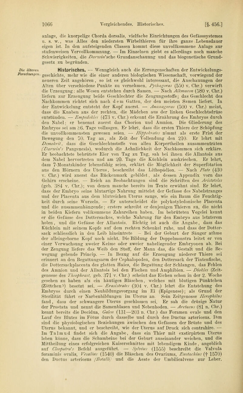 anläge, die knorpelige Chorda dorsalis, vielfache Einrichtungen des Gefässsystemes 11. s. w., was Alles den niedersten Wirbelthieren für ihre ganze Lebensdauer eigen ist. In den aufsteigenden Classen kommt diese unvollkommene Anlage zur stufenweisen Vervollkommnung. —■ Im Einzelnen giebt es allerdings noch manche Schwierigkeiten, die Darwm'sehe Grundanschauung und das biogenetische Grund- gesetz zu begründen. Die älteren Historisches. — Wenngleich auch die Errungenschaften der Entwickelungs- Forschungen. geschichte, mehr wie die einer anderen biologischen Wissenschaft, vorwiegend der neueren Zeit angehören , so ist es gleichwohl interessant, die Anschauungen der Alten über verschiedene Punkte zu vernehmen. Pythagoras (550 v. Chr.) verwirft die Urzeugung: alle Wesen entstehen durch Samen. — Nach Alkmaeon (580 v. Chr.) liefern zur Erzeugung beide Geschlechter die Zeugungsstoffe; das Geschlecht des Nachkommen richtet sich nach dem Gatten, der den meisten Samen liefert. In der Entwickelung entsteht der Kopf zuerst. — Anaxagoras (500 v. Chr.) meint, dass die Knaben aus der rechten, die Mädchen aus der linken Geschlechtsdrüse entstünden. — Empedokles (473 v. Chr.) erkennt die Ernährung des Embryos durch den Nabel; er benennt zuerst das Chorion und Amnion. Die Gliederung des Embryos sei am j;6. Tage vollzogen. Er lehrt, dass die ersten Thiere der Schöpfung die unvollkommensten gewesen seien. — Hippokrates nimmt als erste Frist der Bewegung den 70. Tag an, als Zeit der Vollendung den 210- Er lehrt mit Demokrü, dass die Geschlechtsstoffe von allen Körpertheilen zusammenträten (Darwin's Pangenesis), wodurch die Aehnlichkeit der Nachkommen sich erkläre. Er beobachtete bebrütete Eier von Tag zu Tag, sah bei ihnen die Allantois aus dem Nabel hervortreten und am 20. Tage die Küchlein auskriechen. Er lehrt, dass 7-Monatskinder lebensfähig seien, erklärt die Möglichkeit der Superfötation aus den Hörnern des Uterus, beschreibt das Lithopädion. — Nach Plato (430 v. Chr.) wird zuerst das Rückenmark gebildet, als dessen Appendix vorn das Gehirn erscheine. — Eeich an Beobachtungen sind die Schriften des Aristoteles (geb. 384 v. Chr.); von denen manche bereits im Texte erwähnt sind. Er lehrt, dass der Embryo seine blutartige Nahrung mittelst der Gefässe des Nabelstranges und der Placenta aus dem blutreichen Uterus sauge, wie ein Baum die Feuchtig- keit durch seine Wurzeln. — Er unterscheidet die polykotyledonische Placenta und die zusammenhängende; erstere schreibt er denjenigen Thieren zu, die nicht in beiden Kiefern vollkommene Zahnreihen haben. Im bebrüteten Vogelei kennt er die Gefässe des Dottersackes, welche Nahrung für den Embryo aus letzterem holen, und die Gefässe der Allantois. Richtig ist auch die Angabe, dass das Küchlein mit seinem Kopfe auf dem rechten Schenkel ruhe, und dass der Dotter- sack schliesslich in den Leib hineintrete — Bei der Geburt der Säuger athme der alleingeborne Kopf noch nicht. Die Bildung der Doppelmonstra leitet er von einer Verwachsung zweier Keime oder zweier naheliegender Embryonen ab. Bei der Zeugung liefere das Weib den Stoff, der Mann das, die Gestalt und die Be- wegung gebende Princip. — In Bezug auf die Erzeugung niederer Thiere sei erinnert an den Begattungsarm der Cephalopoden, den Dottersack der Tintenfische, die Dottersaekplacenta des glatten Haies, die Begattung der Schlangen, das Fehlen des Amnion und der Allantois bei den Fischen und Amphibien. — Diokles (Zeit- genosse des Theophrast, geb. 371 v. Chr.) scheint das Eichen schon in der 2. Woche gesehen zu haben als ein häutiges Bläschen, welches mit blutigen Pünktchen (Zöttchen?) besetzt sei. — Erasistrates (304 v. Chr.) lehrt die Entstehung des Embryos durch einen Neubildungsvorgang im Ei (Epigenese); als Grund der Sterilität führt er Narbenbildungen im Uterus an. Sein Zeitgenosse Herophilus fand, dass der schwangere Uterus geschlossen sei. Er sah die drüsige Natur der Prostata und nennt die Samenblasen und Nebenhoden. — Aretaeus (81 n. Chr.) kennt bereits die Decidua, Galen (131—203 n. Chr.) das Foramen ovale und den Lauf des Blutes im Fötus durch dasselbe und durch den Ductus arteriosus. Ihm sind die physiologischen Beziehungen zwischen den Gefässen der Brüste und des Uterus bekannt, und er beschreibt, wie der Uterus auf Druck sich contrahire. — Im Talmud findet sich die Angabe, dass ein Thier mit exstirpirtem Uterus leben könne, dass die Schambeine bei der Geburt auseinander weichen, und die Mittheilung eines erfolgreichen Kaiserschnittes mit lebendigem Kinde, angeblich auf Cleopalra's Befehl ausgeführt. — Sylvias (1555) beschreibt die Valvula foraminis ovalis, Vesalius (1540) die Bläschen des Ovariums, Eustachüis (f 1570) den Ductus arteriosus (BotalliJ und die Aeste der Umbilicalvene zur Leber.