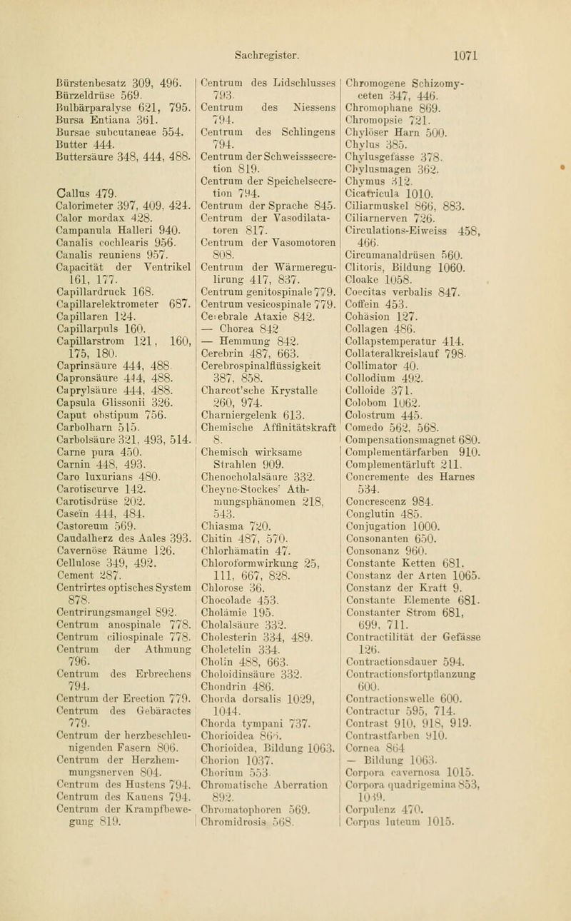 ßürstenbesatz 309, 496. Bürzeldrüse 569. Bulbärparalyse 621, 795. Bursa Entiana 361. Bursae subcutaneae 554. Butter 444. Buttersäure 348, 444, 488. Callus 479. Calorimeter 397, 409. 424. Calor mordax 428. Campanula Halleri 940- Canalis eochlearis 956. Canalis reuniens 957. Capacität der Ventrikel 161, 177. Capillardruck 168. Capillarelektrometer 687. Capillaren 124. Capillarpuls 160. Capillarstrom 121. 160, 175, 180. Caprinsäure 444, 488. Capronsäure 4-14, 488. Caprylsäure 444, 488. Capsula Glissonii 326. Caput ohstipura 756. Carbolkarn 515. Carbolsäure 321. 493, 514. Carne pura 450. Carnin 448. 493. Caro luxurians 480. Carotiscurve 142. Carotisdrüse 202. Casein 444, 484. Castoreum 569. Caudalherz des Aales 393. Cavernöse Bäume 126. Ccllnlose 349, 492. Cement 287. Centrirtes optisches System 878. Centrirungsmangel 892. Centruin anospinale 778. Centrum ciliospinale 778. Centrum der Athmung 796. Centrum des Erbrechens 794. Centrum der Erection 7 7!'. Centrum des Gebäractes 779. (lentrum der herzheschleu- nigenden Fasern 806. Centrum der Herzhem- mnngsnerven 804. Centrum des Hustens 7'.M. (Vntrum des Kanons 79 I- Centrum der Krampfbewe- gung 819. Centrum des Lidscklusses 793 Centrum des Niessens 794. Centrum des Schlingens 794. Centrum derSchweisssecre- tion 819. Centrum der Speichelsecre- tion 7H4. Centrum der Sprache 845. Centrum der Vasodilata- toren 817. Centrum der Vasomotoren 808. Centrum der Warmeregu- lirung 417, 837. Centrum genitospinale779. Centrum vesicospinale 779. Ceiebrale Ataxie 842. — Chorea 842 — Hemmung 842. Cerebrin 487, 663. Cerebrospinalflüssigkeit 387, 858. Charcot'sche Krystalle 260, 974. Charniergelenk 613. Chemische Affinitätskraft 8. Chemisch wirksame Strahlen 909. Chenocholalsänre 332. Cheyue-Stockes' Ath- mungsphanomen 218, 543. Chiasma 720. Chitin 4S7, 57ii. Chlorliämatin 47. Chloroformwirkung 25, 111, 667, 828. Chlorose 36. Chocolade 453. Cholämie 195. Cholalsäure 332. Cholesterin 334, 489. Choletelin 334. Chol in 4>H Uli:;. Choloidinsäure 332. Chondrin 486. Chorda dorsalis 1029, 1044. Chorda tympani 737. Chorioidea 86 •• Chorioidea, Bildung 1063. Chorion 1037. Chorinm 553 Chromatische Aberration 892. Chromatophoren 569. Chromidrosis 568 Chromogene Schizomy- ceten 347, 146. Chromophane 869. Chromopsie 721. Chylöser Harn 500. Chylus 385. Chylusgefässe 37 - Chylusmagen 362. Chymus JJ12. Cicarricula 1010. Ciliarmuskel 866, 883. Ciliarnerven 726. Circulations-Eiweiss 458, 466- Circumanaldrüsen 560. Clitoris, Bildung 1060. Cloake 1058. Coecitas verbalis 847. Coffein 453. Cohäsion 127. Collagen 486. Collapstemperatur 414. Collateralkreislauf 798- Collimator 40. Collodium 492. Colloide 371. Colobom 1U62. Colostrum 44». Comedo 562, 568. Compensationsmagnet 680. Complementärfarben 910. Complementärluft 211. Concremente des Harnes 534. Concrescenz 984. Conglutin 485. Conjugation 1000. Consonanten 650. Consonanz 960. Constante Ketten 681. Constanz der Arten 1065. Constanz der Kralt 9. Constante Elemente 681- Constanter Strom 681, 699. 711. Contractilität der Gefässe L26. Contractionsdaner 59 I. (lontractionsfortpflanzung 600. Contraetionswelle lim». Contractur 595, 714. Contrast 910, 918, 919. Contrastfarben ylO. Cornea 864 - Bildung Corpora cavernosa L015. Corpora i|uadriiromi»a 85 \, Corpulenz 470. Corpus luteum 1015.