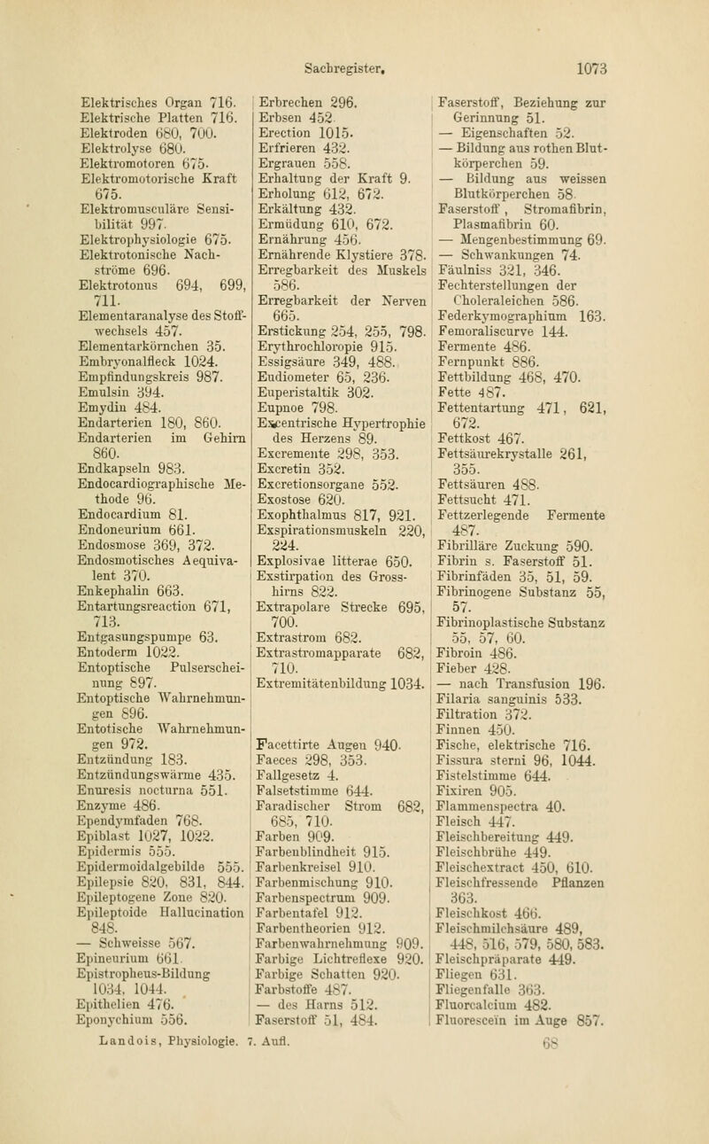 Elektrisches Orgau 716. Elektrische Platten 716. Elektroden 680, 700. Elektrolyse 68ü. Elektromotoren 675- Elektromotorische Kraft 675. Elektroniusculäre Sensi- bilität 997- Elektrophysiologie 675. Elektrotonische Nach- ströme 696. Elektrotonus 694, 699, 711. Elementaranalyse des Stoff- wechsels 457. Elementarkörnchen 35. Embryonalneck 1024. Empfindungskreis 987. Emulsin 394. Emydin 484. Endarterien 180, 860. Endarterien im Gehirn 860. Endkapseln 983. Endocardiographische Me- thode 96. Endocardium 81. Endoneurium 661. Endosmose 369, 372. Endosmotisches Aequiva- lent 370. Enkephalin 663. Entartungsreaction 671, 713. Entgasungspunipe 63. Entoderm 1022. Entoptische Pulserschei- mmg 897. Entoptische Wahrnehmun- gen 896. Entotische Wahrnehmun- gen 972. Entzündung 183. Entzündungswärme 435. Enuresis nocturna 551. Enzyme 486. Ependymfaden 768. Epiblast 1U27, 1022. Epidermis 555. Epidermoidalgebilde 555. Epilepsie 820, 831, 844. Epileptogene Zone 820- E]iileptoide Hallucination 84S. — Schweisse 567. Epineurium 661- Epistropheus-Bildung 1034. 1044. Epithelien 476. Eponychium 556. Erbrechen 296. Erbsen 452 Erection 1015. Erfrieren 432. Ergrauen 558. Erhaltung der Kraft 9. Erholung 612, 672. Erkältung 432. Ermüdung 610, 672. Ernährung 450. Ernährende Klystiere 378- Erregbarkeit des Muskels 586. Erregbarkeit der Nerven 665. Erstickung 254, 255, 798. Erythrochloropie 915. Essigsäure 349, 488. Eudiometer 65, 236. Euperistaltik 302. Eupnoe 798. E^entrische Hypertrophie des Herzens 89. Excremente 298, 353. Excretin 352. Excretionsorgane 552. Exostose 620. Exophthalmus 817, 921. Exspirationsmuskeln 220, 224. Explosivae litterae 650. Exstirpation des Gross- hirns 822. Extrapolare Strecke 695, 700. Extrastrom 682. Extrastromapparate 682, 710. Extremitätenbildung 1034. Facettirte Augen 940- Faeces 298, 353. Fallgesetz 4. Falsetstimme 644. Faradischer Strom 682, 685, 710- Farben 909. Farbenblindheit 915. Farbenkreisel 910. Farbenmischung 910. Farbenspectruni 909. Farbentafel 912. Farbentheorien 912. Farbenwahrnehmung 909. Farbige Lichtreflexe 920. Farbige Schatten 920- Farbstoffe 487. — des Harns 512. Faserstoff 51, 484. Landois, Physiologie. 7. Aufl. Faserstoff, Beziehung zur Gerinnung 51. — Eigenschaften 52. — Bildung aus rothen Blut- körperchen 59. — Bildung aus weissen Blutkörperchen 58- Faserstoif, Stromafibrin, Plasmafibrin 60. — Mengenbestimmung 69. — Schwankungen 74. Fäulniss 321, 346. Fechterstellungen der Choleraleichen 586. Federkymographium 163. Femoraliscurve 144. Fermente 486. Fernpunkt 886. Fettbildung 468, 470. Fette 487. Fettentartung 471, 621, 672. Fettkost 467. Fettsäurekrystalle 261, 355. Fettsäuren 4S8. Fettsucht 471. Fettzerlegende Fermente 487. Fibrilläre Zuckung 590. Fibrin s. Faserstoff 51. Fibrinfäden 35, 51, 59. Fibrinogene Substanz 55, 57. Fibrinoplastische Substanz 55, 57, 60. Fibroin 486. i Fieber 428. — nach Transfusion 196. j Filaria sanguinis 533. Filtration 372. i Finnen 450. Fische, elektrische 716. Fissura sterni 96, 1044. Fistelstimme 644. Fixiren 905. Flammenspectra 40. Fleisch 447. Fleischbereitung 449. Fleischbrühe 449. Fleischextract 450, 610. I Fleischfressende Pflanzen 363. Fleischkost 466. Fleischmilchsäure 489, 448, 516, 579, 580, 583. Fleischpräparate 449. Fliegen 631. Fliegenfalle 363. Fluorcalcium 482. , Fluorescein im Auge 857. 68