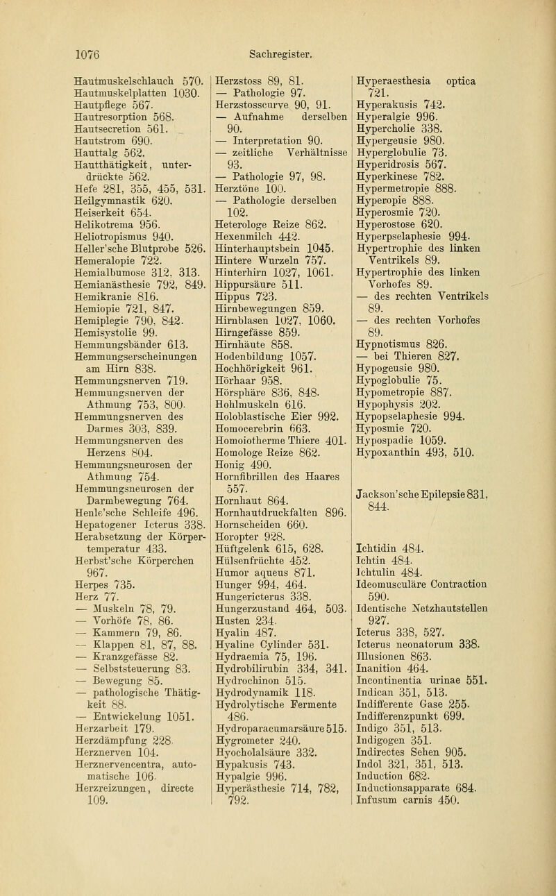 Hautmuskelschlauch 570. Hautrnuskelplatten 1030. Hautpflege 567- Hautresorption 568. Hautsecretion 561. Hautstrom 690. Hauttalg 562. Hautthätigkeit, unter- drückte 562. Hefe 281, 355, 455, 531. Heilgymnastik 620. Heiserkeit 654. Helikotrema 956. Heliotropismus 940. Heller'sche Blutprobe 526. Hemeralopie 722. Hemialbumose 312, 313. Hemianästhesie 792, 849. Hemikranie 816. Hemiopie 721, 847. Hemiplegie 790, 842. Hemisystolie 99- Hemmungsbänder 613. Hemmungserscheinungen am Hirn 838. Hemmungsnerven 719. Hemmungsnerven der Athmung 753, 800- Hemmungsnerven des Darmes 303, 839. Hemmungsnerven des Herzens 804. Hemmungsneurosen der Athmung 754. Hemmungsneurosen der Darmbewegung 764. Henle'sche Schleife 496. Hepatogener Icterus 338. Herabsetzung der Körper- temperatur 433. Herbst'sche Körperchen 967. Herpes 735. Herz 77. — Muskeln 78, 79. - Vorhöfe 78, 86. — Kammern 79, 86. — Klappen 81, 87, 88. — Kranzgefässe 82. — Selbststeuerung 83. — Bewegung 85. — pathologische Thätig- keit 88. — Entwickelung 1051. Herzarbeit 179. Herzdämpfung 228- Herznerven 104. Herznervencentra, auto- matische 106- Herzreizungen, directe 109. Herzstoss 89, 81. — Pathologie 97. Herzstosscurve 90, 91. — Aufnahme derselben 90. — Interpretation 90. — zeitliche Verhältnisse 93. — Pathologie 97, 98. Herztöne 100. — Pathologie derselben 102. Heterologe Reize 862. Hexenmilch 442. Hinterhauptsbein 1045. Hintere Wurzeln 757. Hinterhirn 1027, 1061. Hippursäure 511. Hippus 723. Hirnbewegungen 859. Hirnblasen 1027, 1060. Hirngefässe 859. Hirnhäute 858. Hodenbildung 1057. Hochhörigkeit 961. Hörhaar 958. Hörsphäre 836, 848- Hohlmuskeln 616. Holoblastische Eier 992. Homocerebrin 663. Homoiotherme Thiere 401. Homologe Reize 862. Honig 490. Hornfibrillen des Haares 557. Hornhaut 864. Hornhautdruckfalten 896. Hornscheiden 660. Horopter 928. Hüftgelenk 615, 628. Hülsenfrüchte 452. Humor aqueus 871. Hunger 994, 464. Hungericterus 338. Hungerzustand 464, 503. Husten 234. Hyalin 487. Hyaline Cylinder 531. Hydraemia 75, 196. Hydrobilirubin 334, 341. Hydrochinon 515. Hydrodynamik 118. Hydrolytische Fermente 486. Hydroparacumarsäure 515. Hygrometer 240. Hyocholalsäure 332. Hypakusis 743. Hypalgie 996. Hyperästhesie 714, 782, '792. Hyperaesthesia optica 721. Hyperakusis 742. Hyperalgie 996. Hypercholie 338. Hypergeusie 980. Hyperglobulie 73. Hyperidrosis 567. Hyperkinese 782. Hypermetropie 888. Hyperopie 888. Hyperosmie 720. Hyperostose 620. Hyperpselaphesie 994- Hypertrophie des linken Ventrikels 89. Hypertrophie des linken Vorhofes 89. — des rechten Ventrikels 89. — des rechten Vorhofes 89. Hypnotismus 826. — bei Thieren 827. Hypogeusie 980. Hypoglobulie 75. Hypometropie 887. Hypophysis 202. Hypopselaphesie 994. Hyposmie 720. Hypospadie 1059. Hypoxanthin 493, 510. Jackson'sehe Epilepsie 831. 844. Ichtidin 484. Ichtin 484. Ichtulin 484. Ideomusculäre Contraction 590. Identische Netzhautstellen 927. Icterus 338, 527. Icterus neonatorum 338. Illusionen 863. Inanition 464. Incontinentia urinae 551. Indican 351, 513. Indifferente Gase 255. Indifferenzpunkt 699. Indigo 351, 513. Indigogen 351. Indirectes Sehen 905. Indol 321, 351, 513. Induction 682- Inductionsapparate 684. Infusum carnis 450.