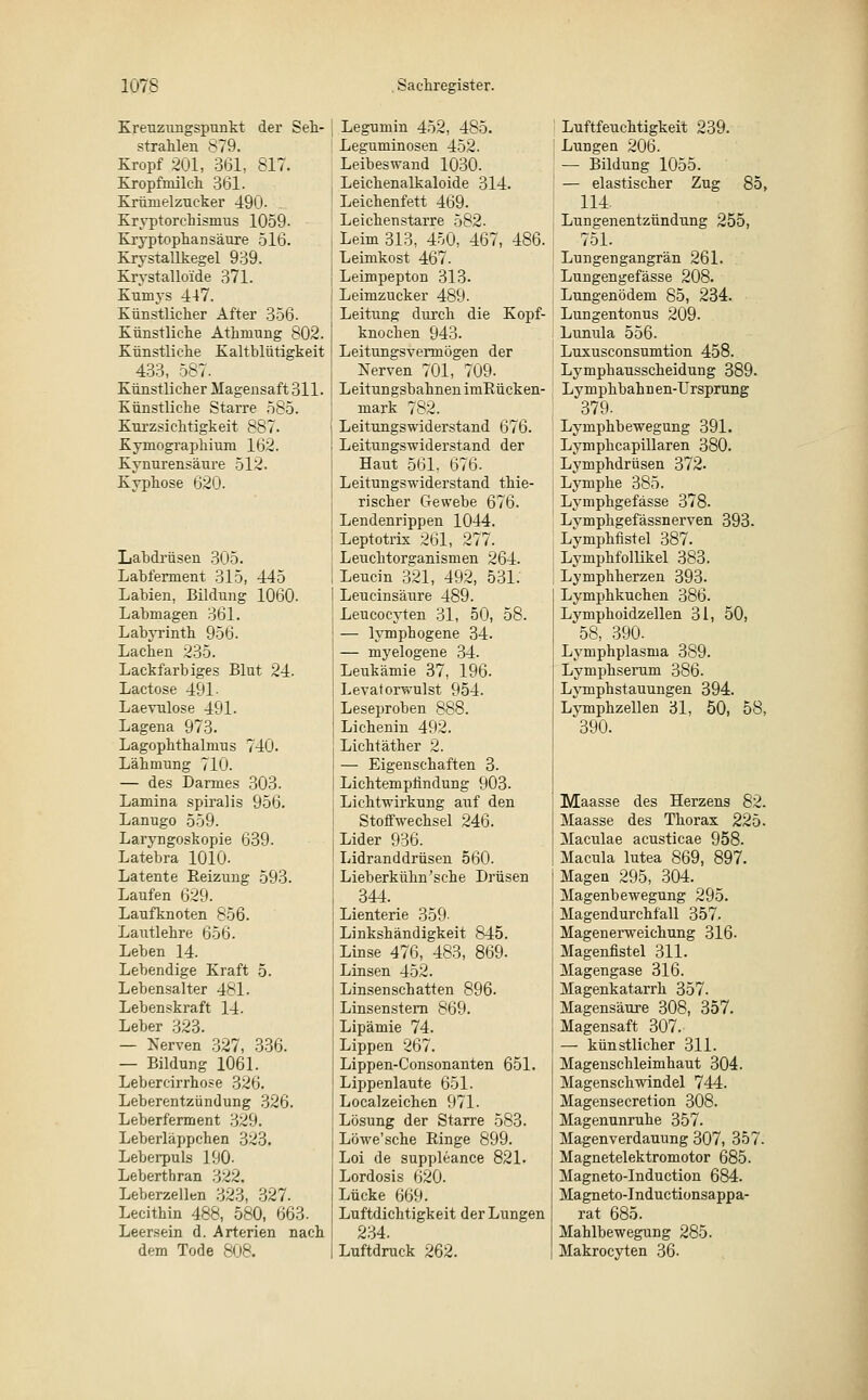 Kreuzungspunkt der Sek- strahlen 879. Kropf 201, 361, 817. Kropfniilch 361. Krümelzueker 490- Kryptorchismus 1059- Kryptophansäure 516. Krystallkegel 939. Krystalloide 371. Kumys 447. Künstlicher After 356. Künstliche Athmung 802. Künstliche Kaltblütigkeit 433, 587. Künstlicher Magensaft 311. Künstliche Starre 585. Kurzsichtigkeit 887. Kymographium 162. Kynurensäure 512. Kyphose 620. Labdrüsen 305. Labfennent 315, 445 Labien. Bildung 1060- Labmagen 361. Labyrinth 956. Lachen 235. Lackfarbiges Blut 24. Lactose 491- Laevulose 491- Lagena 973. Lagophthalnrus 740. Lähmung 710. — des Darmes 303. Lamina spiralis 956. Lanugo 559. Laryngoskopie 639. Latebra 1010- Latente Beizung 593. Laufen 629. Laufknoten 856. Lautlehre 656. Leben 14. Lebendige Kraft 5. Lebensalter 481. Lebenskraft 14. Leber 323. — Nerven 327, 336. — Bildung 1061. Lebercirrhose 326. Leberentzündung 326. Leberferment 329. Leberläppchen 323. Leberpuls 190- Leberthran 322, Leberzellen 323, 327. Lecithin 488, 580, 663. Leersein d. Arterien nach dem Tode 808. Legumin 452, 485. Leguminosen 452. Leibeswand 1030. Leichenalkaloide 314. Leichenfett 469. Leichenstarre 582. Leim 313, 450, 467, 486. Leimkost 467. Leimpepton 313- Leimzucker 489. Leitung durch die Kopf- knochen 943. Leitungsvermögen der Nerven 701, 709. Leitungsbahnen imBücken- mark 782. Leitungswiderstand 676. Leitungswiderstand der Haut 561. 676. Leitungswiderstand thie- rischer Gewebe 676. Lendenrippen 1044. Leptotrix 261, 277. Leuchtorganismen 264. Leucin 321, 492, 531. Leucinsäure 489. Leucocyten 31, 50, 58. — lymphogene 34. — myelogene 34. Leukämie 37, 196. Levatorwulst 954. Leseproben 888. Lichenin 492. Licht äth er 2. — Eigenschaften 3. Lichtemphndung 903. Lichtwirkung auf den Stoffwechsel 246. Lider 936. Lidranddrüsen 560. Lieberkühn'sehe Drüsen 344. Lienterie 359- Linkshändigkeit 845. Linse 476, 483, 869. Linsen 452. Linsenschatten 896. Linsenstern 869. Lipämie 74. Lippen 267. Lippen-Consonanten 651. Lippenlaute 651. Localzeichen 971. Lösung der Starre 583. Löwe'sche Binge 899. Loi de suppleance 821. Lordosis 620. Lücke 669. Luftdichtigkeit der Lungen 234. Luftdruck 262. Luftfeuchtigkeit 239. Lungen 206. — Bildung 1055. — elastischer Zug 85, 114. Lungenentzündung 255, 751. Lungengangrän 261. Lungengefässe 208. Lungenödem 85, 234. Lungentonus 209. Lunula 556. Luxusconsumtion 458. Lymphausscheidung 389. Lymphbahnen-Ursprung 379- Lymphbewegung 391. Lymphcapillaren 380. Lymphdrüsen 372. Lymphe 385. Lymphgefässe 378. Lvmphgefässnerven 393. Lymphfistel 387. Lymphfollikel 383. Lymphherzen 393. Lymphkuchen 386. Lymphoidzellen 31, 50, 58, 390. Lymphplasma 389. Lymphserum 386. Lymphstauungen 394. Lymphzellen 31, 50, 58, 390. Maasse des Herzens 82. Maasse des Thorax 225. Maculae acusticae 958. Macula lutea 869, 897. Magen 295, 304. Magenbewegung 295. Magendurchfall 357. Magenerweichung 316. Magenfistel 311. Magengase 316. Magenkatarrh 357. Magensäure 308, 357. Magensaft 307. — künstlicher 311. Magenschleimhaut 304. Magenschwindel 744. Magensecretion 308. Magenunruhe 357. Magenverdauung 307, 357. Magnetelektromotor 685. Magneto-Induction 684. Magneto-Inductionsappa- rat 685. Mahlbewegung 285. Makrocyten 36.