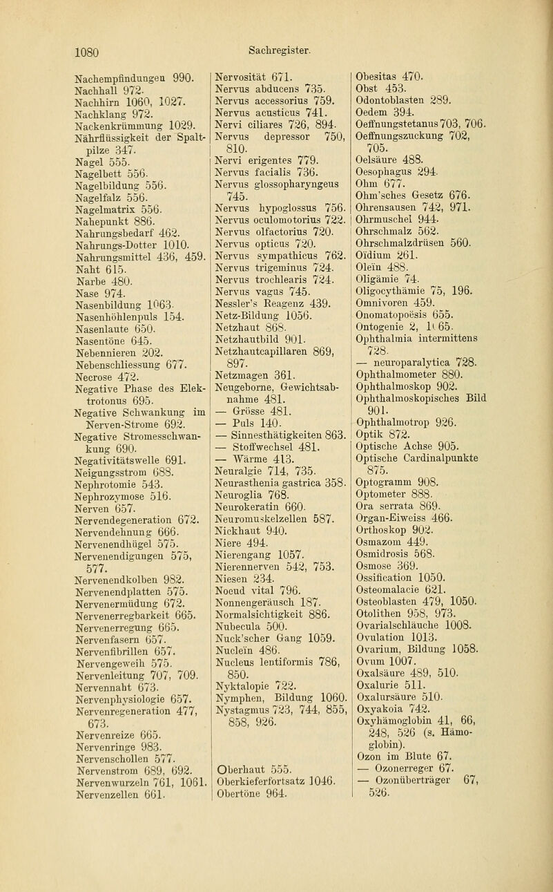 Nachempfindungen 990. Nachhall 972- Nachhirn 1060, 1027. Nachklang 972. Nackenkrümmung 1029. Nährflüssigkeit der Spalt- pilze 347. Nagel 555- Nagelbett 556. Nagelbildung 556. Nagelfalz 556. Nagelmatrix 556. Nahepunkt 886. Nahrungsbedarf 462. Nahrungs-Dotter 1010. Nahrungsmittel 436, 459. Naht 615. Narbe 480. Nase 974. Nasenbildung 1063- Nasenhöhlenpuls 154. Nasenlaute 650. Nasentöne 645. Nebennieren 202. Nebenschliessung 677. Necrose 472. Negative Phase des Elek- trotonus 695. Negative Schwankung im Nerven-Strome 692. Negative Stromesschwan- kung 690. Negativitätswelle 691. Neigungsstrom 688. Nephrotomie 543. Nephrozymose 516. Nerven 657. Nervendegeneration 672. Nervendehnung 666. Nervenendhügel 575. Nervenendigungen 575, 577. Nervenendkolben 982. Nervenendplatten 575. Nervenermüdung 672. Nervenerregbarkeit 665. Nervenerregung 665. Nervenfasern 657. Nervenfibrillen 657. Nervengeweih 575. Nervenleitung 707, 709. Nervennaht 673. Nervenphysiologie 657. Nervenregeneration 477, 673. Nervenreize 665. Nervenringe 983- Nervenschollen 577. Nervenstrom 689, 692. Nervenwurzeln 761, 1061. Nervenzellen 661. Nervosität 671. Nervus abducens 735. Nervus accessorius 759. Nervus acusticus 741. Nervi ciliares 726, 894. Nervus depressor 750, 810. Nervi erigentes 779. Nervus facialis 736. Nervus glossopharyngeus 745. Nervus hypoglossus 756. Nervus oculomotorius 722. Nervus olfactorius 720. Nervus opticus 720. Nervus sympathicus 762. Nervus trigeminus 724. Nervus trochlearis 724. Nervus vagus 745. Nessler's Reagenz 439. Netz-Bildung 1056. Netzhaut 868- Netzhautbild 901. Netzhautcapillaren 869, 897. Netzmagen 361. Neugeborne, Gewichtsab- nahme 481. — Grösse 481. — Puls 140. — Sinnesthätigkeiten 863. — Stoffwechsel 481. — Wärme 413. Neuralgie 714, 735. Neurasthenia gastrica 358. Neuroglia 768. Neurokeratin 660. Neuromuskelzellen 587. Nickhaut 940. Niere 494. Nierengang 1057. Nierennerven 542, 753. Niesen 234. Noeud vital 796. Nonnengeräusch 187. Normalsichtigkeit 886. Nubecula 500. Nuck'scher Gang 1059. Nuclein 486. Nucleus lentiformis 786, 850. Nyktalopie 722. Nymphen, Bildung 1060. Nystagmus 723, 744, 855, 858, 926. Oberhaut 555. Oberkieferfortsatz 1046. Obertöne 964. Obesitas 470. Obst 453. Odontoblasten 289. Oedem 394. Oeffnungstetanus703, 706. Oeffnungszuckung 702, 705. Oelsäure 488. Oesophagus 294. Ohm 677. Ohm'sches Gesetz 676. Ohrensausen 742, 971. Ohrmuschel 944. Ohrschmalz 562. Ohrschmalzdrüsen 560. Oidiuni 261. Olein 488. Oligämie 74. Oligocythämie 75, 196. Omnivoren 459. Onomatopoesis 655. Ontogenie 2, lt.65. Ophthalmia intermittens 728. — neuroparalytica 728. Ophthalmometer 880. Ophthalmoskop 902. Ophthalmoskopisches Bild 901. Ophthalmotrop 926. Optik 872. Optische Achse 905. Optische Cardinalpunkte 875. Optogramm 908. Optometer 888. Ora serrata 869. Organ-Eiweiss 466. Orthoskop 902. Osmazom 449. Osmidrosis 568. Osmose 369. Ossification 1050. Osteomalacie 621. Osteoblasten 479, 1050. Otolithen 958, 973. Ovarialschläuche 1008. Ovulation 1013. Ovarium, Bildung 1058. Ovum 1007. Oxalsäure 489, 510. Oxalurie 511. Oxalursäure 510- Oxyakoia 742. Oxyhämoglobin 41, 66, 248, 526 (s. Hämo- globin). Ozon im Blute 67. — Ozonerreger 67. — Ozonüberträger 67, 526.