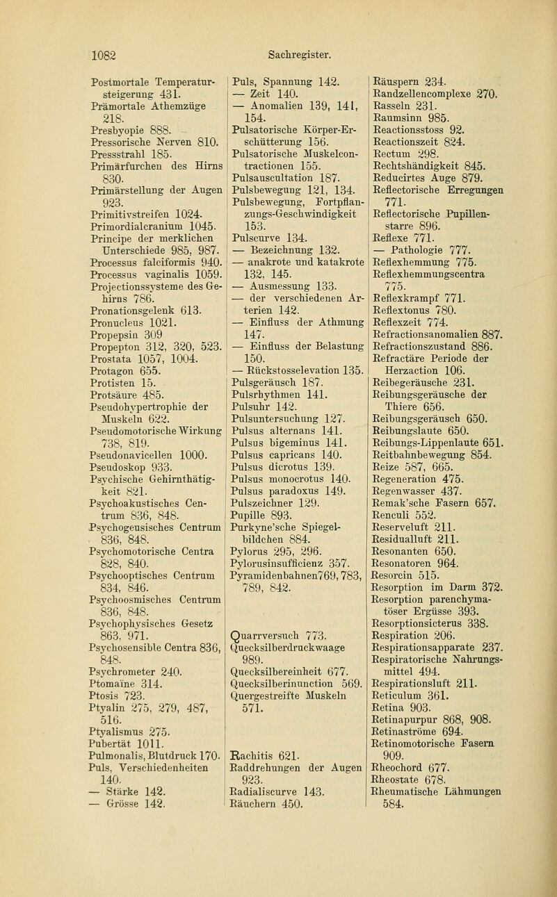 Postmortale Temperatur- Steigerung 431. Prämortale Athemzüge 218. Presbyopie 888. Pressorische Nerven 810. Pressstrahl 185. Primärfurchen des Hirns 830. Primärstellung der Augen 923. Primitivstreifen 1024. Primordial cranium 1045. Principe der merklichen Unterschiede 985, 987. Processus falciformis 940. Processus vaginalis 1059. Projectionssysteme des Ge- hirns 786. Pronationsgelenk 613. Pronucleus 1021. Propepsin 309 Propepton 312, 320, 523. Prostata 1057, 1004. Protagon 655. Protisten 15. Protsäure 485. Pseudohypertrophie der Muskeln 622. Pseudomotorische Wirkung 738, 819. Pseudonavicellen 1000. Pseudoskop 933. Psychische Gehirnthätig- keit 821. Psychoakustisches Cen- trum 836, 848. Psychogeusisches Centrum 836, 848. Psychomotorische Centra 828, 840. Psychooptisches Centrum 834, 846. Psychoosmisches Centrum 836, 848. Psychophysisches Gesetz 863, 971. Psychosensible Centra 836, 848. Psychrometer 240. Ptomaine 314. Ptosis 723. Ptyalin 275, 279, 487, 516. Ptyalismus 275. Pubertät 1011. Pulmonalis, Blutdruck 170. Puls, Verschiedenheiten 140. — Stärke 142. — Grösse 142. ! Puls, Spannung 142. j — Zeit 140. I — Anomalien 139, 141, 154. Pulsatorische Körper-Er- schütterung 156. Pulsatorische Muskelcon- tractionen 155. Pulsauscultation 187. Pulsbewegung 121, 134. Pulsbewegung, Fortpflan- zungs-Geschwindigkeit 153. Pulscurve 134. — Bezeichnung 132. — anakrote und katakrote 132, 145. — Ausmessung 133. — der verschiedenen Ar- terien 142. — Einfluss der Athmung 147. — Einfluss der Belastung 150. — Rückstosselevation 135. Pulsgeräusch 187. Pulsrhythmen 141. Pulsuhr 142. Pulsuntersuchung 127. Pulsus alternans 141. Pulsus bigeminus 141. Pulsus capricans 140. Pulsus dicrotus 139. Pulsus monocrotus 140. Pulsus paradoxus 149. Pulszeichner 129. Pupille 893. Purkyne'sche Spiegel- bildchen 884. Pylorus 295, 296. Pylorusinsufficienz 357. Pyramidenbahnen769,783, 789, 842. Quarrversuch 773. Quecksilberdruckwaage 989. Quecksilbereinheit 677. Quecksilberinunction 569. Quergestreifte Muskeln 571. Rachitis 621- Eaddrehungen der Augen 923. Radiali scurve 143. Räuchern 450. Räuspern 234. Randzellencomplexe 270. Rasseln 231. Raumsinn 985. Reactionsstoss 92. Reactionszeit 824. Rectum 298. Rechtshändigkeit 845. Reducirtes Auge 879. Reflectorische Erregungen 771. Reflectorische Pupillen- starre 896. Reflexe 771. — Pathologie 777. Reflexhemmung 775. Reflexhemmungscentra 775. Eeflexkrampf 771. Reflextonus 780. Reflexzeit 774. Refractionsanomalien 887. Refractionszustand 886. Refractäre Periode der Herzaction 106. Reibegeräusche 231. Reibungsgeräusche der Thiere 656. Reibungsgeräusch 650. Reibungslaute 650. Reibungs-Lippenlaute 651. Reitbahnbewegung 854. Reize 587, 665. Regeneration 475. Regenwasser 437. Remak'sche Fasern 657. Reneuli 552. Reserveluft 211. Residualluft 211. Resonanten 650. Resonatoren 964. Resorcin 515. Resorption im Darm 372. Resorption parenchyma- töser Ergüsse 393. Resorptionsicterus 338. Respiration 206. Respirationsapparate 237. Respiratorische Nahrungs- mittel 494. Respirationsluft 211. Reticulum 361. Retina 903. Retinapurpur 868, 908. Retinaströme 694. Retinomotorische Fasern 909. Rheochord 677. Rheostate 678. Rheumatische Lähmungen 584.