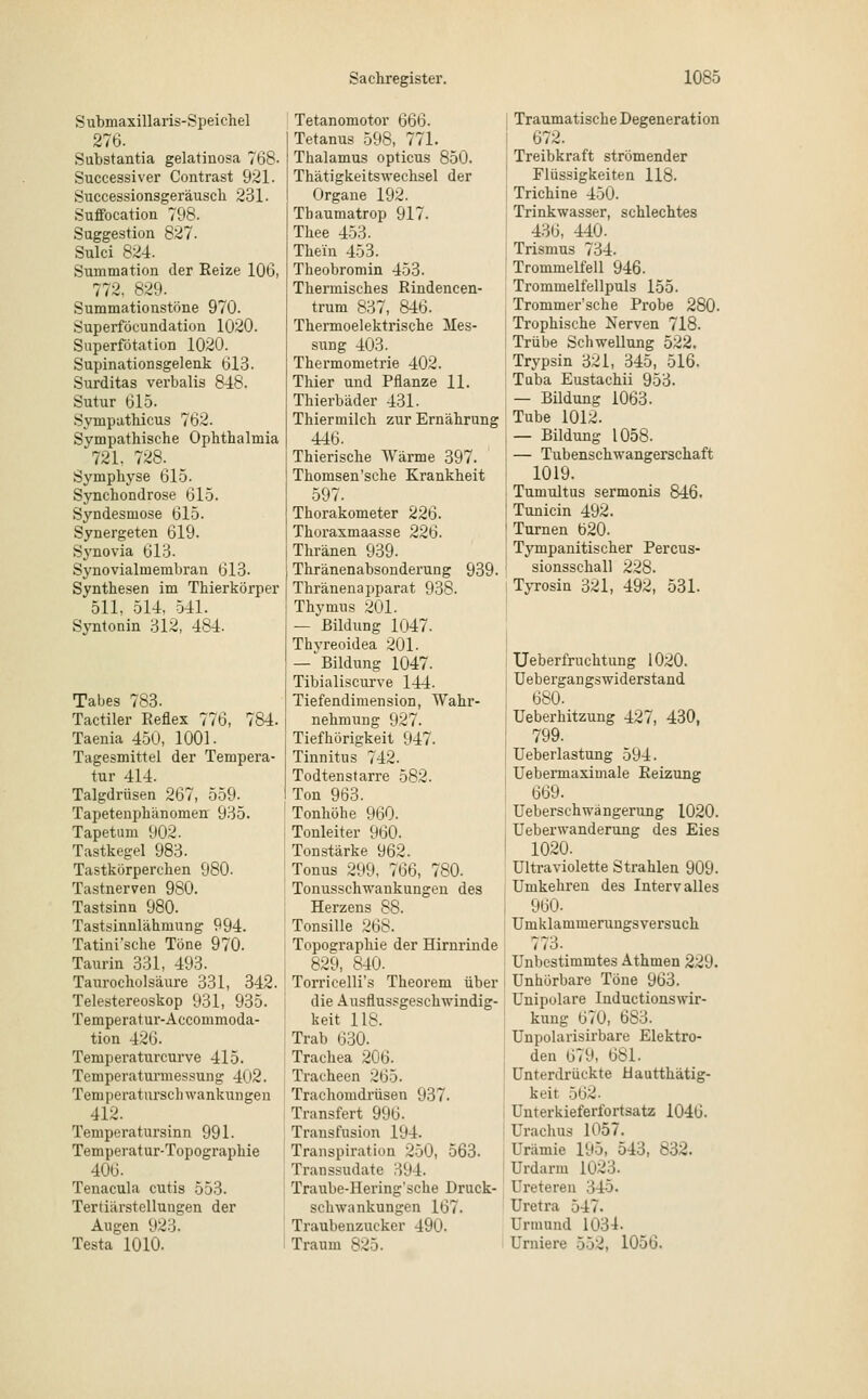 S ubmaxillaris-Speichel 276. Substantia gelatinosa 768- Successiver Contrast 921. Successionsgeräusch 231. Suflbcation 798. Suggestion 827. Sulci 824. Summation der Reize 106, 772, 829. Sumniationstöne 970. Superföcundation 1020. Superfötation 1020. Supinationsgelenk 613. Surditas verbalis 848. Sutur 615. Sympathicus 762. Sympathische Ophthalmia 721, 728. Symphyse 615. Synchondrose 615. Syndesmose 615. Synergeten 619. Synovia 613. Synovialmembran 613. Synthesen im Thierkörper 511, 514, 541. Syntonin 312, 484. Tabes 783. Tactiler Reflex 776, 784. Taenia 450, 1001. Tagesmittel der Tempera- tur 414. Talgdrüsen 267, 559. Tapetenphänomen 935. Tapetum 902. Tastkegel 983. Tastkörperchen 980. Tastnerven 980. Tastsinn 980. Tastsinnlähmung 994. Tatini'sche Töne 970. Taurin 331, 493. Taurocholsäure 331, 342. Telestereoskop 931, 935. Temperatur-Accommoda- tion 42G. Temperaturcurve 415. Temperaturmessung 402. Temperatursch wankungen 412. Temperatursinn 991. Temperatur-Topographie 406. Tenacula cutis 553. Tertiärstellungen der Augen 923. Testa 1010. Tetanomotor 666. Tetanus 598, 771. Thalamus opticus 850. Thätigkeitswechsel der Organe 192. Thaumatrop 917. Thee 453. Thein 453. Theobromin 453. Thermisches Rindencen- trum 837, 846. Thermoelektrische Mes- sung 403. Thermometrie 402. Thier und Pflanze 11. Thierbäder 431. Thiermilch zur Ernährung 446. Thierische Wärme 397. Thomsen'sche Krankheit 597. Thorakometer 226. Thoraxmaasse 226. Thränen 939. Thränenabsonderung 939. Thränenapparat 938. Thymus 201. —'Bildung 1047. Thyreoidea 201. — Bildung 1047. Tibialiscurve 144. Tiefendimension, Wahr- nehmung 927. Tiefhörigkeit 947. Tinnitus 742. Todtenstarre 582. Ton 963. Tonhöhe 960. Tonleiter 960. Tonstärke 962. Tonus 299, 766, 780. Tonusschwankungen des Herzens 88. Tonsille 268. Topographie der Hirnrinde 829, 840. Torricelli's Theorem über die Ausflussgeschwindig- keit 118. Trab 630. Trachea 206. Tracheen 265. Trachomdrüsen 937. Transfer* 996. Transfusion 194. Transpiration 250, 563. Transsudate 394. Traube-Hering'sche Druck- schwankungen 167. Traubenzucker 490. Traum 825. Traumatische Degeneration 672. Treibkraft strömender Flüssigkeiten 118. Trichine 450. Trinkwasser, schlechtes 436, 440. Trismus 734. Trommelfell 946. Trommelfellpuls 155. Trommer'sche Probe 280. Trophische Nerven 718. Trübe Schwellung 522. Trypsin 321, 345, 516. Tuba Eustachii 953. — Bildung 1063. Tube 1012. — Bildung 1058. — Tubenschwangerschaft 1019. Tumultus sermonis 846. Tunicin 492. Turnen 620. Tympanitischer Percus- sionsschall 228. Tyrosin 321, 492, 531. Ueberfruchtung 1020. Uebergangswiderstand 680. Ueberhitzung 427, 430, 799. Ueberlastung 594. Uebermaximale Reizung 669. Ueberschwängerung 1020. Ueberwanderung des Eies 1020. Ultraviolette Strahlen 909. Umkehren des Interv alles 960- Umklammerungsversuch 773. Unbestimmtes Athmen 229. Unhörbare Töne 963. Unipolare Inductionswir- kung 670, 683. Unpolarisirbare Elektro- den 679, 681. Unterdrückte Hautthätig- keit 562. Unterkieferfortsatz 1046. ürachus 1057. Urämie 195, 543, 832. Urdarm 1023. Ureteren 345. Uretra 547. Urmund 1034- Urniere 552, 1056.