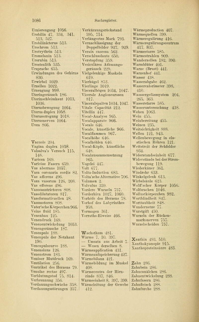 Urnierengang 1056. Urobilin 47, 334, 341, 513, 527. Urobilinicterus 513. Urochrom 513. Uroerythrin 513. Uromelanin 513. Urorubin 513. Urostealith 535. Ursprache 655. Urwindungen des Gehirns 830. Urwirbel 1029. Urzellen 1022. Urzeugung 993. Uteringeräusch ISO. Uterinschleimhaut 1013, 1036. Uterusbewegung 1064. Uterus duplex 1058. Uteruserregung 1018. Uterusnerven 1064. Uvea 866. Vacuole 204. Vagina duplex 1058. Valsalva's Versuch 115, 148. Varicen 169. Varicöse Fasern 659. Vas aberrans 1057. Vasa coronaria cordis 82. Vas afferens 496. Vasa vasorum 126, 208. Vas efferens 496. Vasoconstrictoren 808. Vasodilatatoren 817. Vasoformativzellen 28. Vasomotoren 808. Vater'sche Körperchen 966. Veine fluid 185. Venenbau 125. Venendruck 169. Venenentwickelung 1053. Venen geräusche 187. Venenpuls 188. Venenpuls der Netzhaut 190. Venenpulscurve 188. Venensinus 126. Venen ström 183. Venöser Blutdruck 169. Ventilation 256. Ventrikel des Herzens 79. Venulae rectae 497- Verblutungstod 75, 814- Verbrennung 356. Verdauungsschwäche 358. Verdauungsstörungen 357. Verkürzungsrückstand 595, 714. Verlängertes Mark 793. Vernachlässigung der Doppelbilder 927, 929, Vernix caseosa 562. Verschlusslaute 650. Verstopfung 359. Vesiculäres Athmungs- geräusch 229. Vielgelenkige Muskeln 619. Vierhügel 853. Vierlinge 1019. Visceralbögen 1034, 1047. Vicerale Angioneurosen 817. Visceral spalten 1034, 1047. Vitale Capacität 212. Vitellin 447. Vocal-Analyse 965. Vocalapparate 966. Vocale 646. Vocale, künstliche 966. Vocalflammen 967. Vocalhöhe 646. Vocalhöhlen 646. Vocal-Köpfe, künstliche 648. Vocal Zusammensetzung 965. Vogelei 447. Volt 677. Volta-Induction 683. Volta'sche Alternative 706. Volumen 2. Volvulus 359. Vordere Wurzeln 757. Vorderhirn 1027, 1060. Vorhöfe des Herzens 78. Vorhof des Labyrinthes 958. Vormagen 361. Vorraths-Eiweiss 466. Wachsthum 481. Wärme 7, 10, 397. — Unisatz aus Arbeit 7. — Wesen derselben 8. Wärmeapplication 431. Wärmeaufspeicherung 427. Wärmebilanz 421. Wärmebildung im Muskel 408. Wärmecentra der Hirn- rinde 837, 846. Wärmeeinheit 8, 397, 399. Wärmeleitung der Gewebe 412. Wärmeproduction 407- Wärmequellen 399. Wärmeregulirung 416. Wärmeregulirungscentrum 417, 837. Wärmestarre 585. Wärmestrahlen 909. Wanderzellen 182, 390. Warmblüter 401. Warze (Brust) 441. Warzenhof 441. Wasser 438. Wasserabgabe 462. Wassercalorimeter 398, 410. Wasssergefässsystem 204, 265, 363. Wasserstarre 585. Wasseruntersuchung 438- Wehen 1063. Wein 455. Weinbereitung 455. Weinen 235. Weitsichtigkeit 888. Wellen 121, 943. Wellenbewegung in ela- stischen Röhren 121. Wettstreit der Sehfelder 934. Widerstandseinheit 677. Widerstände bei der Strom- bewegung 119. Wiederkäuer 361. Windrohr 633. Winkelgelenk Ijl3. Wirbelsäule 623. Wolff'scher Körper 1056. Wolfsrachen 1046. Wollustkörperchen 982. Wortblindheit 847. Worttaubheit 848. Wundernetze 77. Wurstgift 450. Wurzeln der Rücken- marksnerven 757- Wurzelscheideu 757. Xanthin 493, 510. Xanthokyanopie 915. Xanthoproteinsäure 483. Zahn 286. Zahnbein 286. Zahncanälchen 286. Zahnentwickelung 288. Zahn fasern 286. Zahnfleisch 288. Zahnfurche 288.