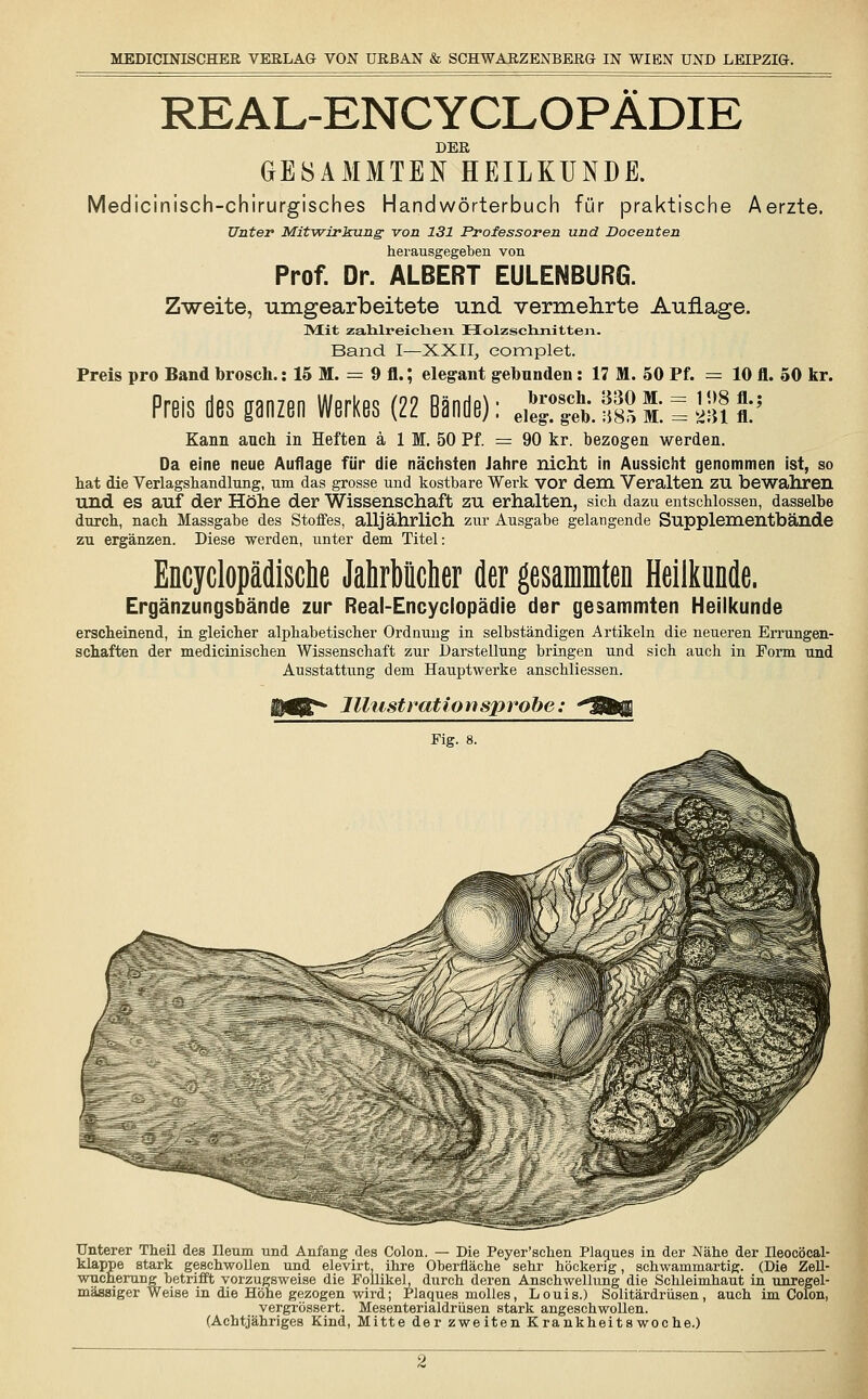 REAL-ENCYCLOPÄDIE DER GESAMMTEN HEILKUNDE. Medicinisch-chirurgisches Handwörterbuch für praktische Aerzte. Unter Mitwirkung von 131 Professoren und Docenten herausgegeben von Prof. Dr. ALBERT EULENBURG. Zweite, umgearbeitete und vermehrte Auflage. ]Mit zahlreichen Holzschnitten. Band I—XXII, eomplet. Preis pro Band brosch.: 15 M. = 9 fl.; elegant gebunden: 17 M. 50 Pf. = 10 fl. 50 kr. Preis des ganzen Werkes (22 Bände): eieÄlsSiSiliÄ:5 Kann auch in Heften ä 1 M. 50 Pf. = 90 kr. bezogen werden. Da eine neue Auflage für die nächsten Jahre nicht in Aussicht genommen ist, so hat die Verlagshandlung, um das grosse und kostbare Werk vor dem Veralten ZU bewahren und es auf der Höhe der Wissenschaft zu erhalten, sich dazu entschlossen, dasselbe durch, nach Massgabe des Stoffes, alljährlich zur Ausgabe gelangende Supplementbände zu ergänzen. Diese werden, unter dem Titel: Encyclopädische Jahrbücher der gesamten Heilkunde. Ergänzungsbände zur Real-Encyclopädie der gesammten Heilkunde erscheinend, in gleicher alphabetischer Ordnung in selbständigen Artikeln die neueren Errungen- schaften der medicinischen Wissenschaft zur Darstellung bringen und sich auch in Form und Ausstattung dem Hauptwerke anschliessen. Illustration sprobe : Fig. 8. Unterer Theil des Ileum und Anfang des Colon. — Die Peyer'schen Plaques in der Nähe der Ileocöcal- klappe stark geschwollen und elevirt, ihre Oberfläche sehr höckerig, schwammartig. (Die Zell- wucherung betrifft vorzugsweise die Follikel, durch deren Anschwellung die Schleimhaut in unregel- mässiger Weise in die Höhe gezogen wird; Plaques molles, Louis.) Solitärdrüsen, auch im Colon, vergrössert. Mesenterialdrüsen stark angeschwollen. (Achtjähriges Kind, Mitte der zweiten Krankheitswoche.)