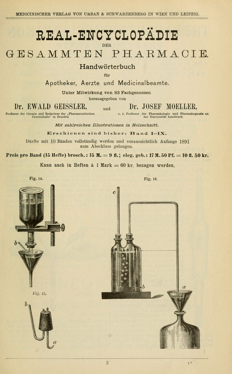 EEAL-ENCYCLOPÄDIE DER GESAMMTEN PHAKMAOIE. Handwörterbuch für Apotheker, Aerzte und Medicinalbeamte. Unter Mitwirkung von 83 Fachgenossen herausgegeben von Dr. EWALD GEISSLEE, und Dr. JOSEF MOELLEß, Professor der Chemie und Redacteur der „Pharmaceutischen Centralhalle in Dresden o. ö. Professor der Pharmakologie und Pharmakognosie an der Universität Innsbruck. Mit zahlreichen Illustrationen in Holzschnitt. Erschienen sind bisher: Band. I—IX. Dürfte mit 10 Bänden vollständig werden und voraussichtlich Anfangs 1891 zum Abschluss gelangen. Preis pro Band (15 Hefte) brosck.: 15 M. = 9 fl.; eleg. geb.: 17 M. 50 Pf. = 10 fl. 50 kr. Kann anch in Heften ä 1 Mark = 60 kr. bezogen werden. Fig. 14. Fig. 16. Fip;. 1£