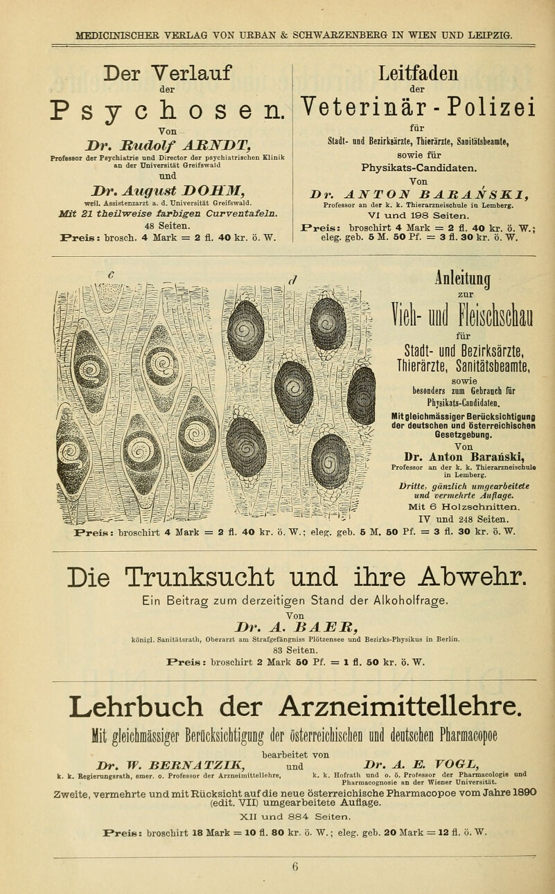 Der Verlauf der Psychosen. Von Dr. Rudolf ABWDT, Professor der Psychiatrie und Director der psychiatrischen Klinik an der Universität Greifswald und Dr. August DOBLM, weil. Assistenzarzt a. d. Universität Greifswald. Mit 21 theilweise farbigen Curventafeln. 48 Seiten. IPreis: brosch. 4 Mark = 2 fl. 40 kr. ö. W. Leitfaden der Veterinär - Polizei für Stallt- und Bezirksärzte, Thierärzte, Sanita'lsbeamte, sowie für Physikats-Candidaten. Von Dr. ANTON BARANSK1, Professor an der k. k. Thierarzneischule in Lemberg. VI und 198 Seiten. JPreis: broschirt 4 Mark = 2 fl. 40 kr. ö. W.; eleg. geb. 5 M. 50 Pf. = 3 fl. 30 kr. ö. W. Preis: broschirt 4 Mark = 2 fl. 40 kr. ö.W.; eleg Anleitung zur :i- ond Ms für Stadt- und Bezirksärzte, Thierärzte, Sanitätsbeamte, sowie besonders zum Gebrauch für Phjsikats-Candidafen. Mit gleichmässiger Berücksichtigung der deutschen und österreichischen Gesetzgebung. Von Dr. Anton Baranski, Professor an der k. k. Thierarzneischule in Lemberg. Dritte, gänzlich umgearbeitete und vermehrte Auflage. Mit 6 Holzschnitten. IV und 248 Seiten. 5 M. 50 Pf. = 3 fl. 30 kr. ö. W. Die Trunksucht und ihre Abwehr. Ein Beitrag zum derzeitigen Stand der Alkoholfrage. Von Dr. A. BAER, königl. Sanitätsrath, Oberarzt am Strafgefängniss Plötzensee und Bezirks-Physikus in Berlin. 83 Seiten. Frei»: broschirt 2 Mark 50 Pf. = 1 fl. 50 kr. ö. W. Lehrbuch der Arzneimittellehre. Mit gleichmässiger Berücksichtigung der österreichischen und deutschen Pharmacopoe bearbeitet von Dr. W. BERNATZIK, und Dr. A. E. VOGL, k. k. Regierungsrath, emer. 0. Professor der Arzneimittellehre, k. k. Hofrath und o. ö. Professor der Phannacologie und Pharmacognosie an der Wiener Universität. Zweite, vermehrte und mit Rücksicht auf die neue österreichische Pharmacopoe vom Jahre 1890 (edit. VII) umgearbeitete Auflage. XII und 884 Seiten.