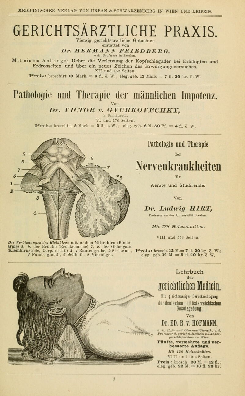 GERICHTSÄRZTLICHE PRAXIS. Vierzig gerichtsärztliche Gutachten erstattet von Dr. HERMANN ERIEDBERG, weil. Professor in Breslau. Mit einem Anhange: Ueber die Verletzung der Kopfschlagader bei Erhängten und Erdrosselten und über ein neues Zeichen des Erwürgungsversuches. XII und 452 Seiten. Preis: broschirt 10 Mark = 6 fl. ö. W.; eleg. geb. 12 Mark = 7 fl. 20 kr. ö. W. Pathologie und Therapie der männlichen Impotenz. Von nr. VICTOR v. GYURKOVECHKY, k. Sanitätsrath. VI und 178 Seitf-n. Preis: broschirt 5 Mark = 3 fl. ö. W.; eleg. geb. 6 M. 50 Pf. = 4 fl. ö. W. Pathologie und Therapie der Nervenkrankheiten für Aerzte und Studirende. Von Dr. I/iidwig HIRT, Professor an der Universität Breslau. Mit 178 Holzschnitten. VIII und 556 Seiten. Die Verbinditn<ien des Kleinhirns mit a) dem Mittelhirn (Binde- arme) 5, bj der Brücke (Brückenarme) 7, c) der Oblongata (Kleinhirnstiele, Corp. restif.) 3, l Rautengrube, 2 Striae ac, Preis: brosch. 12 M.= 7 fl. 20 kr ö. W.; 4 Funic. gracil., 6 Schleife, 8 Vierhügel. eleg. geb. 14 M. = 8 fl. 40 kr. ö. W. Lehrbuch der sericMlicta Medicin. llil gleichniässiger [ieriicksichtignng der deutschen und österreichischen Gesetzgebung. Von Dr.ED.R.Y.HOFMAM, k. k. Hof- IHtd Ol'tr.wnitäljtrath, o. 6. Pro/»asor ri. gerichtl.Mtdicin u.LandtM- gtrishtaanatom in H'wn. Fünfte, vermehrte und ver- besserte Auflage. Mit 12H Holzschnitten. VIII und hui Seiten. Preis : brosch 20 M. = 12 fl.;